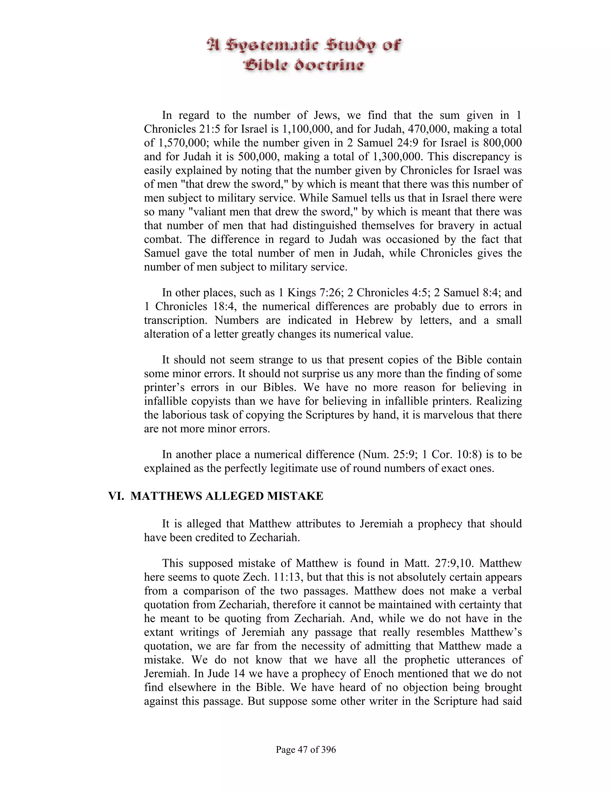 In regard to the number of Jews, we find that the sum given in 1
    Chronicles 21:5 for Israel is 1,100,000, and for Judah, 470,000, making a total
    of 1,570,000; while the number given in 2 Samuel 24:9 for Israel is 800,000
    and for Judah it is 500,000, making a total of 1,300,000. This discrepancy is
    easily explained by noting that the number given by Chronicles for Israel was
    of men "that drew the sword," by which is meant that there was this number of
    men subject to military service. While Samuel tells us that in Israel there were
    so many "valiant men that drew the sword," by which is meant that there was
    that number of men that had distinguished themselves for bravery in actual
    combat. The difference in regard to Judah was occasioned by the fact that
    Samuel gave the total number of men in Judah, while Chronicles gives the
    number of men subject to military service.

        In other places, such as 1 Kings 7:26; 2 Chronicles 4:5; 2 Samuel 8:4; and
    1 Chronicles 18:4, the numerical differences are probably due to errors in
    transcription. Numbers are indicated in Hebrew by letters, and a small
    alteration of a letter greatly changes its numerical value.

        It should not seem strange to us that present copies of the Bible contain
    some minor errors. It should not surprise us any more than the finding of some
    printer’s errors in our Bibles. We have no more reason for believing in
    infallible copyists than we have for believing in infallible printers. Realizing
    the laborious task of copying the Scriptures by hand, it is marvelous that there
    are not more minor errors.

       In another place a numerical difference (Num. 25:9; 1 Cor. 10:8) is to be
    explained as the perfectly legitimate use of round numbers of exact ones.

VI. MATTHEWS ALLEGED MISTAKE

       It is alleged that Matthew attributes to Jeremiah a prophecy that should
    have been credited to Zechariah.

        This supposed mistake of Matthew is found in Matt. 27:9,10. Matthew
    here seems to quote Zech. 11:13, but that this is not absolutely certain appears
    from a comparison of the two passages. Matthew does not make a verbal
    quotation from Zechariah, therefore it cannot be maintained with certainty that
    he meant to be quoting from Zechariah. And, while we do not have in the
    extant writings of Jeremiah any passage that really resembles Matthew’s
    quotation, we are far from the necessity of admitting that Matthew made a
    mistake. We do not know that we have all the prophetic utterances of
    Jeremiah. In Jude 14 we have a prophecy of Enoch mentioned that we do not
    find elsewhere in the Bible. We have heard of no objection being brought
    against this passage. But suppose some other writer in the Scripture had said



                               Page 47 of 396
 