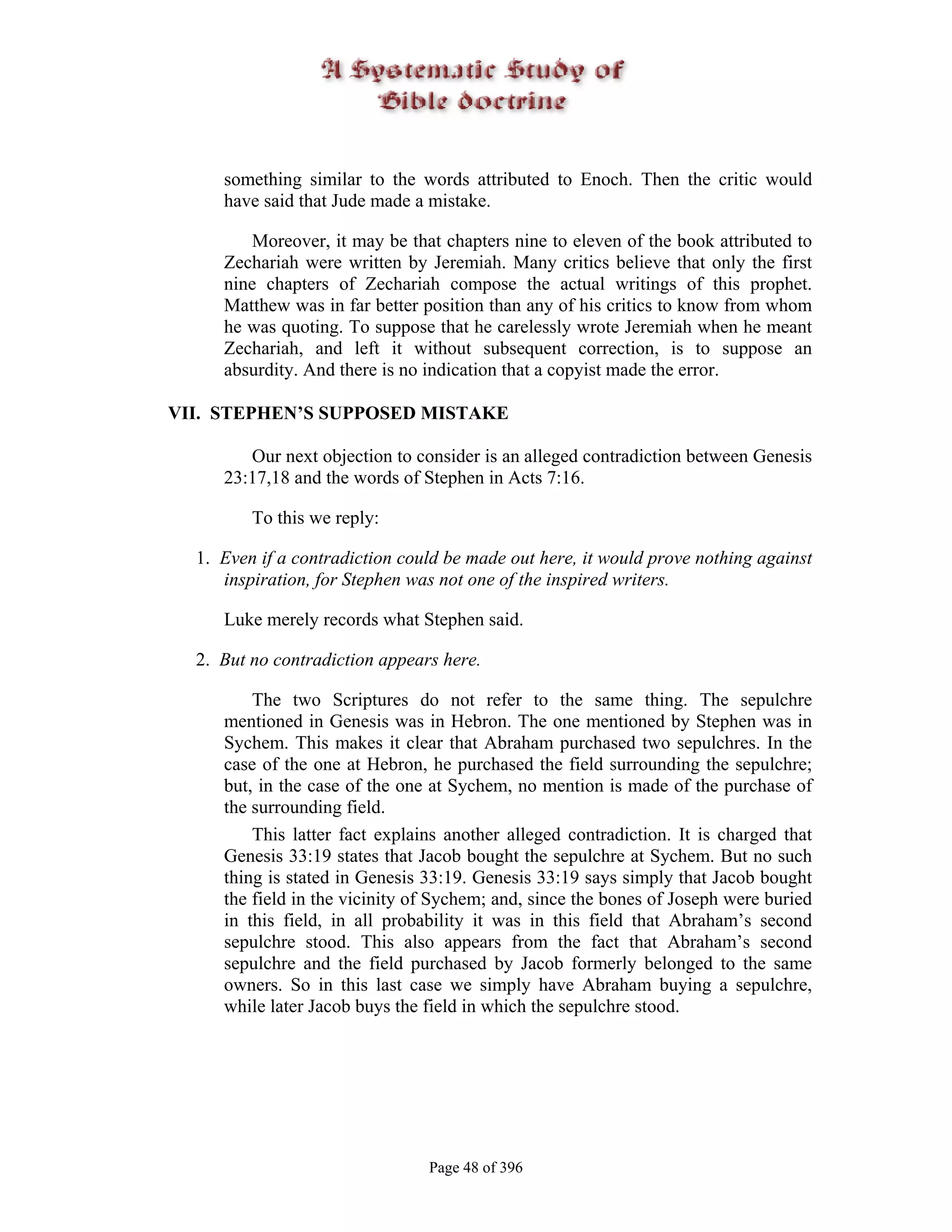 something similar to the words attributed to Enoch. Then the critic would
     have said that Jude made a mistake.

        Moreover, it may be that chapters nine to eleven of the book attributed to
     Zechariah were written by Jeremiah. Many critics believe that only the first
     nine chapters of Zechariah compose the actual writings of this prophet.
     Matthew was in far better position than any of his critics to know from whom
     he was quoting. To suppose that he carelessly wrote Jeremiah when he meant
     Zechariah, and left it without subsequent correction, is to suppose an
     absurdity. And there is no indication that a copyist made the error.

VII. STEPHEN’S SUPPOSED MISTAKE

        Our next objection to consider is an alleged contradiction between Genesis
     23:17,18 and the words of Stephen in Acts 7:16.

         To this we reply:

  1. Even if a contradiction could be made out here, it would prove nothing against
     inspiration, for Stephen was not one of the inspired writers.

     Luke merely records what Stephen said.

  2. But no contradiction appears here.

         The two Scriptures do not refer to the same thing. The sepulchre
     mentioned in Genesis was in Hebron. The one mentioned by Stephen was in
     Sychem. This makes it clear that Abraham purchased two sepulchres. In the
     case of the one at Hebron, he purchased the field surrounding the sepulchre;
     but, in the case of the one at Sychem, no mention is made of the purchase of
     the surrounding field.
         This latter fact explains another alleged contradiction. It is charged that
     Genesis 33:19 states that Jacob bought the sepulchre at Sychem. But no such
     thing is stated in Genesis 33:19. Genesis 33:19 says simply that Jacob bought
     the field in the vicinity of Sychem; and, since the bones of Joseph were buried
     in this field, in all probability it was in this field that Abraham’s second
     sepulchre stood. This also appears from the fact that Abraham’s second
     sepulchre and the field purchased by Jacob formerly belonged to the same
     owners. So in this last case we simply have Abraham buying a sepulchre,
     while later Jacob buys the field in which the sepulchre stood.




                                Page 48 of 396
 