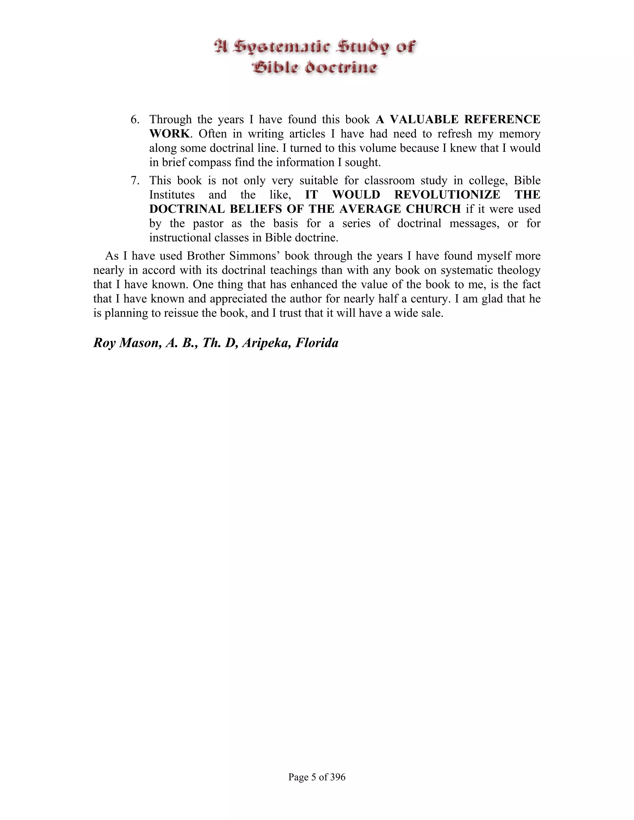 6. Through the years I have found this book A VALUABLE REFERENCE
            WORK. Often in writing articles I have had need to refresh my memory
            along some doctrinal line. I turned to this volume because I knew that I would
            in brief compass find the information I sought.
        7. This book is not only very suitable for classroom study in college, Bible
            Institutes and the like, IT WOULD REVOLUTIONIZE THE
            DOCTRINAL BELIEFS OF THE AVERAGE CHURCH if it were used
            by the pastor as the basis for a series of doctrinal messages, or for
            instructional classes in Bible doctrine.
   As I have used Brother Simmons’ book through the years I have found myself more
nearly in accord with its doctrinal teachings than with any book on systematic theology
that I have known. One thing that has enhanced the value of the book to me, is the fact
that I have known and appreciated the author for nearly half a century. I am glad that he
is planning to reissue the book, and I trust that it will have a wide sale.

Roy Mason, A. B., Th. D, Aripeka, Florida




                                       Page 5 of 396
 