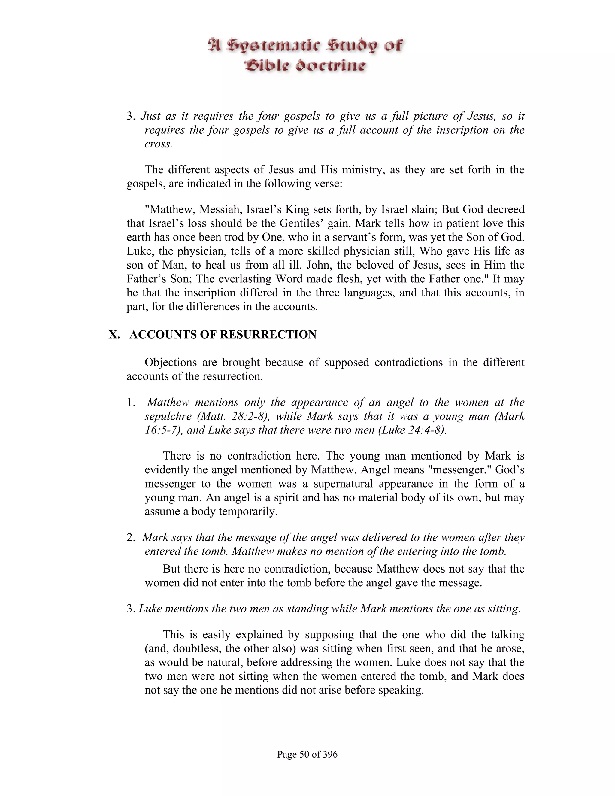 3. Just as it requires the four gospels to give us a full picture of Jesus, so it
      requires the four gospels to give us a full account of the inscription on the
      cross.

     The different aspects of Jesus and His ministry, as they are set forth in the
  gospels, are indicated in the following verse:

      "Matthew, Messiah, Israel’s King sets forth, by Israel slain; But God decreed
  that Israel’s loss should be the Gentiles’ gain. Mark tells how in patient love this
  earth has once been trod by One, who in a servant’s form, was yet the Son of God.
  Luke, the physician, tells of a more skilled physician still, Who gave His life as
  son of Man, to heal us from all ill. John, the beloved of Jesus, sees in Him the
  Father’s Son; The everlasting Word made flesh, yet with the Father one." It may
  be that the inscription differed in the three languages, and that this accounts, in
  part, for the differences in the accounts.

X. ACCOUNTS OF RESURRECTION

     Objections are brought because of supposed contradictions in the different
  accounts of the resurrection.

  1. Matthew mentions only the appearance of an angel to the women at the
     sepulchre (Matt. 28:2-8), while Mark says that it was a young man (Mark
     16:5-7), and Luke says that there were two men (Luke 24:4-8).

         There is no contradiction here. The young man mentioned by Mark is
     evidently the angel mentioned by Matthew. Angel means "messenger." God’s
     messenger to the women was a supernatural appearance in the form of a
     young man. An angel is a spirit and has no material body of its own, but may
     assume a body temporarily.

  2. Mark says that the message of the angel was delivered to the women after they
     entered the tomb. Matthew makes no mention of the entering into the tomb.
         But there is here no contradiction, because Matthew does not say that the
     women did not enter into the tomb before the angel gave the message.

  3. Luke mentions the two men as standing while Mark mentions the one as sitting.

         This is easily explained by supposing that the one who did the talking
     (and, doubtless, the other also) was sitting when first seen, and that he arose,
     as would be natural, before addressing the women. Luke does not say that the
     two men were not sitting when the women entered the tomb, and Mark does
     not say the one he mentions did not arise before speaking.




                                 Page 50 of 396
 