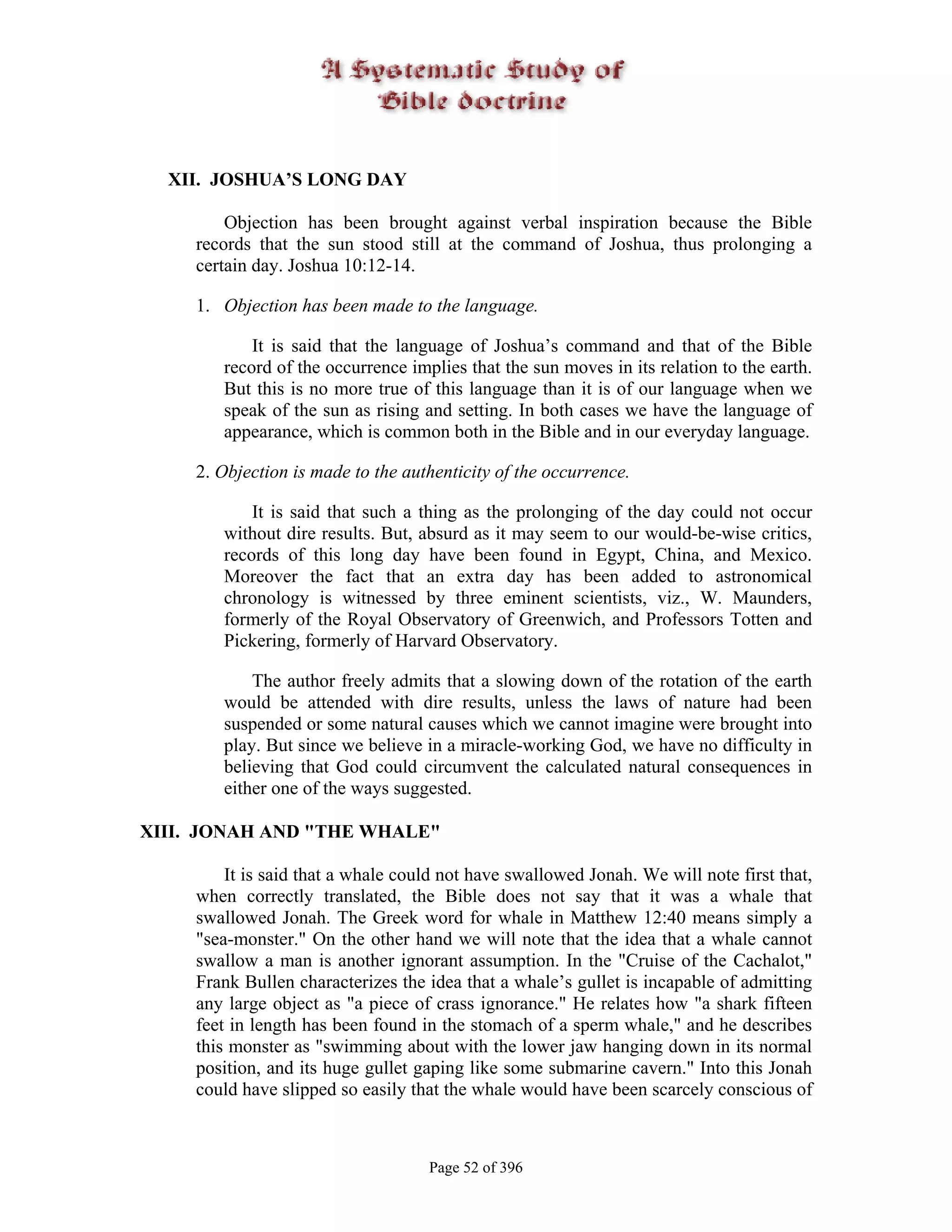 XII. JOSHUA’S LONG DAY

         Objection has been brought against verbal inspiration because the Bible
     records that the sun stood still at the command of Joshua, thus prolonging a
     certain day. Joshua 10:12-14.

     1. Objection has been made to the language.

            It is said that the language of Joshua’s command and that of the Bible
        record of the occurrence implies that the sun moves in its relation to the earth.
        But this is no more true of this language than it is of our language when we
        speak of the sun as rising and setting. In both cases we have the language of
        appearance, which is common both in the Bible and in our everyday language.

     2. Objection is made to the authenticity of the occurrence.

            It is said that such a thing as the prolonging of the day could not occur
        without dire results. But, absurd as it may seem to our would-be-wise critics,
        records of this long day have been found in Egypt, China, and Mexico.
        Moreover the fact that an extra day has been added to astronomical
        chronology is witnessed by three eminent scientists, viz., W. Maunders,
        formerly of the Royal Observatory of Greenwich, and Professors Totten and
        Pickering, formerly of Harvard Observatory.

            The author freely admits that a slowing down of the rotation of the earth
        would be attended with dire results, unless the laws of nature had been
        suspended or some natural causes which we cannot imagine were brought into
        play. But since we believe in a miracle-working God, we have no difficulty in
        believing that God could circumvent the calculated natural consequences in
        either one of the ways suggested.

XIII. JONAH AND "THE WHALE"

         It is said that a whale could not have swallowed Jonah. We will note first that,
     when correctly translated, the Bible does not say that it was a whale that
     swallowed Jonah. The Greek word for whale in Matthew 12:40 means simply a
     "sea-monster." On the other hand we will note that the idea that a whale cannot
     swallow a man is another ignorant assumption. In the "Cruise of the Cachalot,"
     Frank Bullen characterizes the idea that a whale’s gullet is incapable of admitting
     any large object as "a piece of crass ignorance." He relates how "a shark fifteen
     feet in length has been found in the stomach of a sperm whale," and he describes
     this monster as "swimming about with the lower jaw hanging down in its normal
     position, and its huge gullet gaping like some submarine cavern." Into this Jonah
     could have slipped so easily that the whale would have been scarcely conscious of



                                    Page 52 of 396
 