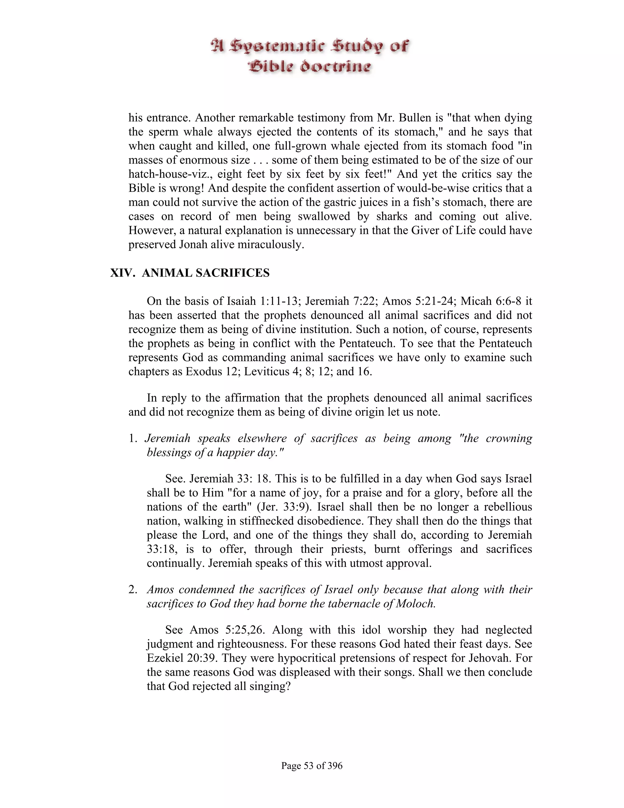 his entrance. Another remarkable testimony from Mr. Bullen is "that when dying
  the sperm whale always ejected the contents of its stomach," and he says that
  when caught and killed, one full-grown whale ejected from its stomach food "in
  masses of enormous size . . . some of them being estimated to be of the size of our
  hatch-house-viz., eight feet by six feet by six feet!" And yet the critics say the
  Bible is wrong! And despite the confident assertion of would-be-wise critics that a
  man could not survive the action of the gastric juices in a fish’s stomach, there are
  cases on record of men being swallowed by sharks and coming out alive.
  However, a natural explanation is unnecessary in that the Giver of Life could have
  preserved Jonah alive miraculously.

XIV. ANIMAL SACRIFICES

      On the basis of Isaiah 1:11-13; Jeremiah 7:22; Amos 5:21-24; Micah 6:6-8 it
  has been asserted that the prophets denounced all animal sacrifices and did not
  recognize them as being of divine institution. Such a notion, of course, represents
  the prophets as being in conflict with the Pentateuch. To see that the Pentateuch
  represents God as commanding animal sacrifices we have only to examine such
  chapters as Exodus 12; Leviticus 4; 8; 12; and 16.

     In reply to the affirmation that the prophets denounced all animal sacrifices
  and did not recognize them as being of divine origin let us note.

  1. Jeremiah speaks elsewhere of sacrifices as being among "the crowning
     blessings of a happier day."

         See. Jeremiah 33: 18. This is to be fulfilled in a day when God says Israel
     shall be to Him "for a name of joy, for a praise and for a glory, before all the
     nations of the earth" (Jer. 33:9). Israel shall then be no longer a rebellious
     nation, walking in stiffnecked disobedience. They shall then do the things that
     please the Lord, and one of the things they shall do, according to Jeremiah
     33:18, is to offer, through their priests, burnt offerings and sacrifices
     continually. Jeremiah speaks of this with utmost approval.

  2. Amos condemned the sacrifices of Israel only because that along with their
     sacrifices to God they had borne the tabernacle of Moloch.

         See Amos 5:25,26. Along with this idol worship they had neglected
     judgment and righteousness. For these reasons God hated their feast days. See
     Ezekiel 20:39. They were hypocritical pretensions of respect for Jehovah. For
     the same reasons God was displeased with their songs. Shall we then conclude
     that God rejected all singing?




                                  Page 53 of 396
 