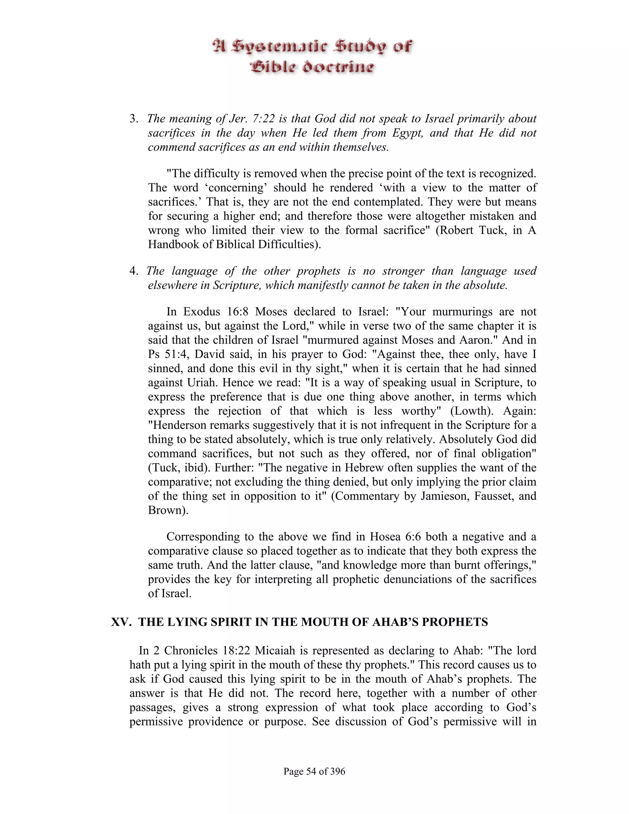 3. The meaning of Jer. 7:22 is that God did not speak to Israel primarily about
     sacrifices in the day when He led them from Egypt, and that He did not
     commend sacrifices as an end within themselves.

         "The difficulty is removed when the precise point of the text is recognized.
     The word ‘concerning’ should he rendered ‘with a view to the matter of
     sacrifices.’ That is, they are not the end contemplated. They were but means
     for securing a higher end; and therefore those were altogether mistaken and
     wrong who limited their view to the formal sacrifice" (Robert Tuck, in A
     Handbook of Biblical Difficulties).

  4. The language of the other prophets is no stronger than language used
     elsewhere in Scripture, which manifestly cannot be taken in the absolute.

         In Exodus 16:8 Moses declared to Israel: "Your murmurings are not
     against us, but against the Lord," while in verse two of the same chapter it is
     said that the children of Israel "murmured against Moses and Aaron." And in
     Ps 51:4, David said, in his prayer to God: "Against thee, thee only, have I
     sinned, and done this evil in thy sight," when it is certain that he had sinned
     against Uriah. Hence we read: "It is a way of speaking usual in Scripture, to
     express the preference that is due one thing above another, in terms which
     express the rejection of that which is less worthy" (Lowth). Again:
     "Henderson remarks suggestively that it is not infrequent in the Scripture for a
     thing to be stated absolutely, which is true only relatively. Absolutely God did
     command sacrifices, but not such as they offered, nor of final obligation"
     (Tuck, ibid). Further: "The negative in Hebrew often supplies the want of the
     comparative; not excluding the thing denied, but only implying the prior claim
     of the thing set in opposition to it" (Commentary by Jamieson, Fausset, and
     Brown).

         Corresponding to the above we find in Hosea 6:6 both a negative and a
     comparative clause so placed together as to indicate that they both express the
     same truth. And the latter clause, "and knowledge more than burnt offerings,"
     provides the key for interpreting all prophetic denunciations of the sacrifices
     of Israel.

XV. THE LYING SPIRIT IN THE MOUTH OF AHAB’S PROPHETS

    In 2 Chronicles 18:22 Micaiah is represented as declaring to Ahab: "The lord
  hath put a lying spirit in the mouth of these thy prophets." This record causes us to
  ask if God caused this lying spirit to be in the mouth of Ahab’s prophets. The
  answer is that He did not. The record here, together with a number of other
  passages, gives a strong expression of what took place according to God’s
  permissive providence or purpose. See discussion of God’s permissive will in



                                  Page 54 of 396
 