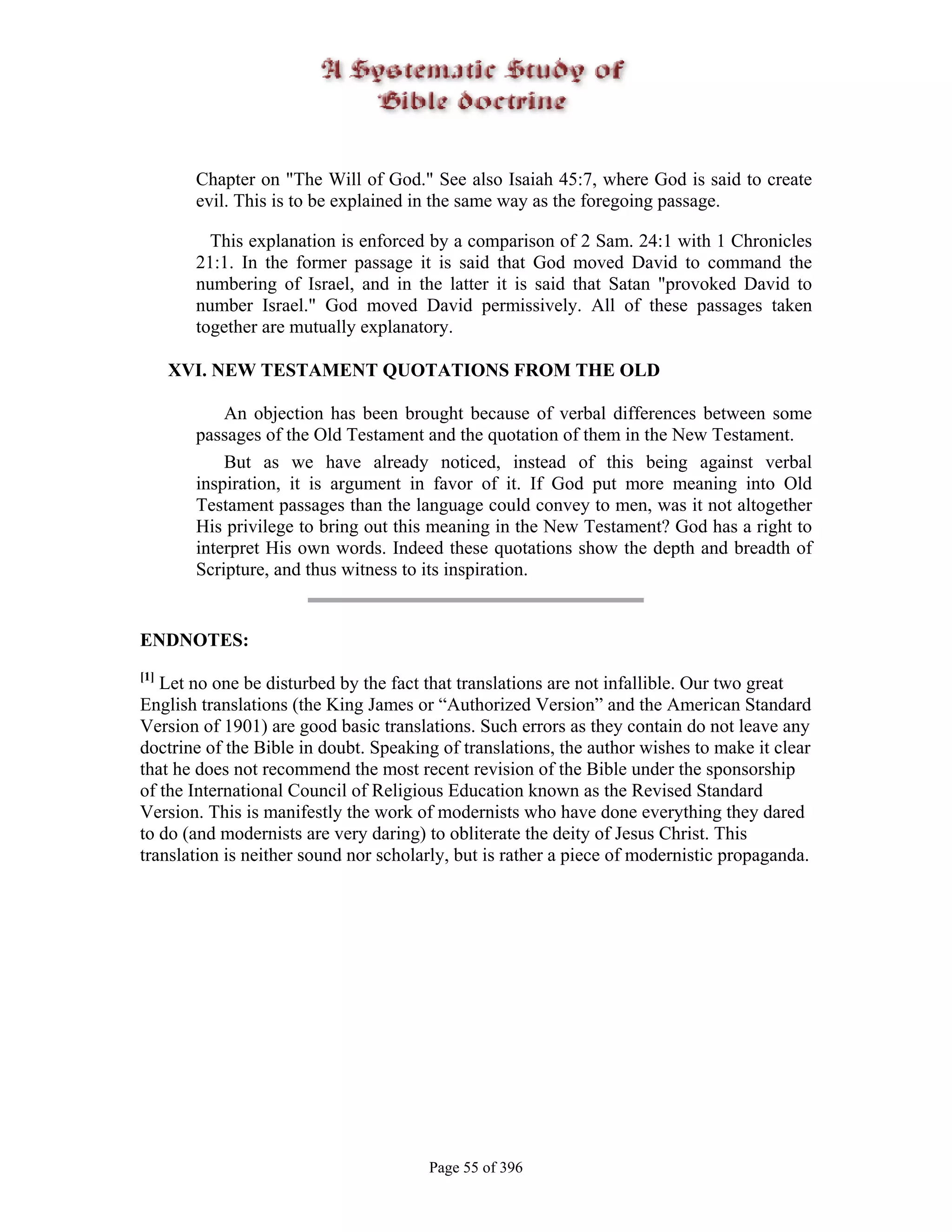 Chapter on "The Will of God." See also Isaiah 45:7, where God is said to create
        evil. This is to be explained in the same way as the foregoing passage.

          This explanation is enforced by a comparison of 2 Sam. 24:1 with 1 Chronicles
        21:1. In the former passage it is said that God moved David to command the
        numbering of Israel, and in the latter it is said that Satan "provoked David to
        number Israel." God moved David permissively. All of these passages taken
        together are mutually explanatory.

      XVI. NEW TESTAMENT QUOTATIONS FROM THE OLD

            An objection has been brought because of verbal differences between some
        passages of the Old Testament and the quotation of them in the New Testament.
            But as we have already noticed, instead of this being against verbal
        inspiration, it is argument in favor of it. If God put more meaning into Old
        Testament passages than the language could convey to men, was it not altogether
        His privilege to bring out this meaning in the New Testament? God has a right to
        interpret His own words. Indeed these quotations show the depth and breadth of
        Scripture, and thus witness to its inspiration.


ENDNOTES:
[1]
   Let no one be disturbed by the fact that translations are not infallible. Our two great
English translations (the King James or “Authorized Version” and the American Standard
Version of 1901) are good basic translations. Such errors as they contain do not leave any
doctrine of the Bible in doubt. Speaking of translations, the author wishes to make it clear
that he does not recommend the most recent revision of the Bible under the sponsorship
of the International Council of Religious Education known as the Revised Standard
Version. This is manifestly the work of modernists who have done everything they dared
to do (and modernists are very daring) to obliterate the deity of Jesus Christ. This
translation is neither sound nor scholarly, but is rather a piece of modernistic propaganda.




                                       Page 55 of 396
 