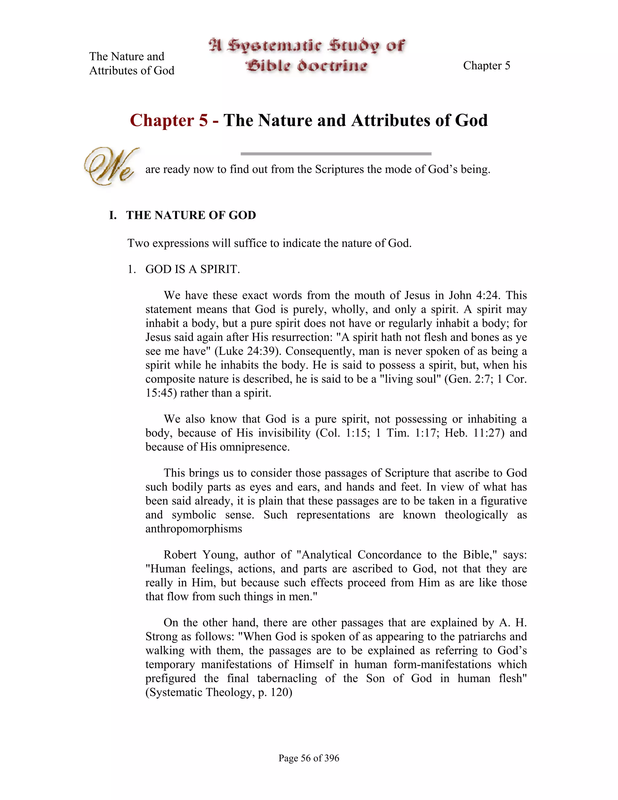 The Nature and
Attributes of God                                                              Chapter 5



        Chapter 5 - The Nature and Attributes of God

           are ready now to find out from the Scriptures the mode of God’s being.


   I. THE NATURE OF GOD

       Two expressions will suffice to indicate the nature of God.

       1. GOD IS A SPIRIT.

               We have these exact words from the mouth of Jesus in John 4:24. This
           statement means that God is purely, wholly, and only a spirit. A spirit may
           inhabit a body, but a pure spirit does not have or regularly inhabit a body; for
           Jesus said again after His resurrection: "A spirit hath not flesh and bones as ye
           see me have" (Luke 24:39). Consequently, man is never spoken of as being a
           spirit while he inhabits the body. He is said to possess a spirit, but, when his
           composite nature is described, he is said to be a "living soul" (Gen. 2:7; 1 Cor.
           15:45) rather than a spirit.

              We also know that God is a pure spirit, not possessing or inhabiting a
           body, because of His invisibility (Col. 1:15; 1 Tim. 1:17; Heb. 11:27) and
           because of His omnipresence.

               This brings us to consider those passages of Scripture that ascribe to God
           such bodily parts as eyes and ears, and hands and feet. In view of what has
           been said already, it is plain that these passages are to be taken in a figurative
           and symbolic sense. Such representations are known theologically as
           anthropomorphisms

               Robert Young, author of "Analytical Concordance to the Bible," says:
           "Human feelings, actions, and parts are ascribed to God, not that they are
           really in Him, but because such effects proceed from Him as are like those
           that flow from such things in men."

               On the other hand, there are other passages that are explained by A. H.
           Strong as follows: "When God is spoken of as appearing to the patriarchs and
           walking with them, the passages are to be explained as referring to God’s
           temporary manifestations of Himself in human form-manifestations which
           prefigured the final tabernacling of the Son of God in human flesh"
           (Systematic Theology, p. 120)




                                       Page 56 of 396
 