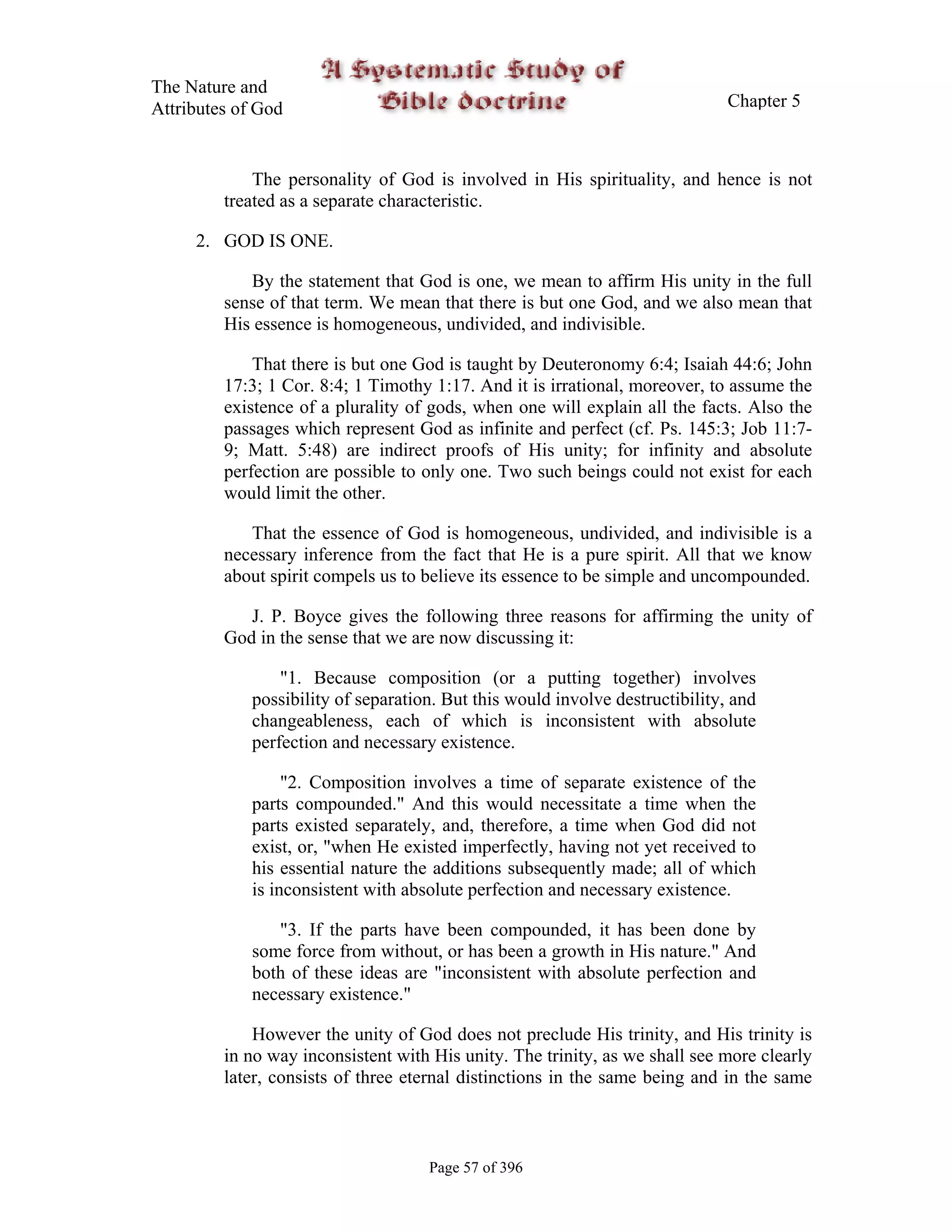 The Nature and
Attributes of God                                                              Chapter 5



             The personality of God is involved in His spirituality, and hence is not
         treated as a separate characteristic.

     2. GOD IS ONE.

            By the statement that God is one, we mean to affirm His unity in the full
         sense of that term. We mean that there is but one God, and we also mean that
         His essence is homogeneous, undivided, and indivisible.

             That there is but one God is taught by Deuteronomy 6:4; Isaiah 44:6; John
         17:3; 1 Cor. 8:4; 1 Timothy 1:17. And it is irrational, moreover, to assume the
         existence of a plurality of gods, when one will explain all the facts. Also the
         passages which represent God as infinite and perfect (cf. Ps. 145:3; Job 11:7-
         9; Matt. 5:48) are indirect proofs of His unity; for infinity and absolute
         perfection are possible to only one. Two such beings could not exist for each
         would limit the other.

            That the essence of God is homogeneous, undivided, and indivisible is a
         necessary inference from the fact that He is a pure spirit. All that we know
         about spirit compels us to believe its essence to be simple and uncompounded.

            J. P. Boyce gives the following three reasons for affirming the unity of
         God in the sense that we are now discussing it:

                 "1. Because composition (or a putting together) involves
             possibility of separation. But this would involve destructibility, and
             changeableness, each of which is inconsistent with absolute
             perfection and necessary existence.

                  "2. Composition involves a time of separate existence of the
             parts compounded." And this would necessitate a time when the
             parts existed separately, and, therefore, a time when God did not
             exist, or, "when He existed imperfectly, having not yet received to
             his essential nature the additions subsequently made; all of which
             is inconsistent with absolute perfection and necessary existence.

                "3. If the parts have been compounded, it has been done by
             some force from without, or has been a growth in His nature." And
             both of these ideas are "inconsistent with absolute perfection and
             necessary existence."

             However the unity of God does not preclude His trinity, and His trinity is
         in no way inconsistent with His unity. The trinity, as we shall see more clearly
         later, consists of three eternal distinctions in the same being and in the same



                                     Page 57 of 396
 