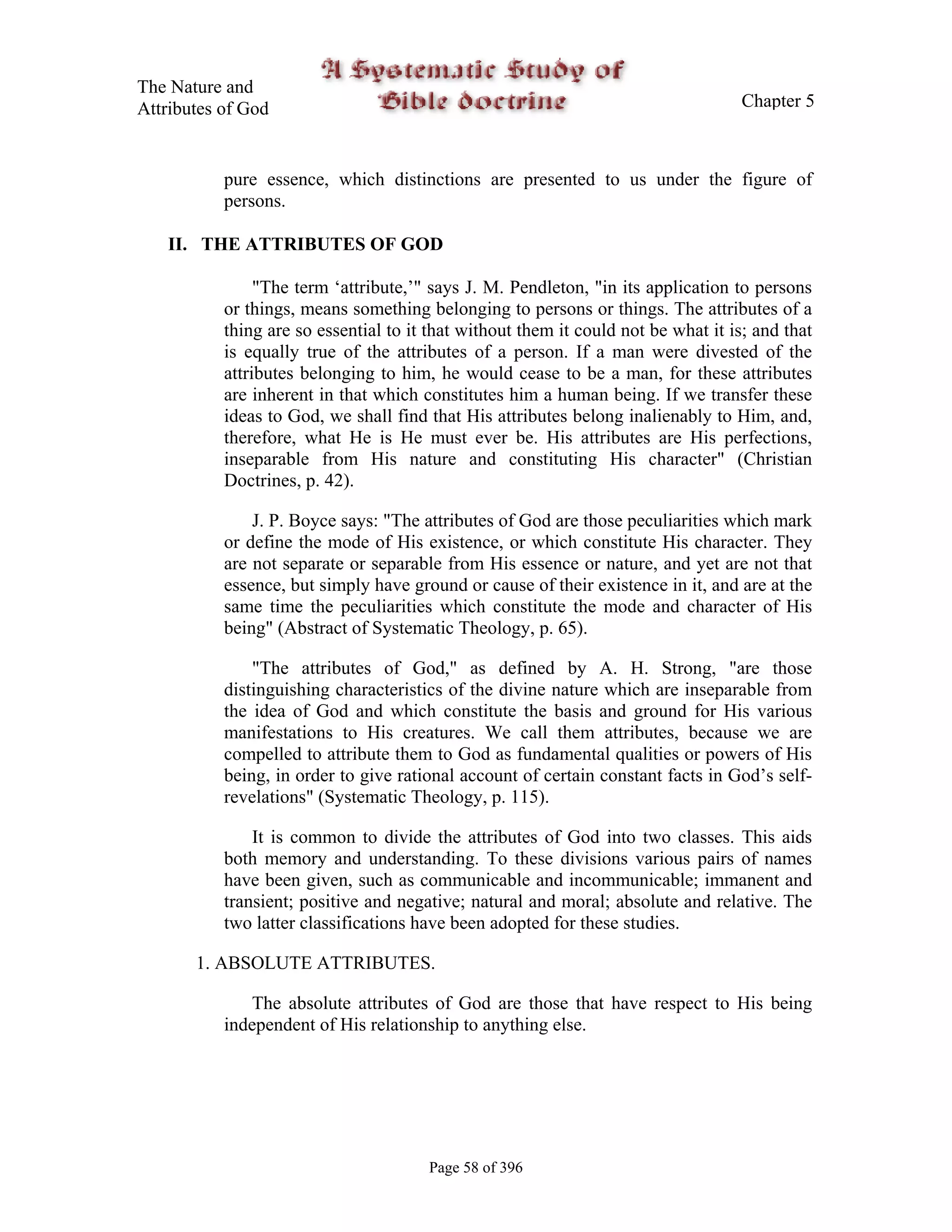The Nature and
Attributes of God                                                                   Chapter 5



           pure essence, which distinctions are presented to us under the figure of
           persons.

   II. THE ATTRIBUTES OF GOD

                "The term ‘attribute,’" says J. M. Pendleton, "in its application to persons
           or things, means something belonging to persons or things. The attributes of a
           thing are so essential to it that without them it could not be what it is; and that
           is equally true of the attributes of a person. If a man were divested of the
           attributes belonging to him, he would cease to be a man, for these attributes
           are inherent in that which constitutes him a human being. If we transfer these
           ideas to God, we shall find that His attributes belong inalienably to Him, and,
           therefore, what He is He must ever be. His attributes are His perfections,
           inseparable from His nature and constituting His character" (Christian
           Doctrines, p. 42).

               J. P. Boyce says: "The attributes of God are those peculiarities which mark
           or define the mode of His existence, or which constitute His character. They
           are not separate or separable from His essence or nature, and yet are not that
           essence, but simply have ground or cause of their existence in it, and are at the
           same time the peculiarities which constitute the mode and character of His
           being" (Abstract of Systematic Theology, p. 65).

               "The attributes of God," as defined by A. H. Strong, "are those
           distinguishing characteristics of the divine nature which are inseparable from
           the idea of God and which constitute the basis and ground for His various
           manifestations to His creatures. We call them attributes, because we are
           compelled to attribute them to God as fundamental qualities or powers of His
           being, in order to give rational account of certain constant facts in God’s self-
           revelations" (Systematic Theology, p. 115).

               It is common to divide the attributes of God into two classes. This aids
           both memory and understanding. To these divisions various pairs of names
           have been given, such as communicable and incommunicable; immanent and
           transient; positive and negative; natural and moral; absolute and relative. The
           two latter classifications have been adopted for these studies.

       1. ABSOLUTE ATTRIBUTES.

              The absolute attributes of God are those that have respect to His being
           independent of His relationship to anything else.




                                       Page 58 of 396
 