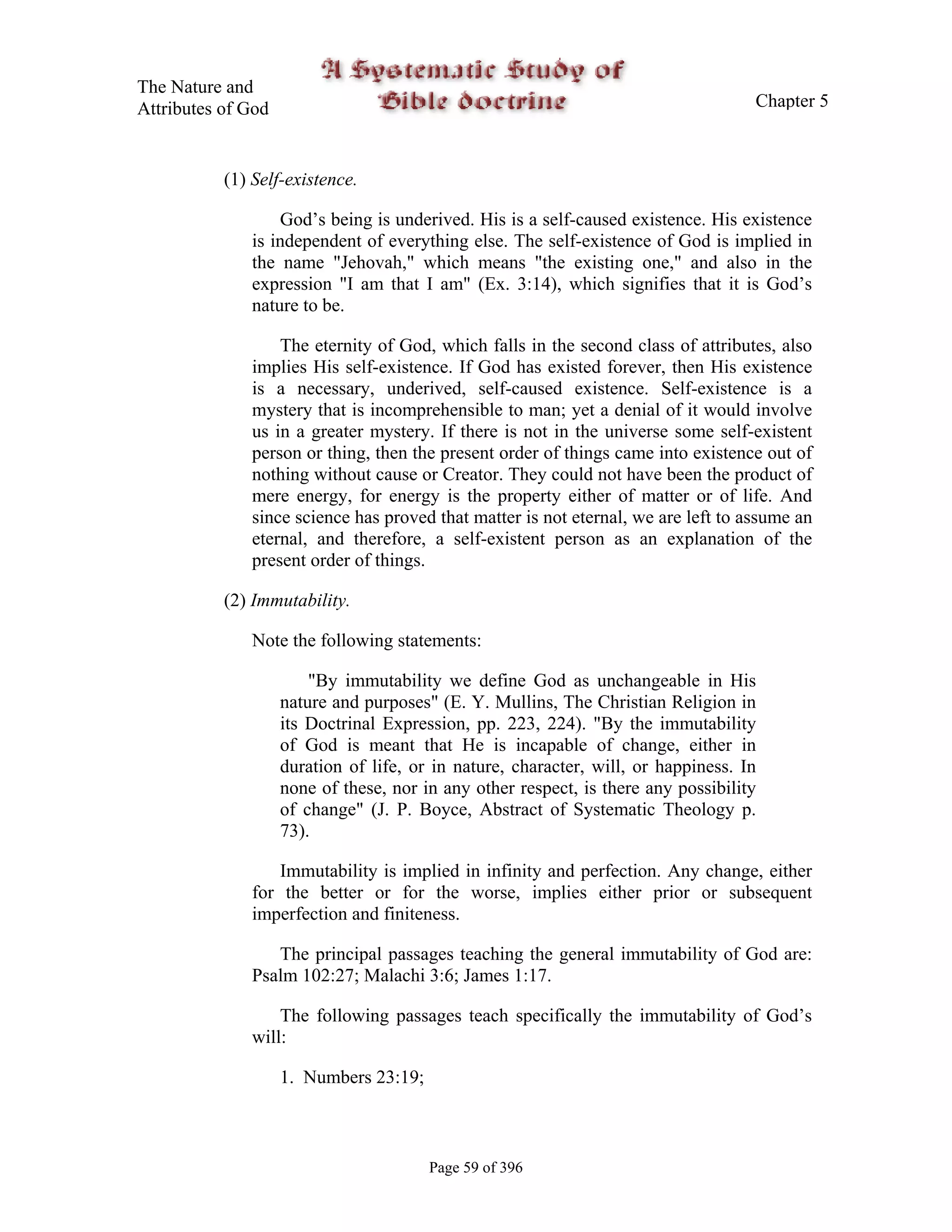 The Nature and
Attributes of God                                                                   Chapter 5



           (1) Self-existence.

                  God’s being is underived. His is a self-caused existence. His existence
              is independent of everything else. The self-existence of God is implied in
              the name "Jehovah," which means "the existing one," and also in the
              expression "I am that I am" (Ex. 3:14), which signifies that it is God’s
              nature to be.

                  The eternity of God, which falls in the second class of attributes, also
              implies His self-existence. If God has existed forever, then His existence
              is a necessary, underived, self-caused existence. Self-existence is a
              mystery that is incomprehensible to man; yet a denial of it would involve
              us in a greater mystery. If there is not in the universe some self-existent
              person or thing, then the present order of things came into existence out of
              nothing without cause or Creator. They could not have been the product of
              mere energy, for energy is the property either of matter or of life. And
              since science has proved that matter is not eternal, we are left to assume an
              eternal, and therefore, a self-existent person as an explanation of the
              present order of things.

           (2) Immutability.

              Note the following statements:

                        "By immutability we define God as unchangeable in His
                    nature and purposes" (E. Y. Mullins, The Christian Religion in
                    its Doctrinal Expression, pp. 223, 224). "By the immutability
                    of God is meant that He is incapable of change, either in
                    duration of life, or in nature, character, will, or happiness. In
                    none of these, nor in any other respect, is there any possibility
                    of change" (J. P. Boyce, Abstract of Systematic Theology p.
                    73).

                  Immutability is implied in infinity and perfection. Any change, either
              for the better or for the worse, implies either prior or subsequent
              imperfection and finiteness.

                 The principal passages teaching the general immutability of God are:
              Psalm 102:27; Malachi 3:6; James 1:17.

                  The following passages teach specifically the immutability of God’s
              will:

                    1. Numbers 23:19;



                                        Page 59 of 396
 