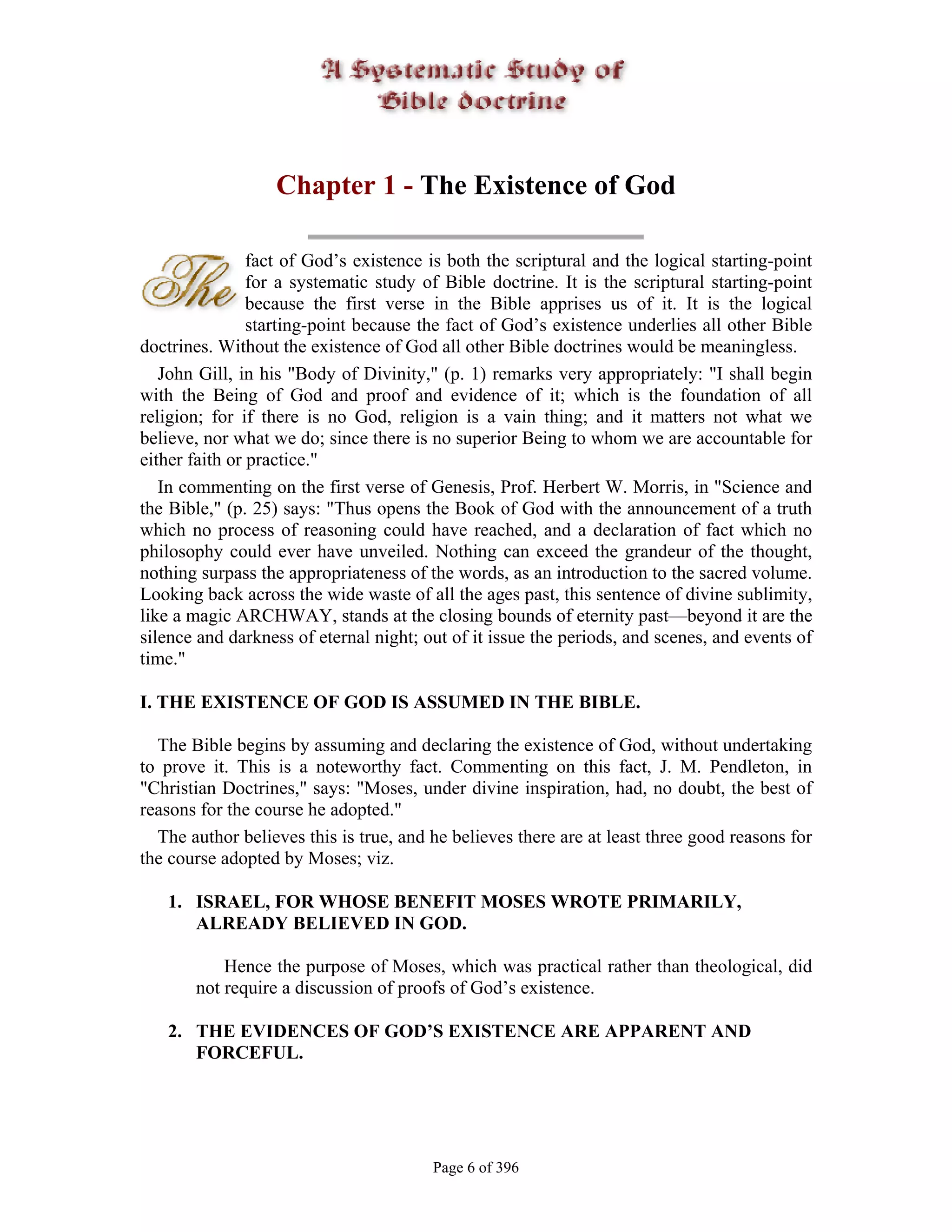 Chapter 1 - The Existence of God

                fact of God’s existence is both the scriptural and the logical starting-point
                for a systematic study of Bible doctrine. It is the scriptural starting-point
                because the first verse in the Bible apprises us of it. It is the logical
                starting-point because the fact of God’s existence underlies all other Bible
doctrines. Without the existence of God all other Bible doctrines would be meaningless.
   John Gill, in his "Body of Divinity," (p. 1) remarks very appropriately: "I shall begin
with the Being of God and proof and evidence of it; which is the foundation of all
religion; for if there is no God, religion is a vain thing; and it matters not what we
believe, nor what we do; since there is no superior Being to whom we are accountable for
either faith or practice."
   In commenting on the first verse of Genesis, Prof. Herbert W. Morris, in "Science and
the Bible," (p. 25) says: "Thus opens the Book of God with the announcement of a truth
which no process of reasoning could have reached, and a declaration of fact which no
philosophy could ever have unveiled. Nothing can exceed the grandeur of the thought,
nothing surpass the appropriateness of the words, as an introduction to the sacred volume.
Looking back across the wide waste of all the ages past, this sentence of divine sublimity,
like a magic ARCHWAY, stands at the closing bounds of eternity past—beyond it are the
silence and darkness of eternal night; out of it issue the periods, and scenes, and events of
time."

I. THE EXISTENCE OF GOD IS ASSUMED IN THE BIBLE.

  The Bible begins by assuming and declaring the existence of God, without undertaking
to prove it. This is a noteworthy fact. Commenting on this fact, J. M. Pendleton, in
"Christian Doctrines," says: "Moses, under divine inspiration, had, no doubt, the best of
reasons for the course he adopted."
  The author believes this is true, and he believes there are at least three good reasons for
the course adopted by Moses; viz.

   1. ISRAEL, FOR WHOSE BENEFIT MOSES WROTE PRIMARILY,
      ALREADY BELIEVED IN GOD.

           Hence the purpose of Moses, which was practical rather than theological, did
       not require a discussion of proofs of God’s existence.

   2. THE EVIDENCES OF GOD’S EXISTENCE ARE APPARENT AND
      FORCEFUL.




                                        Page 6 of 396
 