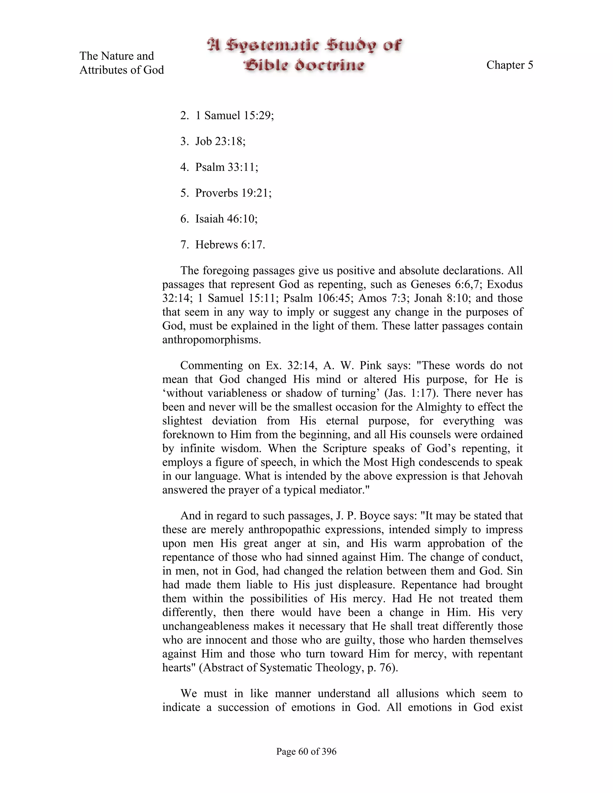 The Nature and
Attributes of God                                                                   Chapter 5



                    2. 1 Samuel 15:29;

                    3. Job 23:18;

                    4. Psalm 33:11;

                    5. Proverbs 19:21;

                    6. Isaiah 46:10;

                    7. Hebrews 6:17.

                    The foregoing passages give us positive and absolute declarations. All
                passages that represent God as repenting, such as Geneses 6:6,7; Exodus
                32:14; 1 Samuel 15:11; Psalm 106:45; Amos 7:3; Jonah 8:10; and those
                that seem in any way to imply or suggest any change in the purposes of
                God, must be explained in the light of them. These latter passages contain
                anthropomorphisms.

                    Commenting on Ex. 32:14, A. W. Pink says: "These words do not
                mean that God changed His mind or altered His purpose, for He is
                ‘without variableness or shadow of turning’ (Jas. 1:17). There never has
                been and never will be the smallest occasion for the Almighty to effect the
                slightest deviation from His eternal purpose, for everything was
                foreknown to Him from the beginning, and all His counsels were ordained
                by infinite wisdom. When the Scripture speaks of God’s repenting, it
                employs a figure of speech, in which the Most High condescends to speak
                in our language. What is intended by the above expression is that Jehovah
                answered the prayer of a typical mediator."

                    And in regard to such passages, J. P. Boyce says: "It may be stated that
                these are merely anthropopathic expressions, intended simply to impress
                upon men His great anger at sin, and His warm approbation of the
                repentance of those who had sinned against Him. The change of conduct,
                in men, not in God, had changed the relation between them and God. Sin
                had made them liable to His just displeasure. Repentance had brought
                them within the possibilities of His mercy. Had He not treated them
                differently, then there would have been a change in Him. His very
                unchangeableness makes it necessary that He shall treat differently those
                who are innocent and those who are guilty, those who harden themselves
                against Him and those who turn toward Him for mercy, with repentant
                hearts" (Abstract of Systematic Theology, p. 76).

                    We must in like manner understand all allusions which seem to
                indicate a succession of emotions in God. All emotions in God exist


                                         Page 60 of 396
 