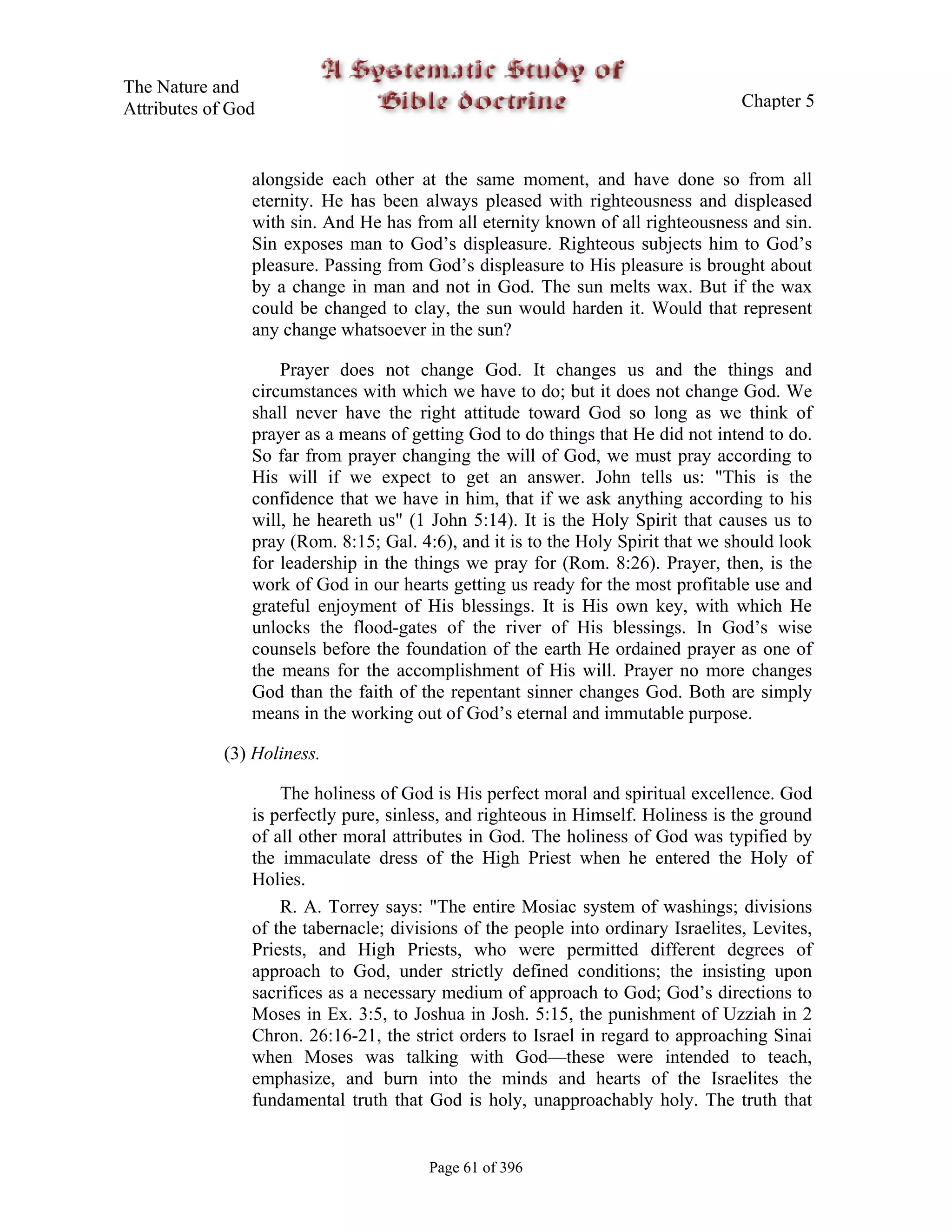 The Nature and
Attributes of God                                                                  Chapter 5



                alongside each other at the same moment, and have done so from all
                eternity. He has been always pleased with righteousness and displeased
                with sin. And He has from all eternity known of all righteousness and sin.
                Sin exposes man to God’s displeasure. Righteous subjects him to God’s
                pleasure. Passing from God’s displeasure to His pleasure is brought about
                by a change in man and not in God. The sun melts wax. But if the wax
                could be changed to clay, the sun would harden it. Would that represent
                any change whatsoever in the sun?

                    Prayer does not change God. It changes us and the things and
                circumstances with which we have to do; but it does not change God. We
                shall never have the right attitude toward God so long as we think of
                prayer as a means of getting God to do things that He did not intend to do.
                So far from prayer changing the will of God, we must pray according to
                His will if we expect to get an answer. John tells us: "This is the
                confidence that we have in him, that if we ask anything according to his
                will, he heareth us" (1 John 5:14). It is the Holy Spirit that causes us to
                pray (Rom. 8:15; Gal. 4:6), and it is to the Holy Spirit that we should look
                for leadership in the things we pray for (Rom. 8:26). Prayer, then, is the
                work of God in our hearts getting us ready for the most profitable use and
                grateful enjoyment of His blessings. It is His own key, with which He
                unlocks the flood-gates of the river of His blessings. In God’s wise
                counsels before the foundation of the earth He ordained prayer as one of
                the means for the accomplishment of His will. Prayer no more changes
                God than the faith of the repentant sinner changes God. Both are simply
                means in the working out of God’s eternal and immutable purpose.

             (3) Holiness.

                    The holiness of God is His perfect moral and spiritual excellence. God
                is perfectly pure, sinless, and righteous in Himself. Holiness is the ground
                of all other moral attributes in God. The holiness of God was typified by
                the immaculate dress of the High Priest when he entered the Holy of
                Holies.
                    R. A. Torrey says: "The entire Mosiac system of washings; divisions
                of the tabernacle; divisions of the people into ordinary Israelites, Levites,
                Priests, and High Priests, who were permitted different degrees of
                approach to God, under strictly defined conditions; the insisting upon
                sacrifices as a necessary medium of approach to God; God’s directions to
                Moses in Ex. 3:5, to Joshua in Josh. 5:15, the punishment of Uzziah in 2
                Chron. 26:16-21, the strict orders to Israel in regard to approaching Sinai
                when Moses was talking with God—these were intended to teach,
                emphasize, and burn into the minds and hearts of the Israelites the
                fundamental truth that God is holy, unapproachably holy. The truth that


                                        Page 61 of 396
 