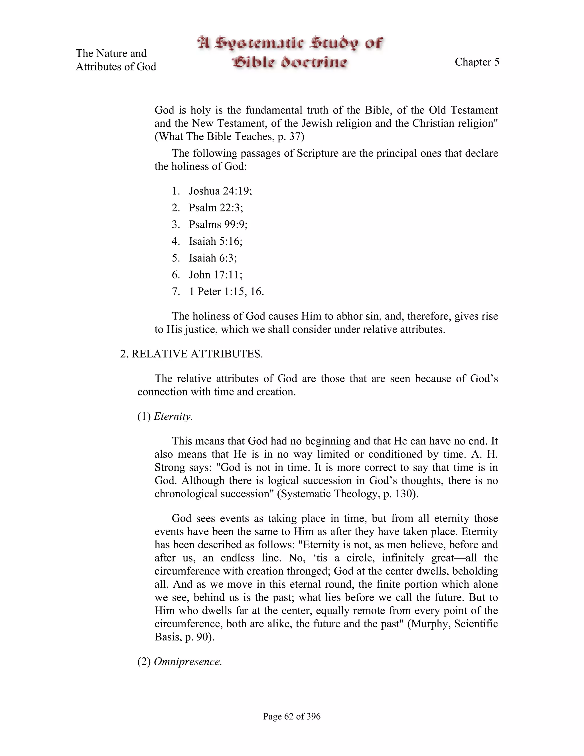 The Nature and
Attributes of God                                                                Chapter 5



                God is holy is the fundamental truth of the Bible, of the Old Testament
                and the New Testament, of the Jewish religion and the Christian religion"
                (What The Bible Teaches, p. 37)
                    The following passages of Scripture are the principal ones that declare
                the holiness of God:

                    1.   Joshua 24:19;
                    2.   Psalm 22:3;
                    3.   Psalms 99:9;
                    4.   Isaiah 5:16;
                    5.   Isaiah 6:3;
                    6.   John 17:11;
                    7.   1 Peter 1:15, 16.

                    The holiness of God causes Him to abhor sin, and, therefore, gives rise
                to His justice, which we shall consider under relative attributes.

         2. RELATIVE ATTRIBUTES.

                The relative attributes of God are those that are seen because of God’s
             connection with time and creation.

             (1) Eternity.

                    This means that God had no beginning and that He can have no end. It
                also means that He is in no way limited or conditioned by time. A. H.
                Strong says: "God is not in time. It is more correct to say that time is in
                God. Although there is logical succession in God’s thoughts, there is no
                chronological succession" (Systematic Theology, p. 130).

                     God sees events as taking place in time, but from all eternity those
                events have been the same to Him as after they have taken place. Eternity
                has been described as follows: "Eternity is not, as men believe, before and
                after us, an endless line. No, ‘tis a circle, infinitely great—all the
                circumference with creation thronged; God at the center dwells, beholding
                all. And as we move in this eternal round, the finite portion which alone
                we see, behind us is the past; what lies before we call the future. But to
                Him who dwells far at the center, equally remote from every point of the
                circumference, both are alike, the future and the past" (Murphy, Scientific
                Basis, p. 90).

             (2) Omnipresence.



                                         Page 62 of 396
 