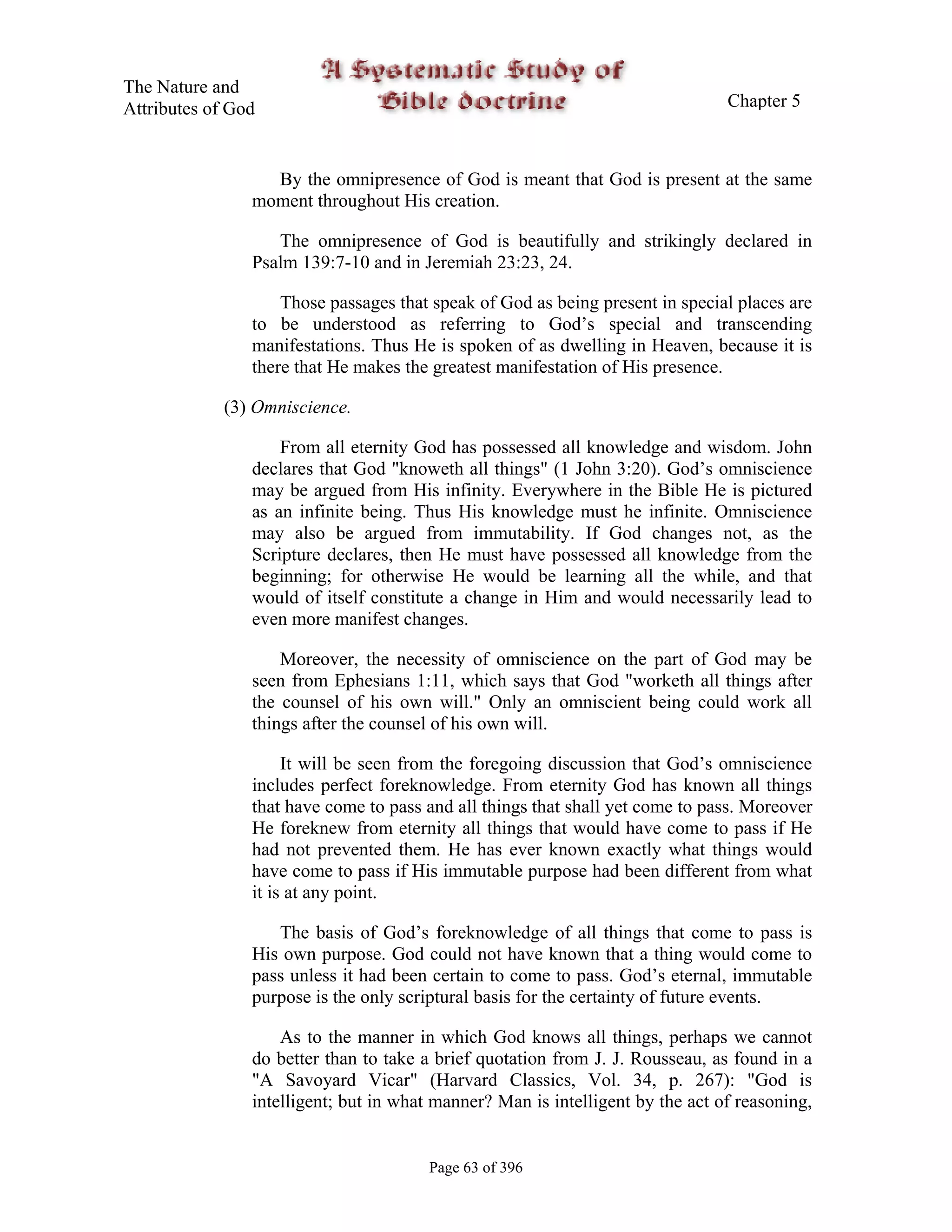 The Nature and
Attributes of God                                                               Chapter 5



                  By the omnipresence of God is meant that God is present at the same
                moment throughout His creation.

                   The omnipresence of God is beautifully and strikingly declared in
                Psalm 139:7-10 and in Jeremiah 23:23, 24.

                    Those passages that speak of God as being present in special places are
                to be understood as referring to God’s special and transcending
                manifestations. Thus He is spoken of as dwelling in Heaven, because it is
                there that He makes the greatest manifestation of His presence.

             (3) Omniscience.

                    From all eternity God has possessed all knowledge and wisdom. John
                declares that God "knoweth all things" (1 John 3:20). God’s omniscience
                may be argued from His infinity. Everywhere in the Bible He is pictured
                as an infinite being. Thus His knowledge must he infinite. Omniscience
                may also be argued from immutability. If God changes not, as the
                Scripture declares, then He must have possessed all knowledge from the
                beginning; for otherwise He would be learning all the while, and that
                would of itself constitute a change in Him and would necessarily lead to
                even more manifest changes.

                    Moreover, the necessity of omniscience on the part of God may be
                seen from Ephesians 1:11, which says that God "worketh all things after
                the counsel of his own will." Only an omniscient being could work all
                things after the counsel of his own will.

                     It will be seen from the foregoing discussion that God’s omniscience
                includes perfect foreknowledge. From eternity God has known all things
                that have come to pass and all things that shall yet come to pass. Moreover
                He foreknew from eternity all things that would have come to pass if He
                had not prevented them. He has ever known exactly what things would
                have come to pass if His immutable purpose had been different from what
                it is at any point.

                   The basis of God’s foreknowledge of all things that come to pass is
                His own purpose. God could not have known that a thing would come to
                pass unless it had been certain to come to pass. God’s eternal, immutable
                purpose is the only scriptural basis for the certainty of future events.

                    As to the manner in which God knows all things, perhaps we cannot
                do better than to take a brief quotation from J. J. Rousseau, as found in a
                "A Savoyard Vicar" (Harvard Classics, Vol. 34, p. 267): "God is
                intelligent; but in what manner? Man is intelligent by the act of reasoning,


                                        Page 63 of 396
 