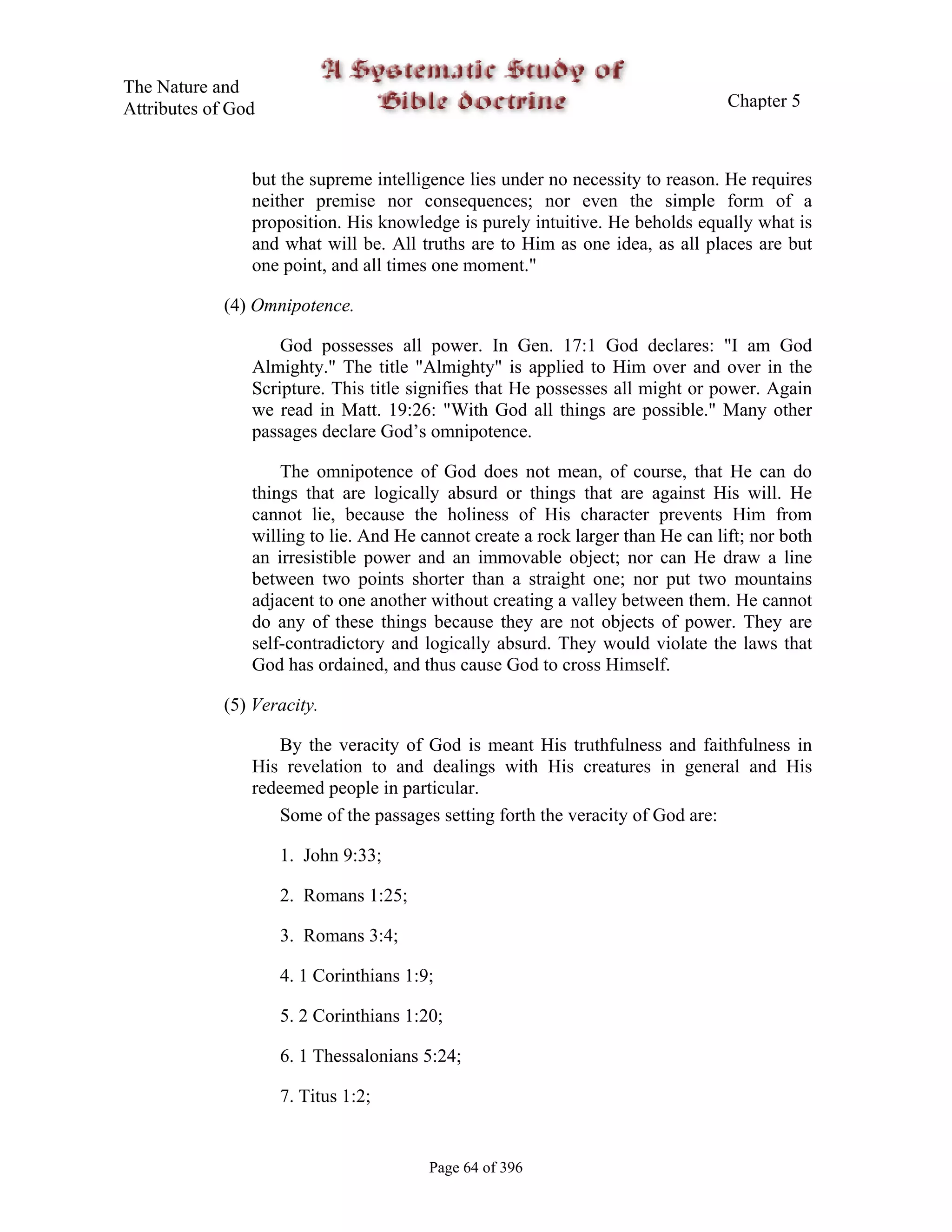 The Nature and
Attributes of God                                                                Chapter 5



                but the supreme intelligence lies under no necessity to reason. He requires
                neither premise nor consequences; nor even the simple form of a
                proposition. His knowledge is purely intuitive. He beholds equally what is
                and what will be. All truths are to Him as one idea, as all places are but
                one point, and all times one moment."

             (4) Omnipotence.

                    God possesses all power. In Gen. 17:1 God declares: "I am God
                Almighty." The title "Almighty" is applied to Him over and over in the
                Scripture. This title signifies that He possesses all might or power. Again
                we read in Matt. 19:26: "With God all things are possible." Many other
                passages declare God’s omnipotence.

                    The omnipotence of God does not mean, of course, that He can do
                things that are logically absurd or things that are against His will. He
                cannot lie, because the holiness of His character prevents Him from
                willing to lie. And He cannot create a rock larger than He can lift; nor both
                an irresistible power and an immovable object; nor can He draw a line
                between two points shorter than a straight one; nor put two mountains
                adjacent to one another without creating a valley between them. He cannot
                do any of these things because they are not objects of power. They are
                self-contradictory and logically absurd. They would violate the laws that
                God has ordained, and thus cause God to cross Himself.

             (5) Veracity.

                   By the veracity of God is meant His truthfulness and faithfulness in
                His revelation to and dealings with His creatures in general and His
                redeemed people in particular.
                   Some of the passages setting forth the veracity of God are:

                    1. John 9:33;

                    2. Romans 1:25;

                    3. Romans 3:4;

                    4. 1 Corinthians 1:9;

                    5. 2 Corinthians 1:20;

                    6. 1 Thessalonians 5:24;

                    7. Titus 1:2;


                                        Page 64 of 396
 