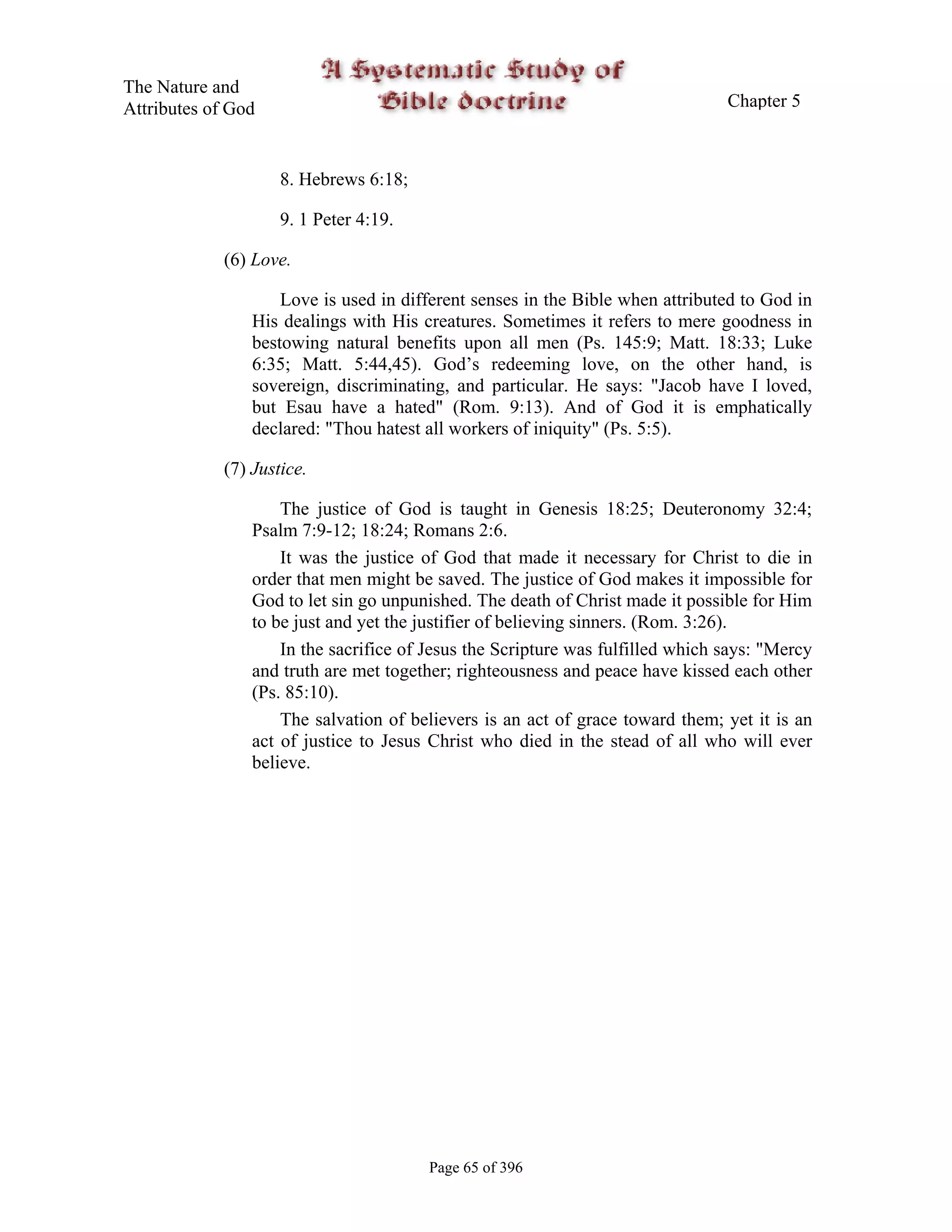 The Nature and
Attributes of God                                                                Chapter 5



                     8. Hebrews 6:18;

                     9. 1 Peter 4:19.

             (6) Love.

                     Love is used in different senses in the Bible when attributed to God in
                 His dealings with His creatures. Sometimes it refers to mere goodness in
                 bestowing natural benefits upon all men (Ps. 145:9; Matt. 18:33; Luke
                 6:35; Matt. 5:44,45). God’s redeeming love, on the other hand, is
                 sovereign, discriminating, and particular. He says: "Jacob have I loved,
                 but Esau have a hated" (Rom. 9:13). And of God it is emphatically
                 declared: "Thou hatest all workers of iniquity" (Ps. 5:5).

             (7) Justice.

                     The justice of God is taught in Genesis 18:25; Deuteronomy 32:4;
                 Psalm 7:9-12; 18:24; Romans 2:6.
                     It was the justice of God that made it necessary for Christ to die in
                 order that men might be saved. The justice of God makes it impossible for
                 God to let sin go unpunished. The death of Christ made it possible for Him
                 to be just and yet the justifier of believing sinners. (Rom. 3:26).
                     In the sacrifice of Jesus the Scripture was fulfilled which says: "Mercy
                 and truth are met together; righteousness and peace have kissed each other
                 (Ps. 85:10).
                     The salvation of believers is an act of grace toward them; yet it is an
                 act of justice to Jesus Christ who died in the stead of all who will ever
                 believe.




                                         Page 65 of 396
 
