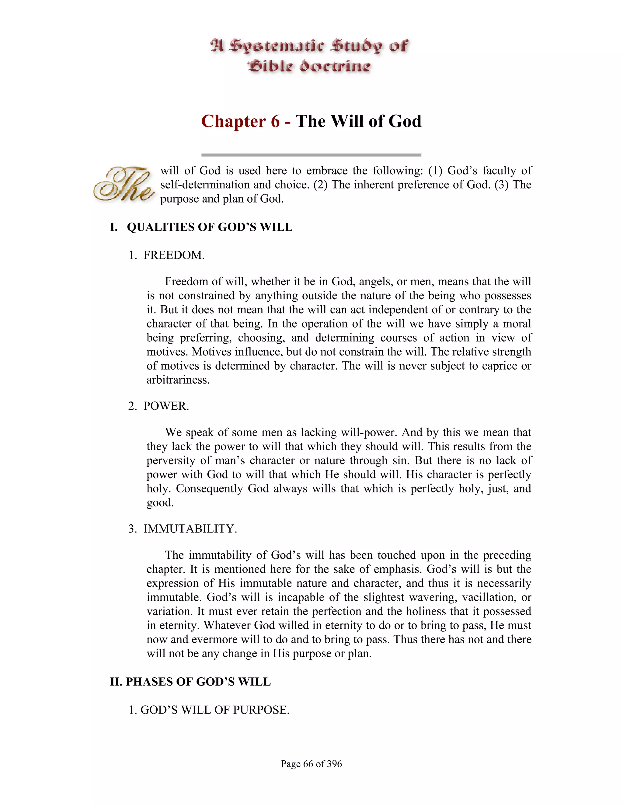 Chapter 6 - The Will of God

       will of God is used here to embrace the following: (1) God’s faculty of
       self-determination and choice. (2) The inherent preference of God. (3) The
       purpose and plan of God.

I. QUALITIES OF GOD’S WILL

  1. FREEDOM.

          Freedom of will, whether it be in God, angels, or men, means that the will
     is not constrained by anything outside the nature of the being who possesses
     it. But it does not mean that the will can act independent of or contrary to the
     character of that being. In the operation of the will we have simply a moral
     being preferring, choosing, and determining courses of action in view of
     motives. Motives influence, but do not constrain the will. The relative strength
     of motives is determined by character. The will is never subject to caprice or
     arbitrariness.

  2. POWER.

         We speak of some men as lacking will-power. And by this we mean that
     they lack the power to will that which they should will. This results from the
     perversity of man’s character or nature through sin. But there is no lack of
     power with God to will that which He should will. His character is perfectly
     holy. Consequently God always wills that which is perfectly holy, just, and
     good.

  3. IMMUTABILITY.

         The immutability of God’s will has been touched upon in the preceding
     chapter. It is mentioned here for the sake of emphasis. God’s will is but the
     expression of His immutable nature and character, and thus it is necessarily
     immutable. God’s will is incapable of the slightest wavering, vacillation, or
     variation. It must ever retain the perfection and the holiness that it possessed
     in eternity. Whatever God willed in eternity to do or to bring to pass, He must
     now and evermore will to do and to bring to pass. Thus there has not and there
     will not be any change in His purpose or plan.

II. PHASES OF GOD’S WILL

  1. GOD’S WILL OF PURPOSE.



                                Page 66 of 396
 