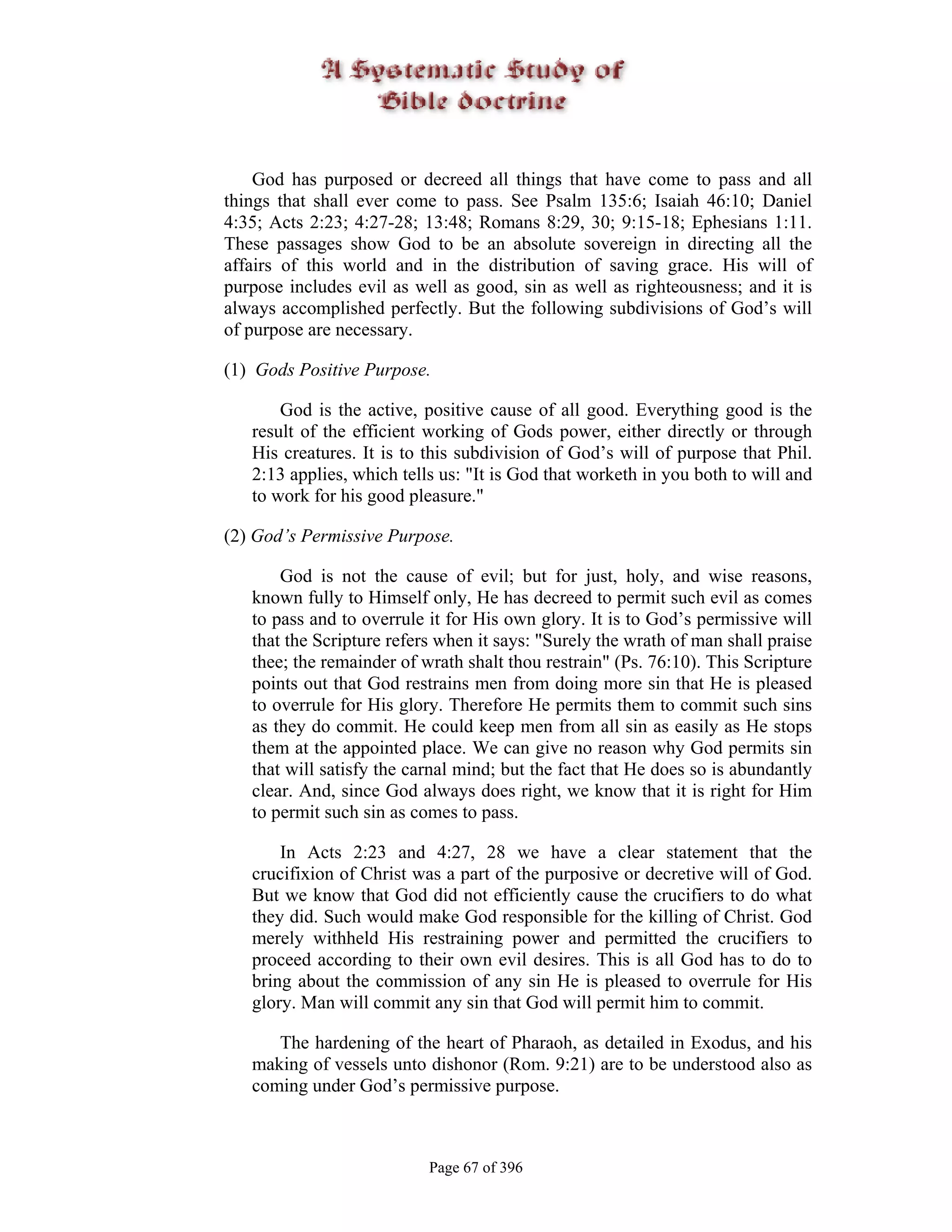 God has purposed or decreed all things that have come to pass and all
things that shall ever come to pass. See Psalm 135:6; Isaiah 46:10; Daniel
4:35; Acts 2:23; 4:27-28; 13:48; Romans 8:29, 30; 9:15-18; Ephesians 1:11.
These passages show God to be an absolute sovereign in directing all the
affairs of this world and in the distribution of saving grace. His will of
purpose includes evil as well as good, sin as well as righteousness; and it is
always accomplished perfectly. But the following subdivisions of God’s will
of purpose are necessary.

(1) Gods Positive Purpose.

       God is the active, positive cause of all good. Everything good is the
   result of the efficient working of Gods power, either directly or through
   His creatures. It is to this subdivision of God’s will of purpose that Phil.
   2:13 applies, which tells us: "It is God that worketh in you both to will and
   to work for his good pleasure."

(2) God’s Permissive Purpose.

       God is not the cause of evil; but for just, holy, and wise reasons,
   known fully to Himself only, He has decreed to permit such evil as comes
   to pass and to overrule it for His own glory. It is to God’s permissive will
   that the Scripture refers when it says: "Surely the wrath of man shall praise
   thee; the remainder of wrath shalt thou restrain" (Ps. 76:10). This Scripture
   points out that God restrains men from doing more sin that He is pleased
   to overrule for His glory. Therefore He permits them to commit such sins
   as they do commit. He could keep men from all sin as easily as He stops
   them at the appointed place. We can give no reason why God permits sin
   that will satisfy the carnal mind; but the fact that He does so is abundantly
   clear. And, since God always does right, we know that it is right for Him
   to permit such sin as comes to pass.

       In Acts 2:23 and 4:27, 28 we have a clear statement that the
   crucifixion of Christ was a part of the purposive or decretive will of God.
   But we know that God did not efficiently cause the crucifiers to do what
   they did. Such would make God responsible for the killing of Christ. God
   merely withheld His restraining power and permitted the crucifiers to
   proceed according to their own evil desires. This is all God has to do to
   bring about the commission of any sin He is pleased to overrule for His
   glory. Man will commit any sin that God will permit him to commit.

      The hardening of the heart of Pharaoh, as detailed in Exodus, and his
   making of vessels unto dishonor (Rom. 9:21) are to be understood also as
   coming under God’s permissive purpose.



                           Page 67 of 396
 