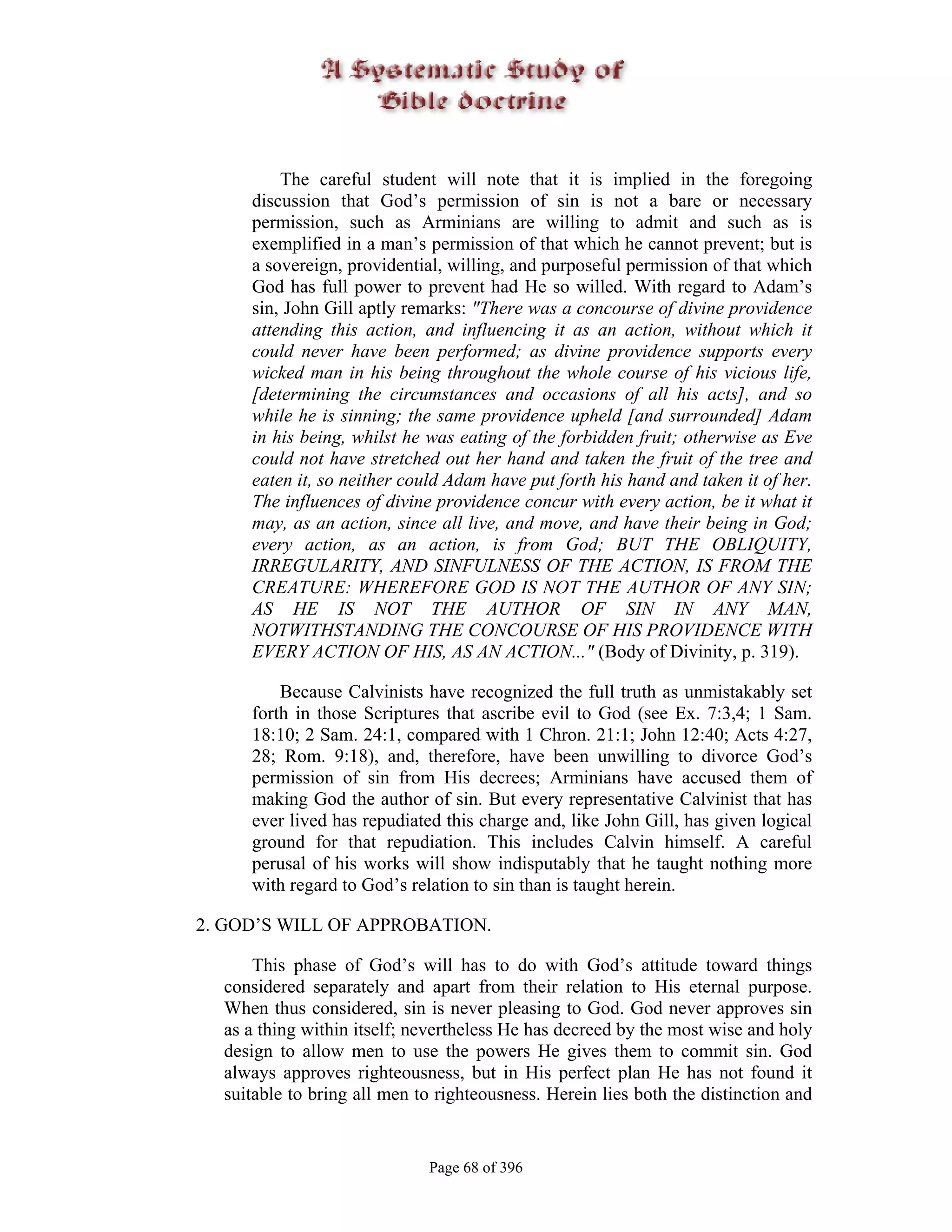 The careful student will note that it is implied in the foregoing
     discussion that God’s permission of sin is not a bare or necessary
     permission, such as Arminians are willing to admit and such as is
     exemplified in a man’s permission of that which he cannot prevent; but is
     a sovereign, providential, willing, and purposeful permission of that which
     God has full power to prevent had He so willed. With regard to Adam’s
     sin, John Gill aptly remarks: "There was a concourse of divine providence
     attending this action, and influencing it as an action, without which it
     could never have been performed; as divine providence supports every
     wicked man in his being throughout the whole course of his vicious life,
     [determining the circumstances and occasions of all his acts], and so
     while he is sinning; the same providence upheld [and surrounded] Adam
     in his being, whilst he was eating of the forbidden fruit; otherwise as Eve
     could not have stretched out her hand and taken the fruit of the tree and
     eaten it, so neither could Adam have put forth his hand and taken it of her.
     The influences of divine providence concur with every action, be it what it
     may, as an action, since all live, and move, and have their being in God;
     every action, as an action, is from God; BUT THE OBLIQUITY,
     IRREGULARITY, AND SINFULNESS OF THE ACTION, IS FROM THE
     CREATURE: WHEREFORE GOD IS NOT THE AUTHOR OF ANY SIN;
     AS HE IS NOT THE AUTHOR OF SIN IN ANY MAN,
     NOTWITHSTANDING THE CONCOURSE OF HIS PROVIDENCE WITH
     EVERY ACTION OF HIS, AS AN ACTION..." (Body of Divinity, p. 319).

         Because Calvinists have recognized the full truth as unmistakably set
     forth in those Scriptures that ascribe evil to God (see Ex. 7:3,4; 1 Sam.
     18:10; 2 Sam. 24:1, compared with 1 Chron. 21:1; John 12:40; Acts 4:27,
     28; Rom. 9:18), and, therefore, have been unwilling to divorce God’s
     permission of sin from His decrees; Arminians have accused them of
     making God the author of sin. But every representative Calvinist that has
     ever lived has repudiated this charge and, like John Gill, has given logical
     ground for that repudiation. This includes Calvin himself. A careful
     perusal of his works will show indisputably that he taught nothing more
     with regard to God’s relation to sin than is taught herein.

2. GOD’S WILL OF APPROBATION.

      This phase of God’s will has to do with God’s attitude toward things
  considered separately and apart from their relation to His eternal purpose.
  When thus considered, sin is never pleasing to God. God never approves sin
  as a thing within itself; nevertheless He has decreed by the most wise and holy
  design to allow men to use the powers He gives them to commit sin. God
  always approves righteousness, but in His perfect plan He has not found it
  suitable to bring all men to righteousness. Herein lies both the distinction and


                             Page 68 of 396
 