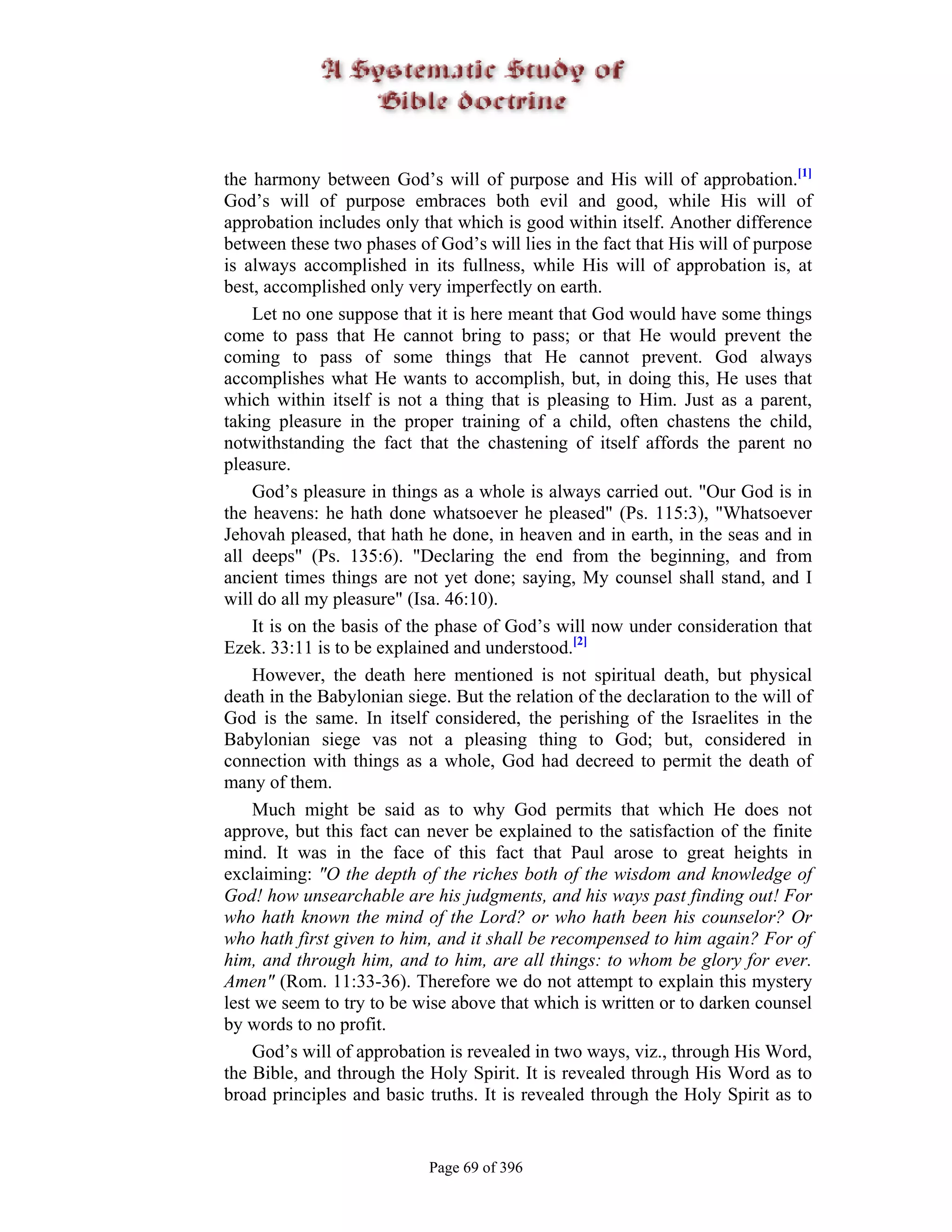 the harmony between God’s will of purpose and His will of approbation.[1]
God’s will of purpose embraces both evil and good, while His will of
approbation includes only that which is good within itself. Another difference
between these two phases of God’s will lies in the fact that His will of purpose
is always accomplished in its fullness, while His will of approbation is, at
best, accomplished only very imperfectly on earth.
    Let no one suppose that it is here meant that God would have some things
come to pass that He cannot bring to pass; or that He would prevent the
coming to pass of some things that He cannot prevent. God always
accomplishes what He wants to accomplish, but, in doing this, He uses that
which within itself is not a thing that is pleasing to Him. Just as a parent,
taking pleasure in the proper training of a child, often chastens the child,
notwithstanding the fact that the chastening of itself affords the parent no
pleasure.
    God’s pleasure in things as a whole is always carried out. "Our God is in
the heavens: he hath done whatsoever he pleased" (Ps. 115:3), "Whatsoever
Jehovah pleased, that hath he done, in heaven and in earth, in the seas and in
all deeps" (Ps. 135:6). "Declaring the end from the beginning, and from
ancient times things are not yet done; saying, My counsel shall stand, and I
will do all my pleasure" (Isa. 46:10).
    It is on the basis of the phase of God’s will now under consideration that
Ezek. 33:11 is to be explained and understood.[2]
    However, the death here mentioned is not spiritual death, but physical
death in the Babylonian siege. But the relation of the declaration to the will of
God is the same. In itself considered, the perishing of the Israelites in the
Babylonian siege vas not a pleasing thing to God; but, considered in
connection with things as a whole, God had decreed to permit the death of
many of them.
    Much might be said as to why God permits that which He does not
approve, but this fact can never be explained to the satisfaction of the finite
mind. It was in the face of this fact that Paul arose to great heights in
exclaiming: "O the depth of the riches both of the wisdom and knowledge of
God! how unsearchable are his judgments, and his ways past finding out! For
who hath known the mind of the Lord? or who hath been his counselor? Or
who hath first given to him, and it shall be recompensed to him again? For of
him, and through him, and to him, are all things: to whom be glory for ever.
Amen" (Rom. 11:33-36). Therefore we do not attempt to explain this mystery
lest we seem to try to be wise above that which is written or to darken counsel
by words to no profit.
    God’s will of approbation is revealed in two ways, viz., through His Word,
the Bible, and through the Holy Spirit. It is revealed through His Word as to
broad principles and basic truths. It is revealed through the Holy Spirit as to


                            Page 69 of 396
 