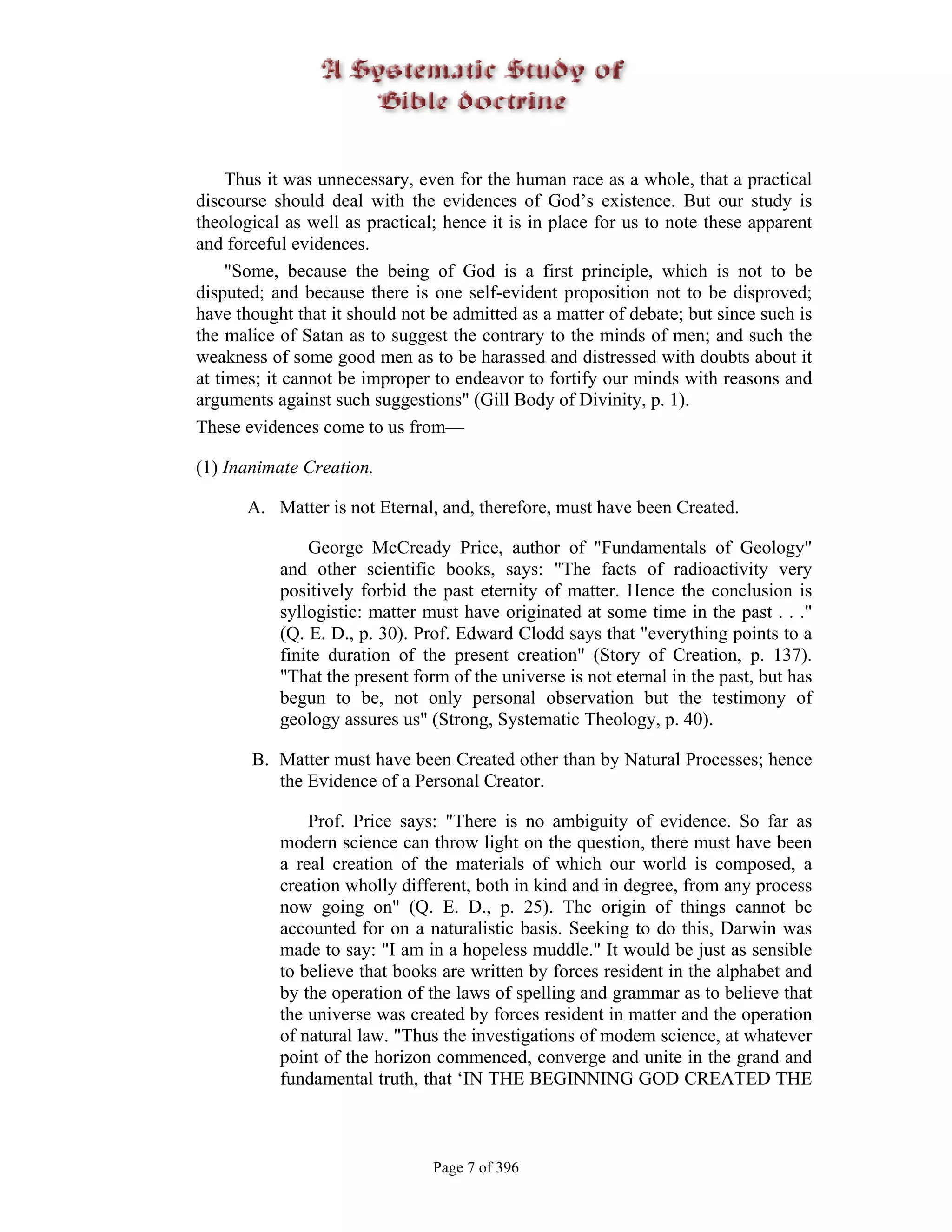 Thus it was unnecessary, even for the human race as a whole, that a practical
discourse should deal with the evidences of God’s existence. But our study is
theological as well as practical; hence it is in place for us to note these apparent
and forceful evidences.
     "Some, because the being of God is a first principle, which is not to be
disputed; and because there is one self-evident proposition not to be disproved;
have thought that it should not be admitted as a matter of debate; but since such is
the malice of Satan as to suggest the contrary to the minds of men; and such the
weakness of some good men as to be harassed and distressed with doubts about it
at times; it cannot be improper to endeavor to fortify our minds with reasons and
arguments against such suggestions" (Gill Body of Divinity, p. 1).
These evidences come to us from—

(1) Inanimate Creation.

      A. Matter is not Eternal, and, therefore, must have been Created.

               George McCready Price, author of "Fundamentals of Geology"
           and other scientific books, says: "The facts of radioactivity very
           positively forbid the past eternity of matter. Hence the conclusion is
           syllogistic: matter must have originated at some time in the past . . ."
           (Q. E. D., p. 30). Prof. Edward Clodd says that "everything points to a
           finite duration of the present creation" (Story of Creation, p. 137).
           "That the present form of the universe is not eternal in the past, but has
           begun to be, not only personal observation but the testimony of
           geology assures us" (Strong, Systematic Theology, p. 40).

       B. Matter must have been Created other than by Natural Processes; hence
          the Evidence of a Personal Creator.

               Prof. Price says: "There is no ambiguity of evidence. So far as
           modern science can throw light on the question, there must have been
           a real creation of the materials of which our world is composed, a
           creation wholly different, both in kind and in degree, from any process
           now going on" (Q. E. D., p. 25). The origin of things cannot be
           accounted for on a naturalistic basis. Seeking to do this, Darwin was
           made to say: "I am in a hopeless muddle." It would be just as sensible
           to believe that books are written by forces resident in the alphabet and
           by the operation of the laws of spelling and grammar as to believe that
           the universe was created by forces resident in matter and the operation
           of natural law. "Thus the investigations of modem science, at whatever
           point of the horizon commenced, converge and unite in the grand and
           fundamental truth, that ‘IN THE BEGINNING GOD CREATED THE



                                Page 7 of 396
 