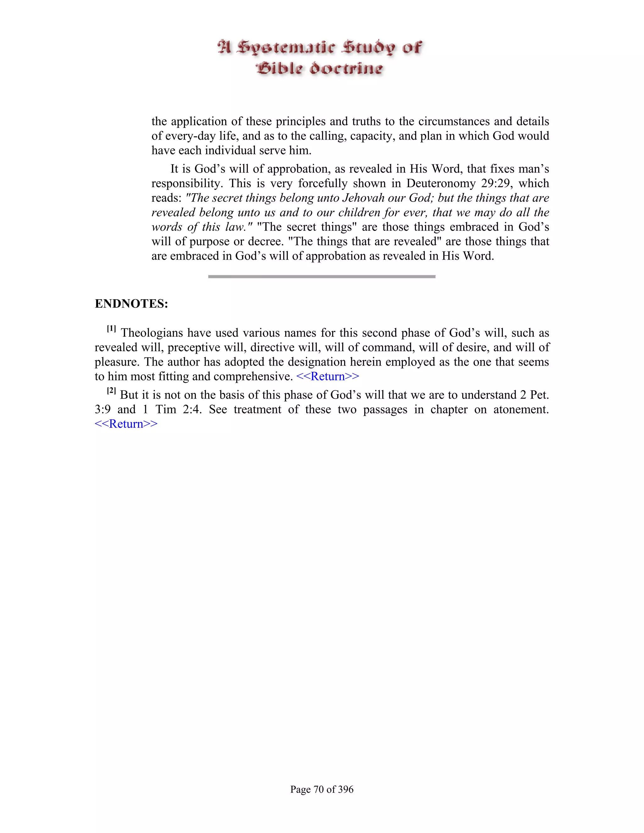 the application of these principles and truths to the circumstances and details
           of every-day life, and as to the calling, capacity, and plan in which God would
           have each individual serve him.
               It is God’s will of approbation, as revealed in His Word, that fixes man’s
           responsibility. This is very forcefully shown in Deuteronomy 29:29, which
           reads: "The secret things belong unto Jehovah our God; but the things that are
           revealed belong unto us and to our children for ever, that we may do all the
           words of this law." "The secret things" are those things embraced in God’s
           will of purpose or decree. "The things that are revealed" are those things that
           are embraced in God’s will of approbation as revealed in His Word.


ENDNOTES:
  [1]
       Theologians have used various names for this second phase of God’s will, such as
revealed will, preceptive will, directive will, will of command, will of desire, and will of
pleasure. The author has adopted the designation herein employed as the one that seems
to him most fitting and comprehensive. <<Return>>
   [2]
       But it is not on the basis of this phase of God’s will that we are to understand 2 Pet.
3:9 and 1 Tim 2:4. See treatment of these two passages in chapter on atonement.
<<Return>>




                                        Page 70 of 396
 