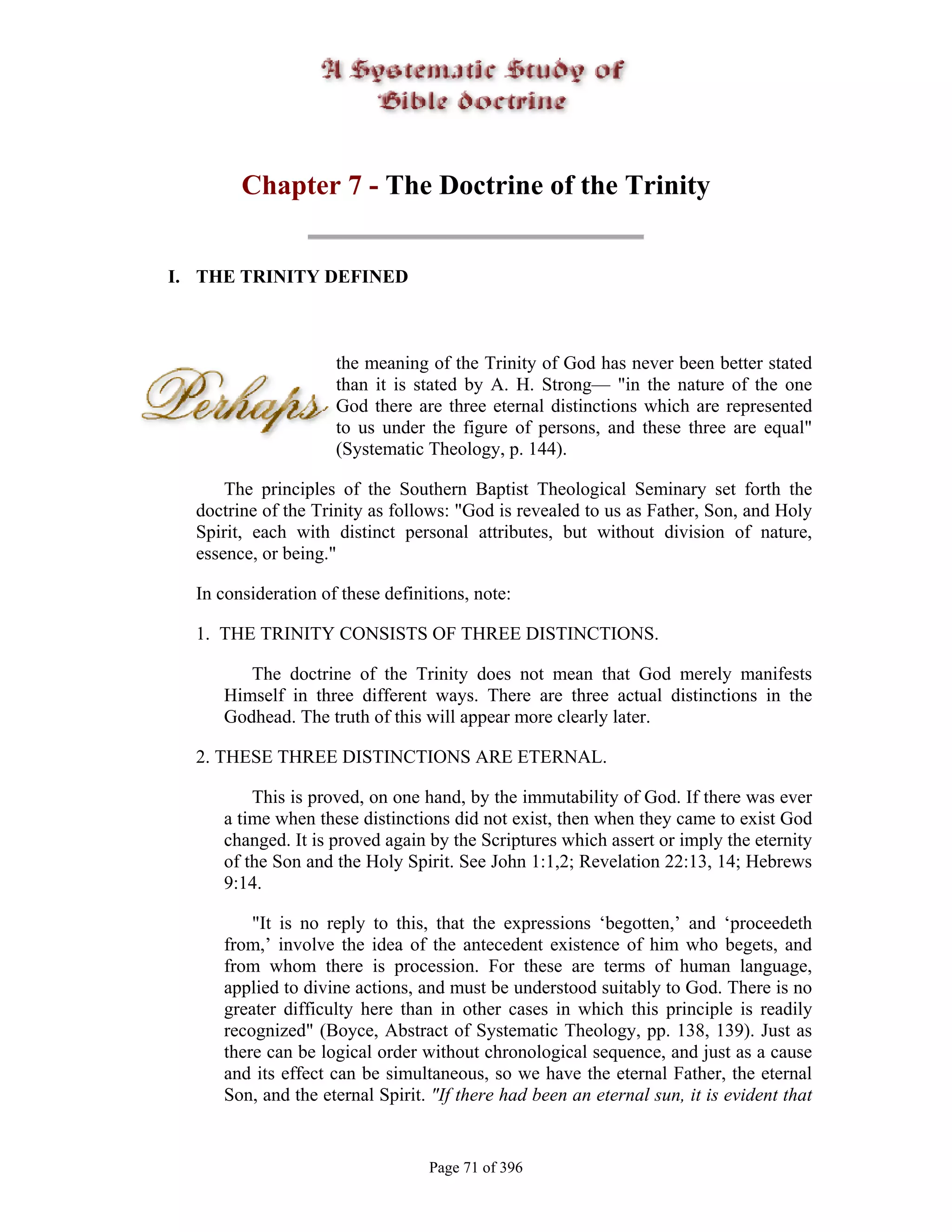 Chapter 7 - The Doctrine of the Trinity


I. THE TRINITY DEFINED



                     the meaning of the Trinity of God has never been better stated
                     than it is stated by A. H. Strong— "in the nature of the one
                     God there are three eternal distinctions which are represented
                     to us under the figure of persons, and these three are equal"
                     (Systematic Theology, p. 144).

      The principles of the Southern Baptist Theological Seminary set forth the
  doctrine of the Trinity as follows: "God is revealed to us as Father, Son, and Holy
  Spirit, each with distinct personal attributes, but without division of nature,
  essence, or being."

  In consideration of these definitions, note:

  1. THE TRINITY CONSISTS OF THREE DISTINCTIONS.

        The doctrine of the Trinity does not mean that God merely manifests
     Himself in three different ways. There are three actual distinctions in the
     Godhead. The truth of this will appear more clearly later.

  2. THESE THREE DISTINCTIONS ARE ETERNAL.

         This is proved, on one hand, by the immutability of God. If there was ever
     a time when these distinctions did not exist, then when they came to exist God
     changed. It is proved again by the Scriptures which assert or imply the eternity
     of the Son and the Holy Spirit. See John 1:1,2; Revelation 22:13, 14; Hebrews
     9:14.

         "It is no reply to this, that the expressions ‘begotten,’ and ‘proceedeth
     from,’ involve the idea of the antecedent existence of him who begets, and
     from whom there is procession. For these are terms of human language,
     applied to divine actions, and must be understood suitably to God. There is no
     greater difficulty here than in other cases in which this principle is readily
     recognized" (Boyce, Abstract of Systematic Theology, pp. 138, 139). Just as
     there can be logical order without chronological sequence, and just as a cause
     and its effect can be simultaneous, so we have the eternal Father, the eternal
     Son, and the eternal Spirit. "If there had been an eternal sun, it is evident that


                                  Page 71 of 396
 