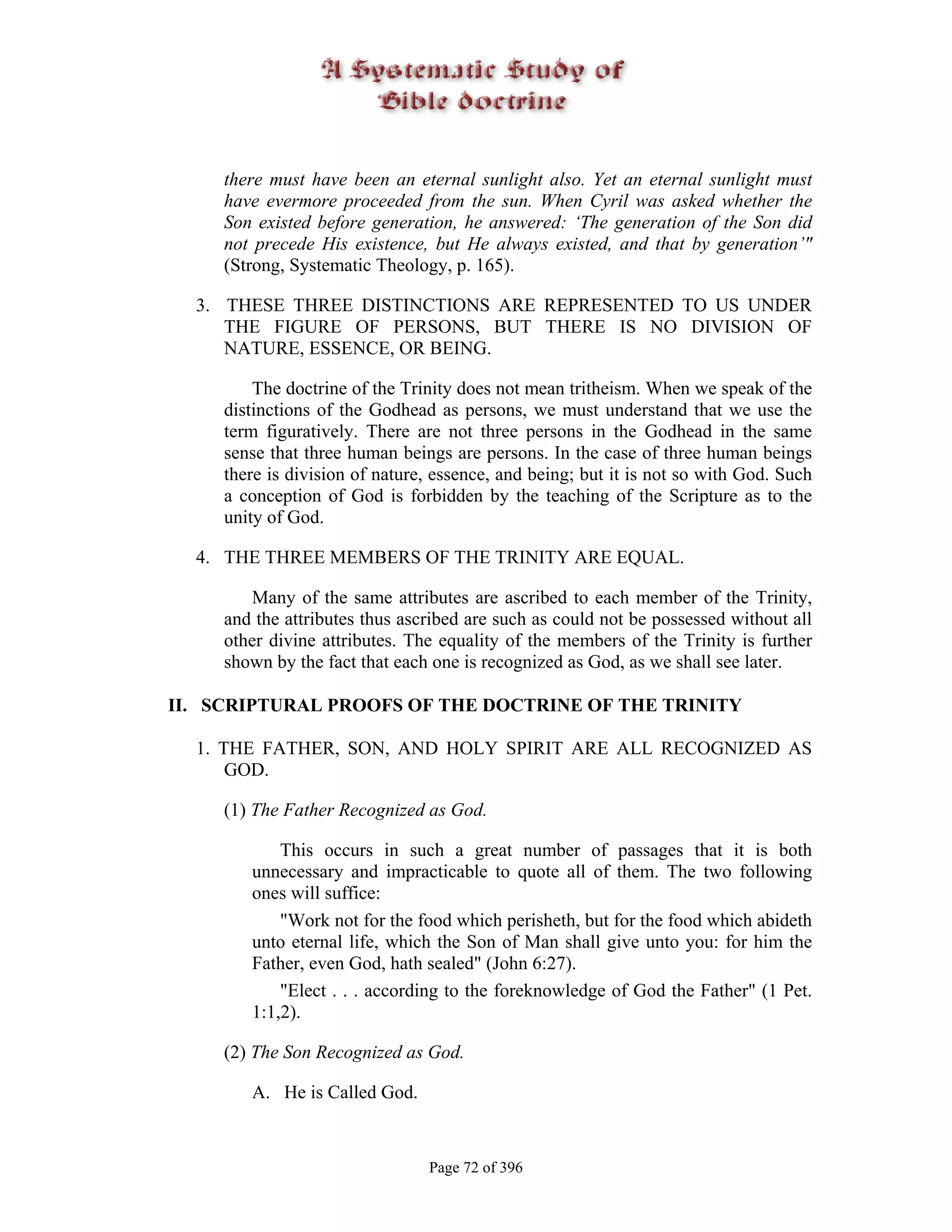 there must have been an eternal sunlight also. Yet an eternal sunlight must
     have evermore proceeded from the sun. When Cyril was asked whether the
     Son existed before generation, he answered: ‘The generation of the Son did
     not precede His existence, but He always existed, and that by generation’"
     (Strong, Systematic Theology, p. 165).

  3. THESE THREE DISTINCTIONS ARE REPRESENTED TO US UNDER
     THE FIGURE OF PERSONS, BUT THERE IS NO DIVISION OF
     NATURE, ESSENCE, OR BEING.

         The doctrine of the Trinity does not mean tritheism. When we speak of the
     distinctions of the Godhead as persons, we must understand that we use the
     term figuratively. There are not three persons in the Godhead in the same
     sense that three human beings are persons. In the case of three human beings
     there is division of nature, essence, and being; but it is not so with God. Such
     a conception of God is forbidden by the teaching of the Scripture as to the
     unity of God.

  4. THE THREE MEMBERS OF THE TRINITY ARE EQUAL.

        Many of the same attributes are ascribed to each member of the Trinity,
     and the attributes thus ascribed are such as could not be possessed without all
     other divine attributes. The equality of the members of the Trinity is further
     shown by the fact that each one is recognized as God, as we shall see later.

II. SCRIPTURAL PROOFS OF THE DOCTRINE OF THE TRINITY

  1. THE FATHER, SON, AND HOLY SPIRIT ARE ALL RECOGNIZED AS
      GOD.

     (1) The Father Recognized as God.

            This occurs in such a great number of passages that it is both
        unnecessary and impracticable to quote all of them. The two following
        ones will suffice:
            "Work not for the food which perisheth, but for the food which abideth
        unto eternal life, which the Son of Man shall give unto you: for him the
        Father, even God, hath sealed" (John 6:27).
            "Elect . . . according to the foreknowledge of God the Father" (1 Pet.
        1:1,2).

     (2) The Son Recognized as God.

        A. He is Called God.


                                Page 72 of 396
 
