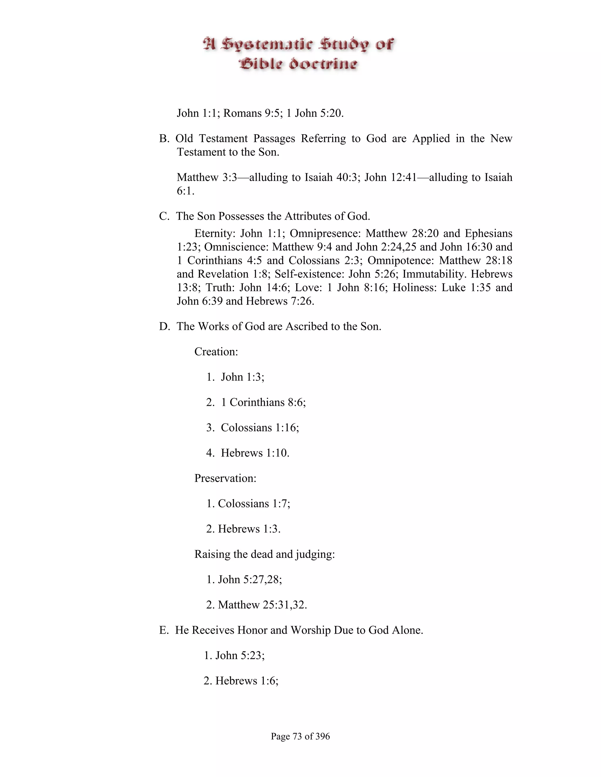 John 1:1; Romans 9:5; 1 John 5:20.

B. Old Testament Passages Referring to God are Applied in the New
   Testament to the Son.

   Matthew 3:3—alluding to Isaiah 40:3; John 12:41—alluding to Isaiah
   6:1.

C. The Son Possesses the Attributes of God.
      Eternity: John 1:1; Omnipresence: Matthew 28:20 and Ephesians
   1:23; Omniscience: Matthew 9:4 and John 2:24,25 and John 16:30 and
   1 Corinthians 4:5 and Colossians 2:3; Omnipotence: Matthew 28:18
   and Revelation 1:8; Self-existence: John 5:26; Immutability. Hebrews
   13:8; Truth: John 14:6; Love: 1 John 8:16; Holiness: Luke 1:35 and
   John 6:39 and Hebrews 7:26.

D. The Works of God are Ascribed to the Son.

       Creation:

         1. John 1:3;

         2. 1 Corinthians 8:6;

         3. Colossians 1:16;

         4. Hebrews 1:10.

       Preservation:

         1. Colossians 1:7;

         2. Hebrews 1:3.

       Raising the dead and judging:

         1. John 5:27,28;

         2. Matthew 25:31,32.

E. He Receives Honor and Worship Due to God Alone.

        1. John 5:23;

        2. Hebrews 1:6;



                        Page 73 of 396
 