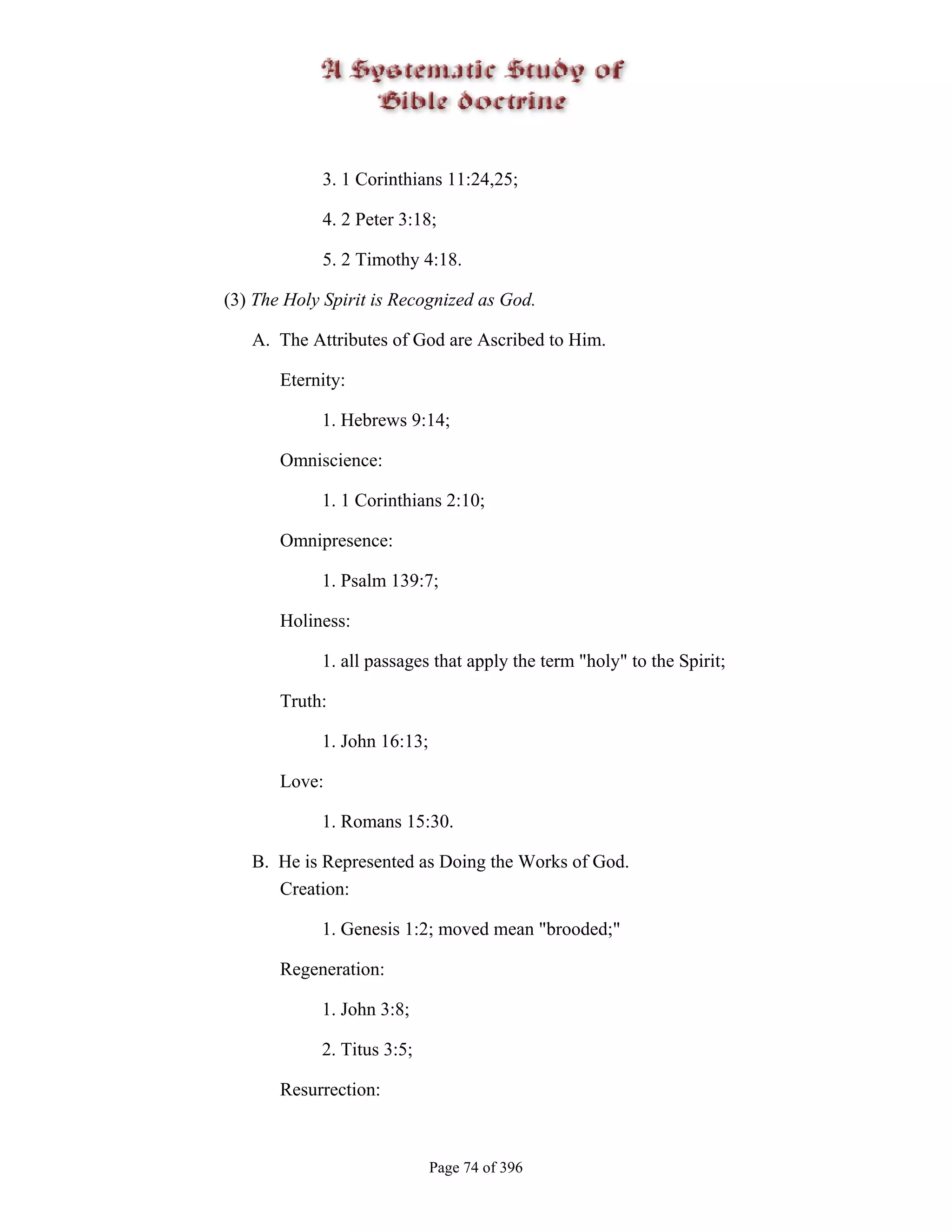 3. 1 Corinthians 11:24,25;

            4. 2 Peter 3:18;

            5. 2 Timothy 4:18.

(3) The Holy Spirit is Recognized as God.

   A. The Attributes of God are Ascribed to Him.

       Eternity:

            1. Hebrews 9:14;

       Omniscience:

            1. 1 Corinthians 2:10;

       Omnipresence:

            1. Psalm 139:7;

       Holiness:

            1. all passages that apply the term "holy" to the Spirit;

       Truth:

            1. John 16:13;

       Love:

            1. Romans 15:30.

   B. He is Represented as Doing the Works of God.
      Creation:

            1. Genesis 1:2; moved mean "brooded;"

       Regeneration:

            1. John 3:8;

            2. Titus 3:5;

       Resurrection:



                             Page 74 of 396
 
