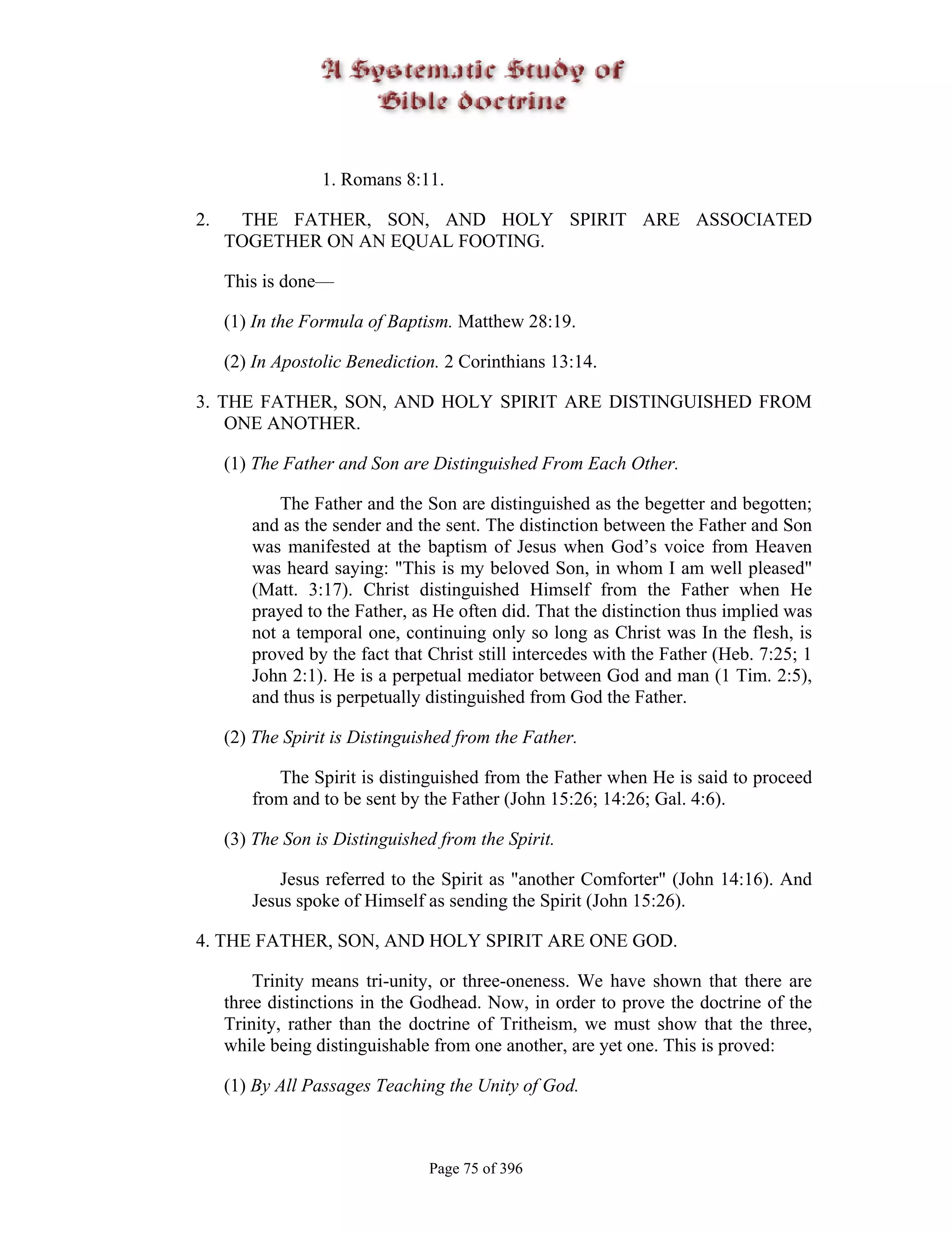 1. Romans 8:11.

2.    THE FATHER, SON, AND HOLY SPIRIT ARE ASSOCIATED
     TOGETHER ON AN EQUAL FOOTING.

     This is done—

     (1) In the Formula of Baptism. Matthew 28:19.

     (2) In Apostolic Benediction. 2 Corinthians 13:14.

3. THE FATHER, SON, AND HOLY SPIRIT ARE DISTINGUISHED FROM
    ONE ANOTHER.

     (1) The Father and Son are Distinguished From Each Other.

            The Father and the Son are distinguished as the begetter and begotten;
        and as the sender and the sent. The distinction between the Father and Son
        was manifested at the baptism of Jesus when God’s voice from Heaven
        was heard saying: "This is my beloved Son, in whom I am well pleased"
        (Matt. 3:17). Christ distinguished Himself from the Father when He
        prayed to the Father, as He often did. That the distinction thus implied was
        not a temporal one, continuing only so long as Christ was In the flesh, is
        proved by the fact that Christ still intercedes with the Father (Heb. 7:25; 1
        John 2:1). He is a perpetual mediator between God and man (1 Tim. 2:5),
        and thus is perpetually distinguished from God the Father.

     (2) The Spirit is Distinguished from the Father.

           The Spirit is distinguished from the Father when He is said to proceed
        from and to be sent by the Father (John 15:26; 14:26; Gal. 4:6).

     (3) The Son is Distinguished from the Spirit.

            Jesus referred to the Spirit as "another Comforter" (John 14:16). And
        Jesus spoke of Himself as sending the Spirit (John 15:26).

4. THE FATHER, SON, AND HOLY SPIRIT ARE ONE GOD.

         Trinity means tri-unity, or three-oneness. We have shown that there are
     three distinctions in the Godhead. Now, in order to prove the doctrine of the
     Trinity, rather than the doctrine of Tritheism, we must show that the three,
     while being distinguishable from one another, are yet one. This is proved:

     (1) By All Passages Teaching the Unity of God.



                                Page 75 of 396
 