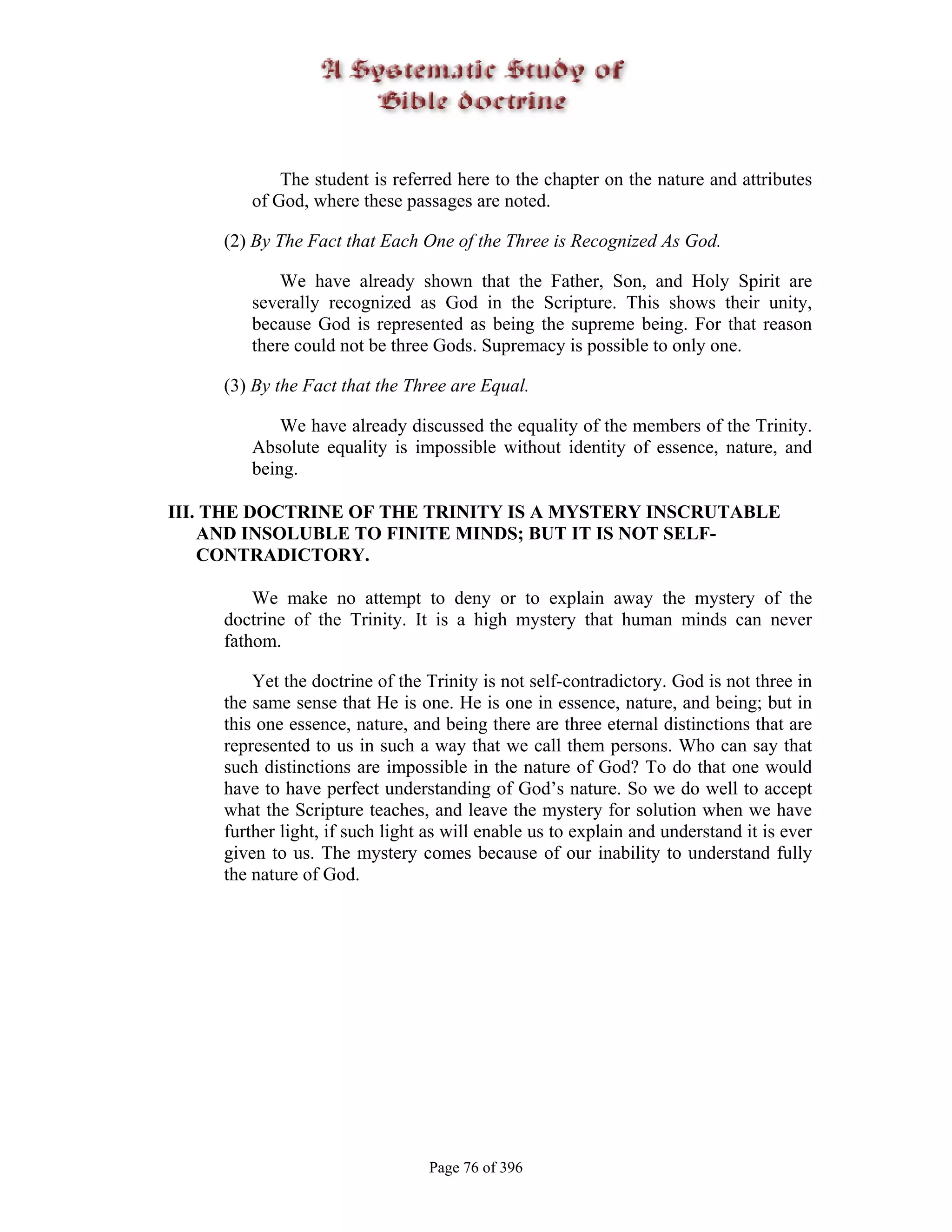 The student is referred here to the chapter on the nature and attributes
        of God, where these passages are noted.

     (2) By The Fact that Each One of the Three is Recognized As God.

            We have already shown that the Father, Son, and Holy Spirit are
        severally recognized as God in the Scripture. This shows their unity,
        because God is represented as being the supreme being. For that reason
        there could not be three Gods. Supremacy is possible to only one.

     (3) By the Fact that the Three are Equal.

            We have already discussed the equality of the members of the Trinity.
        Absolute equality is impossible without identity of essence, nature, and
        being.

III. THE DOCTRINE OF THE TRINITY IS A MYSTERY INSCRUTABLE
    AND INSOLUBLE TO FINITE MINDS; BUT IT IS NOT SELF-
    CONTRADICTORY.

         We make no attempt to deny or to explain away the mystery of the
     doctrine of the Trinity. It is a high mystery that human minds can never
     fathom.

         Yet the doctrine of the Trinity is not self-contradictory. God is not three in
     the same sense that He is one. He is one in essence, nature, and being; but in
     this one essence, nature, and being there are three eternal distinctions that are
     represented to us in such a way that we call them persons. Who can say that
     such distinctions are impossible in the nature of God? To do that one would
     have to have perfect understanding of God’s nature. So we do well to accept
     what the Scripture teaches, and leave the mystery for solution when we have
     further light, if such light as will enable us to explain and understand it is ever
     given to us. The mystery comes because of our inability to understand fully
     the nature of God.




                                 Page 76 of 396
 