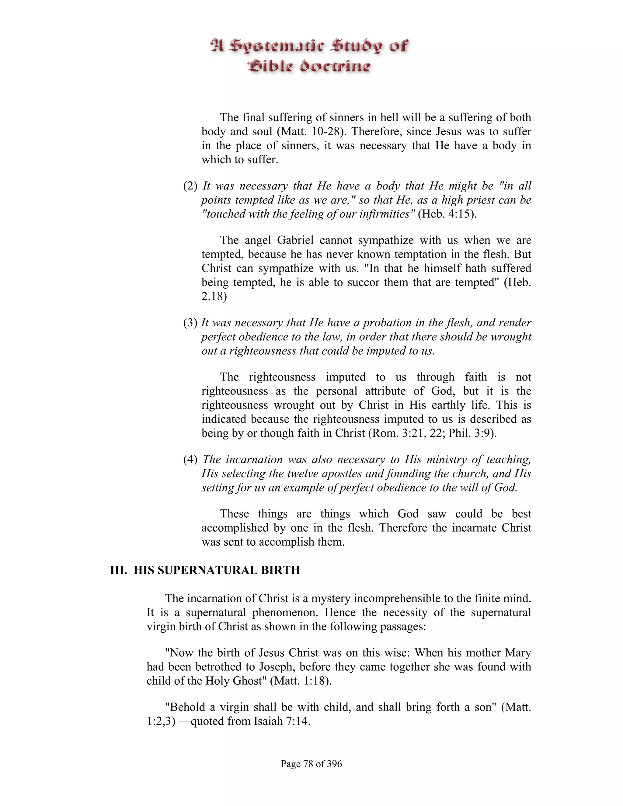 The final suffering of sinners in hell will be a suffering of both
                body and soul (Matt. 10-28). Therefore, since Jesus was to suffer
                in the place of sinners, it was necessary that He have a body in
                which to suffer.

            (2) It was necessary that He have a body that He might be "in all
                points tempted like as we are," so that He, as a high priest can be
                "touched with the feeling of our infirmities" (Heb. 4:15).

                    The angel Gabriel cannot sympathize with us when we are
                tempted, because he has never known temptation in the flesh. But
                Christ can sympathize with us. "In that he himself hath suffered
                being tempted, he is able to succor them that are tempted" (Heb.
                2.18)

            (3) It was necessary that He have a probation in the flesh, and render
                perfect obedience to the law, in order that there should be wrought
                out a righteousness that could be imputed to us.

                    The righteousness imputed to us through faith is not
                righteousness as the personal attribute of God, but it is the
                righteousness wrought out by Christ in His earthly life. This is
                indicated because the righteousness imputed to us is described as
                being by or though faith in Christ (Rom. 3:21, 22; Phil. 3:9).

            (4) The incarnation was also necessary to His ministry of teaching,
                His selecting the twelve apostles and founding the church, and His
                setting for us an example of perfect obedience to the will of God.

                   These things are things which God saw could be best
                accomplished by one in the flesh. Therefore the incarnate Christ
                was sent to accomplish them.

III. HIS SUPERNATURAL BIRTH

         The incarnation of Christ is a mystery incomprehensible to the finite mind.
     It is a supernatural phenomenon. Hence the necessity of the supernatural
     virgin birth of Christ as shown in the following passages:

         "Now the birth of Jesus Christ was on this wise: When his mother Mary
     had been betrothed to Joseph, before they came together she was found with
     child of the Holy Ghost" (Matt. 1:18).

         "Behold a virgin shall be with child, and shall bring forth a son" (Matt.
     1:2,3) —quoted from Isaiah 7:14.


                                Page 78 of 396
 