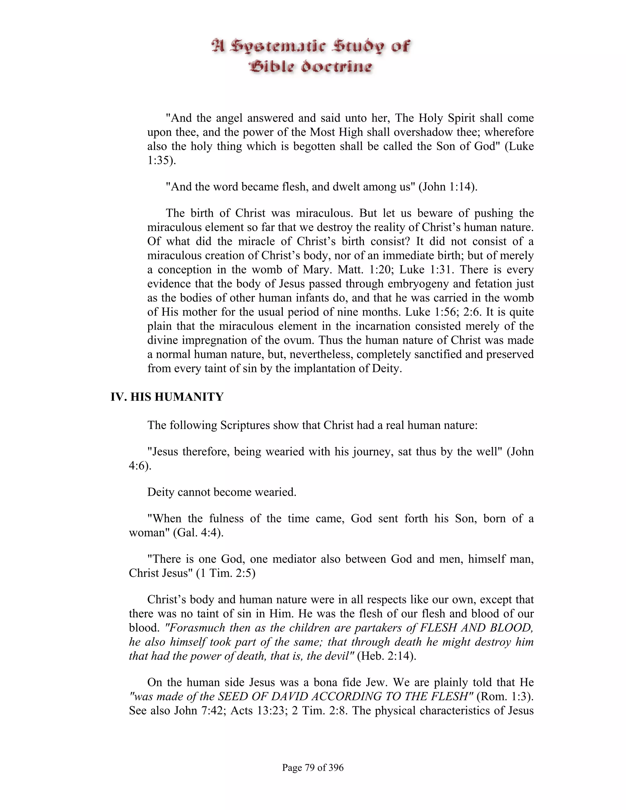 "And the angel answered and said unto her, The Holy Spirit shall come
     upon thee, and the power of the Most High shall overshadow thee; wherefore
     also the holy thing which is begotten shall be called the Son of God" (Luke
     1:35).

         "And the word became flesh, and dwelt among us" (John 1:14).

         The birth of Christ was miraculous. But let us beware of pushing the
     miraculous element so far that we destroy the reality of Christ’s human nature.
     Of what did the miracle of Christ’s birth consist? It did not consist of a
     miraculous creation of Christ’s body, nor of an immediate birth; but of merely
     a conception in the womb of Mary. Matt. 1:20; Luke 1:31. There is every
     evidence that the body of Jesus passed through embryogeny and fetation just
     as the bodies of other human infants do, and that he was carried in the womb
     of His mother for the usual period of nine months. Luke 1:56; 2:6. It is quite
     plain that the miraculous element in the incarnation consisted merely of the
     divine impregnation of the ovum. Thus the human nature of Christ was made
     a normal human nature, but, nevertheless, completely sanctified and preserved
     from every taint of sin by the implantation of Deity.

IV. HIS HUMANITY

     The following Scriptures show that Christ had a real human nature:

      "Jesus therefore, being wearied with his journey, sat thus by the well" (John
  4:6).

     Deity cannot become wearied.

    "When the fulness of the time came, God sent forth his Son, born of a
  woman" (Gal. 4:4).

     "There is one God, one mediator also between God and men, himself man,
  Christ Jesus" (1 Tim. 2:5)

      Christ’s body and human nature were in all respects like our own, except that
  there was no taint of sin in Him. He was the flesh of our flesh and blood of our
  blood. "Forasmuch then as the children are partakers of FLESH AND BLOOD,
  he also himself took part of the same; that through death he might destroy him
  that had the power of death, that is, the devil" (Heb. 2:14).

     On the human side Jesus was a bona fide Jew. We are plainly told that He
  "was made of the SEED OF DAVID ACCORDING TO THE FLESH" (Rom. 1:3).
  See also John 7:42; Acts 13:23; 2 Tim. 2:8. The physical characteristics of Jesus



                                Page 79 of 396
 