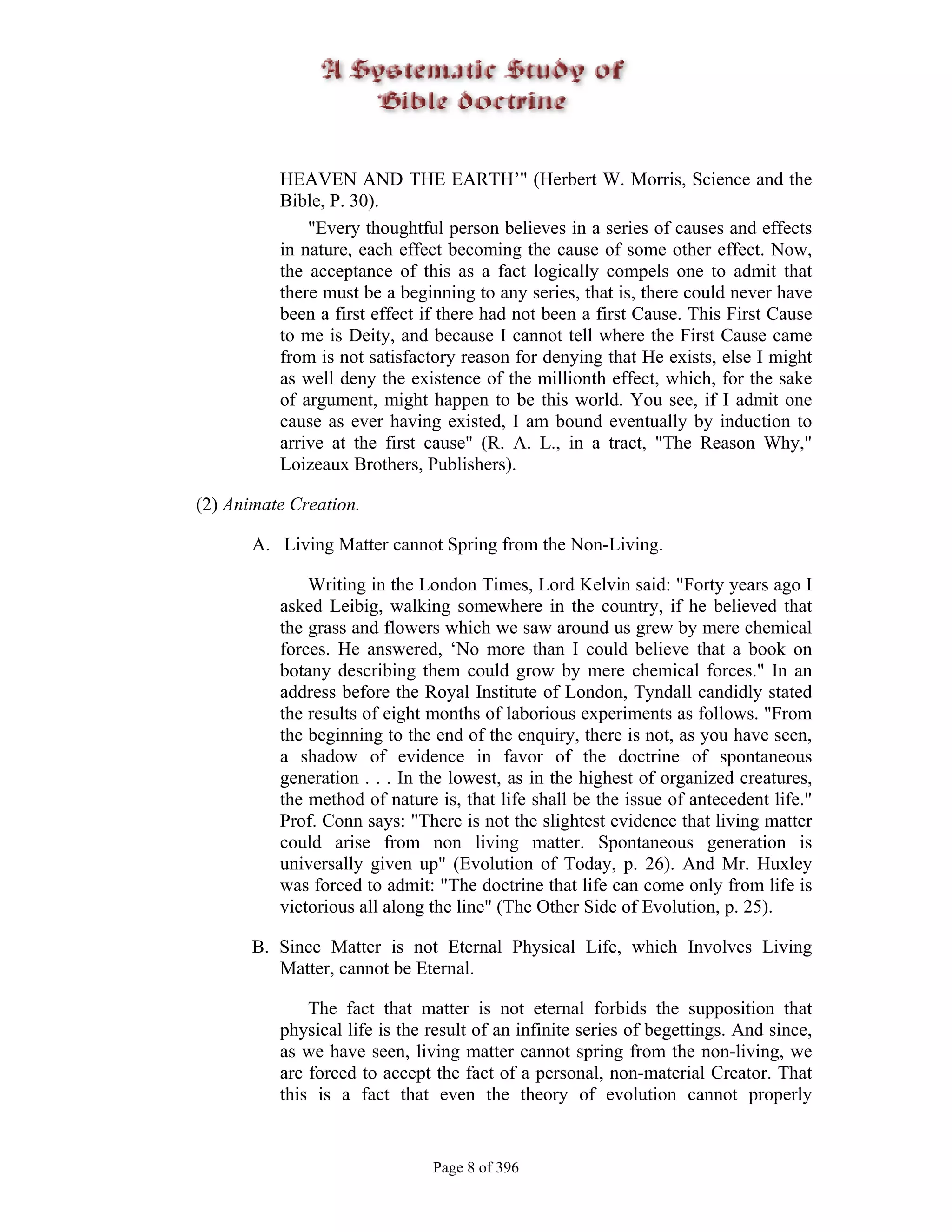 HEAVEN AND THE EARTH’" (Herbert W. Morris, Science and the
          Bible, P. 30).
              "Every thoughtful person believes in a series of causes and effects
          in nature, each effect becoming the cause of some other effect. Now,
          the acceptance of this as a fact logically compels one to admit that
          there must be a beginning to any series, that is, there could never have
          been a first effect if there had not been a first Cause. This First Cause
          to me is Deity, and because I cannot tell where the First Cause came
          from is not satisfactory reason for denying that He exists, else I might
          as well deny the existence of the millionth effect, which, for the sake
          of argument, might happen to be this world. You see, if I admit one
          cause as ever having existed, I am bound eventually by induction to
          arrive at the first cause" (R. A. L., in a tract, "The Reason Why,"
          Loizeaux Brothers, Publishers).

(2) Animate Creation.

       A. Living Matter cannot Spring from the Non-Living.

              Writing in the London Times, Lord Kelvin said: "Forty years ago I
          asked Leibig, walking somewhere in the country, if he believed that
          the grass and flowers which we saw around us grew by mere chemical
          forces. He answered, ‘No more than I could believe that a book on
          botany describing them could grow by mere chemical forces." In an
          address before the Royal Institute of London, Tyndall candidly stated
          the results of eight months of laborious experiments as follows. "From
          the beginning to the end of the enquiry, there is not, as you have seen,
          a shadow of evidence in favor of the doctrine of spontaneous
          generation . . . In the lowest, as in the highest of organized creatures,
          the method of nature is, that life shall be the issue of antecedent life."
          Prof. Conn says: "There is not the slightest evidence that living matter
          could arise from non living matter. Spontaneous generation is
          universally given up" (Evolution of Today, p. 26). And Mr. Huxley
          was forced to admit: "The doctrine that life can come only from life is
          victorious all along the line" (The Other Side of Evolution, p. 25).

       B. Since Matter is not Eternal Physical Life, which Involves Living
          Matter, cannot be Eternal.

              The fact that matter is not eternal forbids the supposition that
          physical life is the result of an infinite series of begettings. And since,
          as we have seen, living matter cannot spring from the non-living, we
          are forced to accept the fact of a personal, non-material Creator. That
          this is a fact that even the theory of evolution cannot properly


                               Page 8 of 396
 