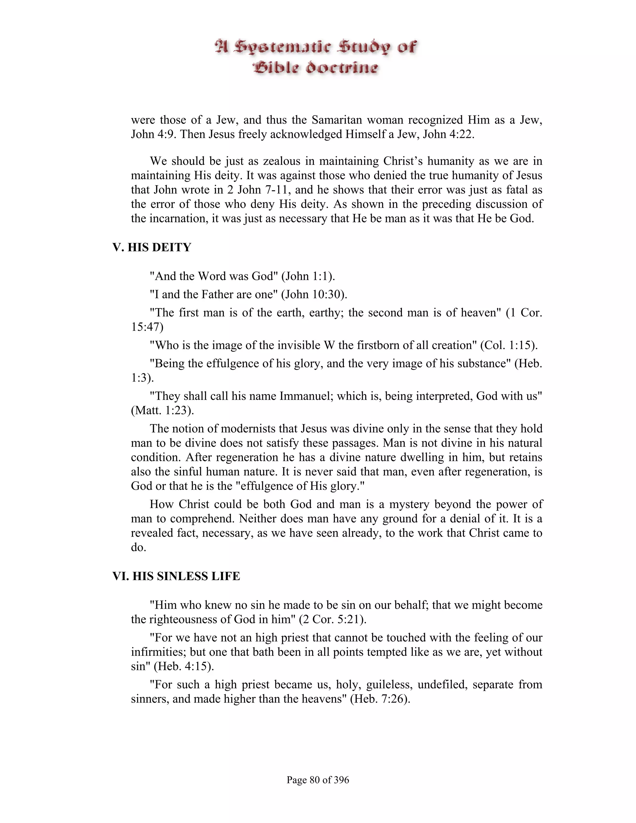 were those of a Jew, and thus the Samaritan woman recognized Him as a Jew,
  John 4:9. Then Jesus freely acknowledged Himself a Jew, John 4:22.

      We should be just as zealous in maintaining Christ’s humanity as we are in
  maintaining His deity. It was against those who denied the true humanity of Jesus
  that John wrote in 2 John 7-11, and he shows that their error was just as fatal as
  the error of those who deny His deity. As shown in the preceding discussion of
  the incarnation, it was just as necessary that He be man as it was that He be God.

V. HIS DEITY

      "And the Word was God" (John 1:1).
      "I and the Father are one" (John 10:30).
      "The first man is of the earth, earthy; the second man is of heaven" (1 Cor.
  15:47)
      "Who is the image of the invisible W the firstborn of all creation" (Col. 1:15).
      "Being the effulgence of his glory, and the very image of his substance" (Heb.
  1:3).
      "They shall call his name Immanuel; which is, being interpreted, God with us"
  (Matt. 1:23).
      The notion of modernists that Jesus was divine only in the sense that they hold
  man to be divine does not satisfy these passages. Man is not divine in his natural
  condition. After regeneration he has a divine nature dwelling in him, but retains
  also the sinful human nature. It is never said that man, even after regeneration, is
  God or that he is the "effulgence of His glory."
      How Christ could be both God and man is a mystery beyond the power of
  man to comprehend. Neither does man have any ground for a denial of it. It is a
  revealed fact, necessary, as we have seen already, to the work that Christ came to
  do.

VI. HIS SINLESS LIFE

      "Him who knew no sin he made to be sin on our behalf; that we might become
  the righteousness of God in him" (2 Cor. 5:21).
      "For we have not an high priest that cannot be touched with the feeling of our
  infirmities; but one that bath been in all points tempted like as we are, yet without
  sin" (Heb. 4:15).
      "For such a high priest became us, holy, guileless, undefiled, separate from
  sinners, and made higher than the heavens" (Heb. 7:26).




                                  Page 80 of 396
 