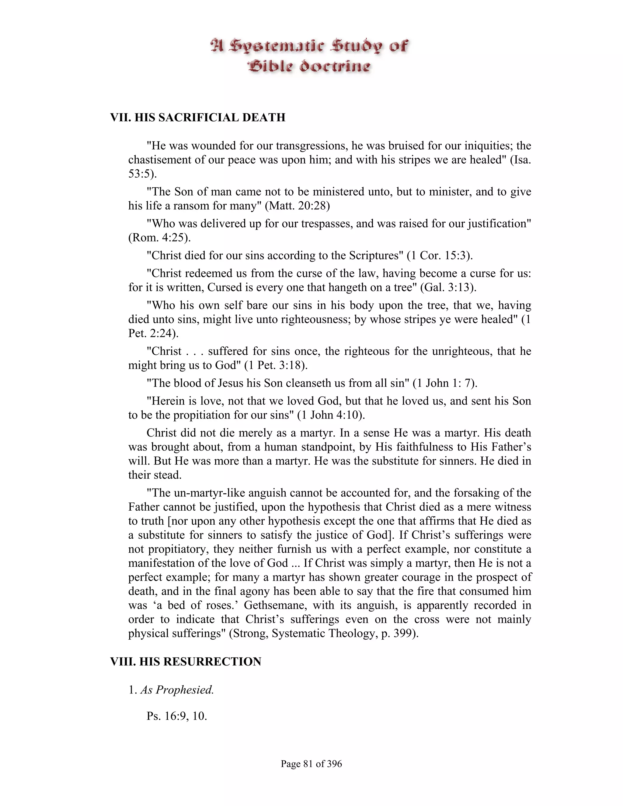 VII. HIS SACRIFICIAL DEATH

       "He was wounded for our transgressions, he was bruised for our iniquities; the
  chastisement of our peace was upon him; and with his stripes we are healed" (Isa.
  53:5).
       "The Son of man came not to be ministered unto, but to minister, and to give
  his life a ransom for many" (Matt. 20:28)
       "Who was delivered up for our trespasses, and was raised for our justification"
  (Rom. 4:25).
       "Christ died for our sins according to the Scriptures" (1 Cor. 15:3).
       "Christ redeemed us from the curse of the law, having become a curse for us:
  for it is written, Cursed is every one that hangeth on a tree" (Gal. 3:13).
       "Who his own self bare our sins in his body upon the tree, that we, having
  died unto sins, might live unto righteousness; by whose stripes ye were healed" (1
  Pet. 2:24).
       "Christ . . . suffered for sins once, the righteous for the unrighteous, that he
  might bring us to God" (1 Pet. 3:18).
       "The blood of Jesus his Son cleanseth us from all sin" (1 John 1: 7).
       "Herein is love, not that we loved God, but that he loved us, and sent his Son
  to be the propitiation for our sins" (1 John 4:10).
       Christ did not die merely as a martyr. In a sense He was a martyr. His death
  was brought about, from a human standpoint, by His faithfulness to His Father’s
  will. But He was more than a martyr. He was the substitute for sinners. He died in
  their stead.
       "The un-martyr-like anguish cannot be accounted for, and the forsaking of the
  Father cannot be justified, upon the hypothesis that Christ died as a mere witness
  to truth [nor upon any other hypothesis except the one that affirms that He died as
  a substitute for sinners to satisfy the justice of God]. If Christ’s sufferings were
  not propitiatory, they neither furnish us with a perfect example, nor constitute a
  manifestation of the love of God ... If Christ was simply a martyr, then He is not a
  perfect example; for many a martyr has shown greater courage in the prospect of
  death, and in the final agony has been able to say that the fire that consumed him
  was ‘a bed of roses.’ Gethsemane, with its anguish, is apparently recorded in
  order to indicate that Christ’s sufferings even on the cross were not mainly
  physical sufferings" (Strong, Systematic Theology, p. 399).

VIII. HIS RESURRECTION

  1. As Prophesied.

     Ps. 16:9, 10.


                                  Page 81 of 396
 