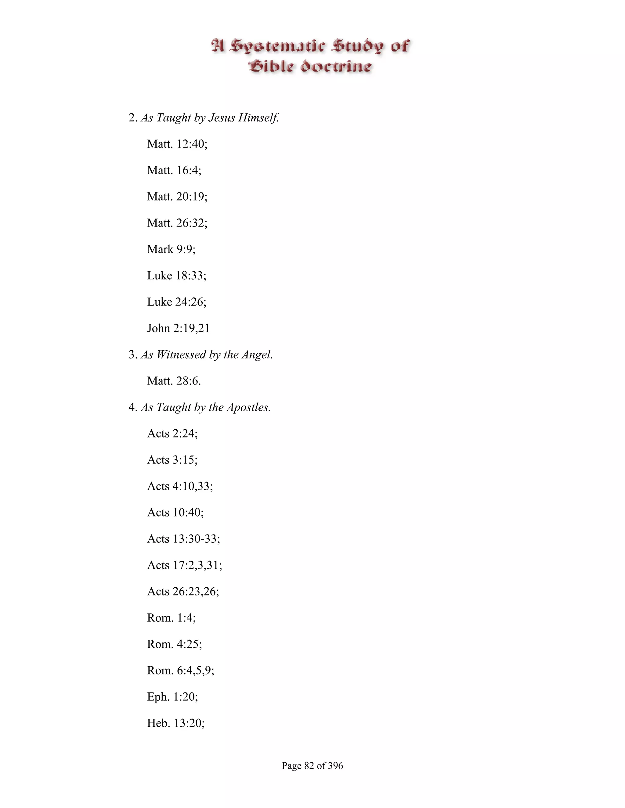 2. As Taught by Jesus Himself.

   Matt. 12:40;

   Matt. 16:4;

   Matt. 20:19;

   Matt. 26:32;

   Mark 9:9;

   Luke 18:33;

   Luke 24:26;

   John 2:19,21

3. As Witnessed by the Angel.

   Matt. 28:6.

4. As Taught by the Apostles.

   Acts 2:24;

   Acts 3:15;

   Acts 4:10,33;

   Acts 10:40;

   Acts 13:30-33;

   Acts 17:2,3,31;

   Acts 26:23,26;

   Rom. 1:4;

   Rom. 4:25;

   Rom. 6:4,5,9;

   Eph. 1:20;

   Heb. 13:20;


                                 Page 82 of 396
 