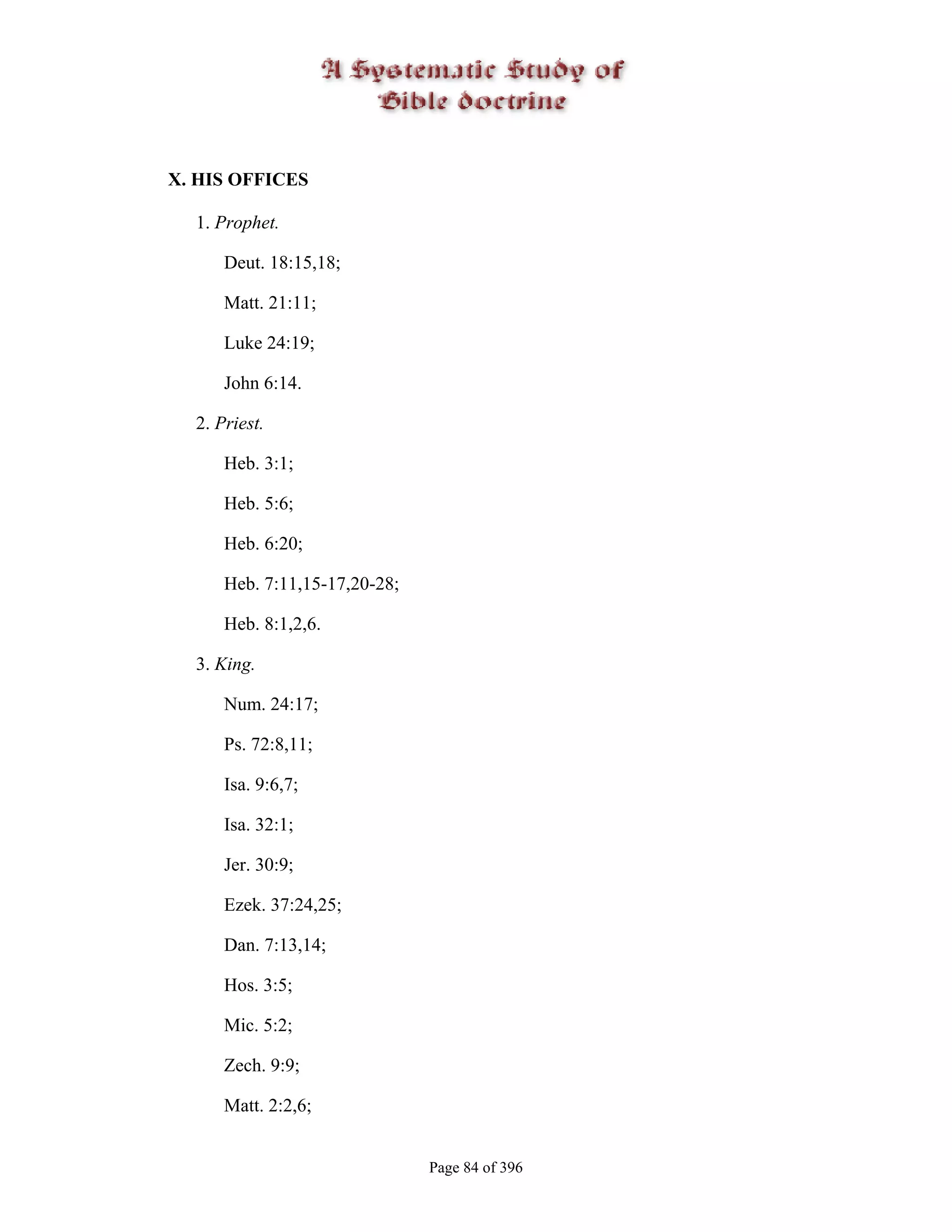 X. HIS OFFICES

  1. Prophet.

      Deut. 18:15,18;

      Matt. 21:11;

      Luke 24:19;

      John 6:14.

  2. Priest.

      Heb. 3:1;

      Heb. 5:6;

      Heb. 6:20;

      Heb. 7:11,15-17,20-28;

      Heb. 8:1,2,6.

  3. King.

      Num. 24:17;

      Ps. 72:8,11;

      Isa. 9:6,7;

      Isa. 32:1;

      Jer. 30:9;

      Ezek. 37:24,25;

      Dan. 7:13,14;

      Hos. 3:5;

      Mic. 5:2;

      Zech. 9:9;

      Matt. 2:2,6;


                               Page 84 of 396
 