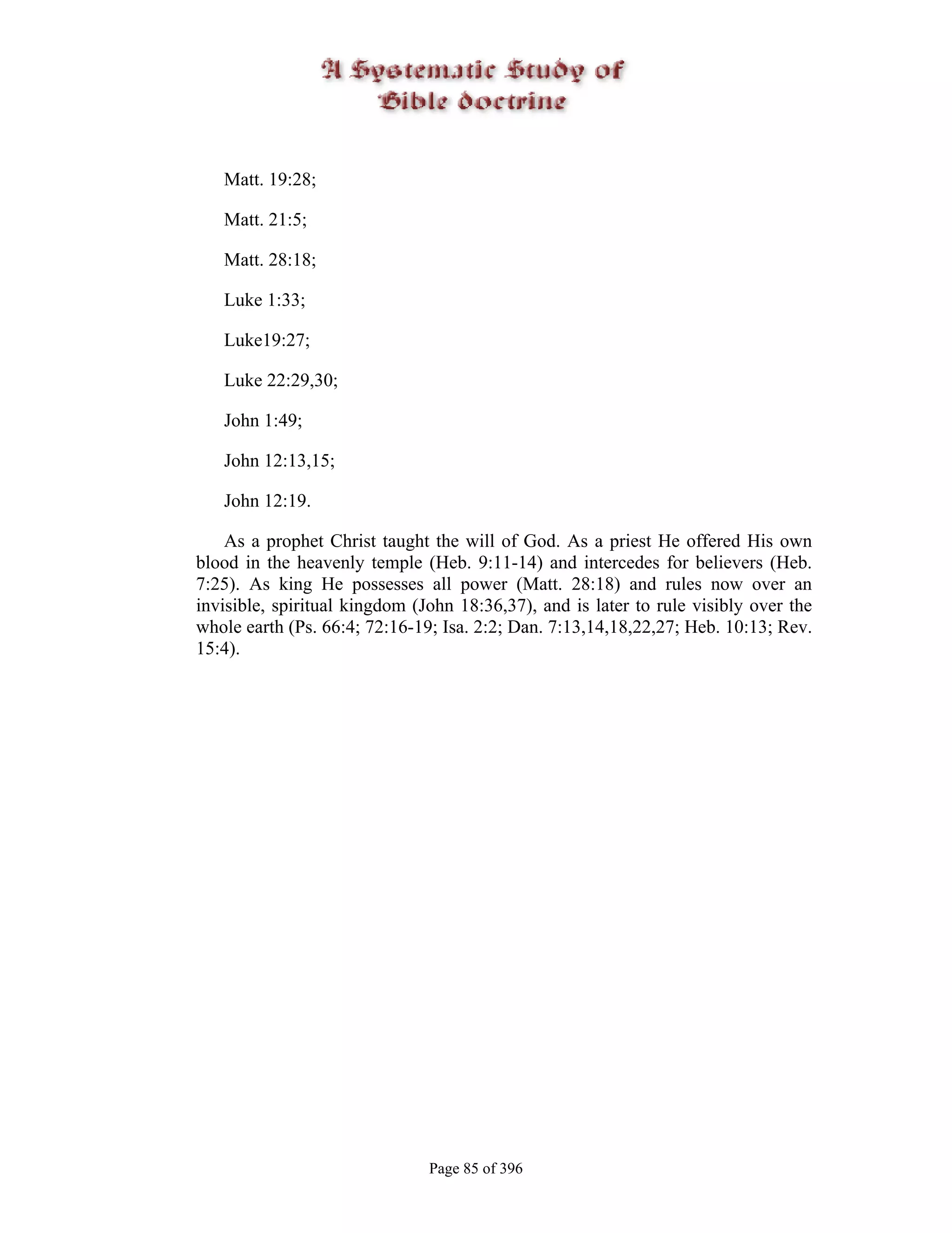 Matt. 19:28;

   Matt. 21:5;

   Matt. 28:18;

   Luke 1:33;

   Luke19:27;

   Luke 22:29,30;

   John 1:49;

   John 12:13,15;

   John 12:19.

    As a prophet Christ taught the will of God. As a priest He offered His own
blood in the heavenly temple (Heb. 9:11-14) and intercedes for believers (Heb.
7:25). As king He possesses all power (Matt. 28:18) and rules now over an
invisible, spiritual kingdom (John 18:36,37), and is later to rule visibly over the
whole earth (Ps. 66:4; 72:16-19; Isa. 2:2; Dan. 7:13,14,18,22,27; Heb. 10:13; Rev.
15:4).




                               Page 85 of 396
 