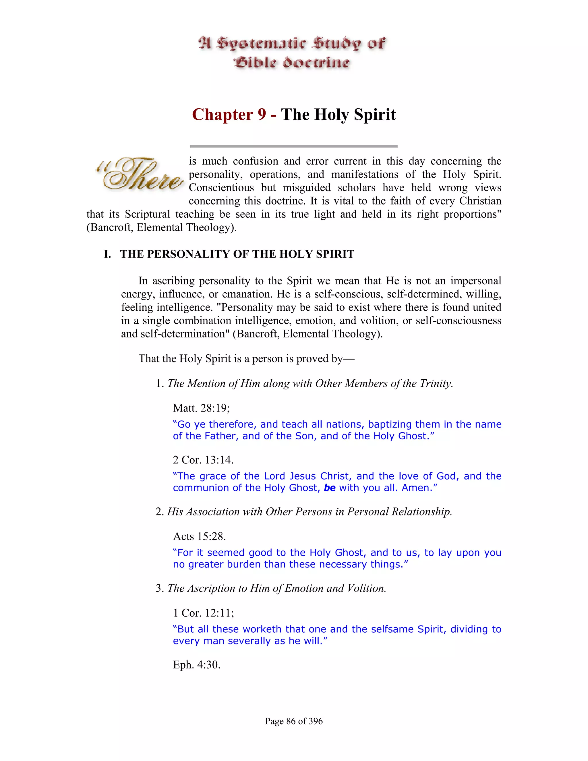 Chapter 9 - The Holy Spirit

                       is much confusion and error current in this day concerning the
                       personality, operations, and manifestations of the Holy Spirit.
                       Conscientious but misguided scholars have held wrong views
                       concerning this doctrine. It is vital to the faith of every Christian
that its Scriptural teaching be seen in its true light and held in its right proportions"
(Bancroft, Elemental Theology).

   I. THE PERSONALITY OF THE HOLY SPIRIT

           In ascribing personality to the Spirit we mean that He is not an impersonal
       energy, influence, or emanation. He is a self-conscious, self-determined, willing,
       feeling intelligence. "Personality may be said to exist where there is found united
       in a single combination intelligence, emotion, and volition, or self-consciousness
       and self-determination" (Bancroft, Elemental Theology).

           That the Holy Spirit is a person is proved by—

               1. The Mention of Him along with Other Members of the Trinity.

                   Matt. 28:19;
                   “Go ye therefore, and teach all nations, baptizing them in the name
                   of the Father, and of the Son, and of the Holy Ghost.”

                   2 Cor. 13:14.
                   “The grace of the Lord Jesus Christ, and the love of God, and the
                   communion of the Holy Ghost, be with you all. Amen.”

               2. His Association with Other Persons in Personal Relationship.

                   Acts 15:28.
                   “For it seemed good to the Holy Ghost, and to us, to lay upon you
                   no greater burden than these necessary things.”

               3. The Ascription to Him of Emotion and Volition.

                   1 Cor. 12:11;
                   “But all these worketh that one and the selfsame Spirit, dividing to
                   every man severally as he will.”

                   Eph. 4:30.



                                       Page 86 of 396
 