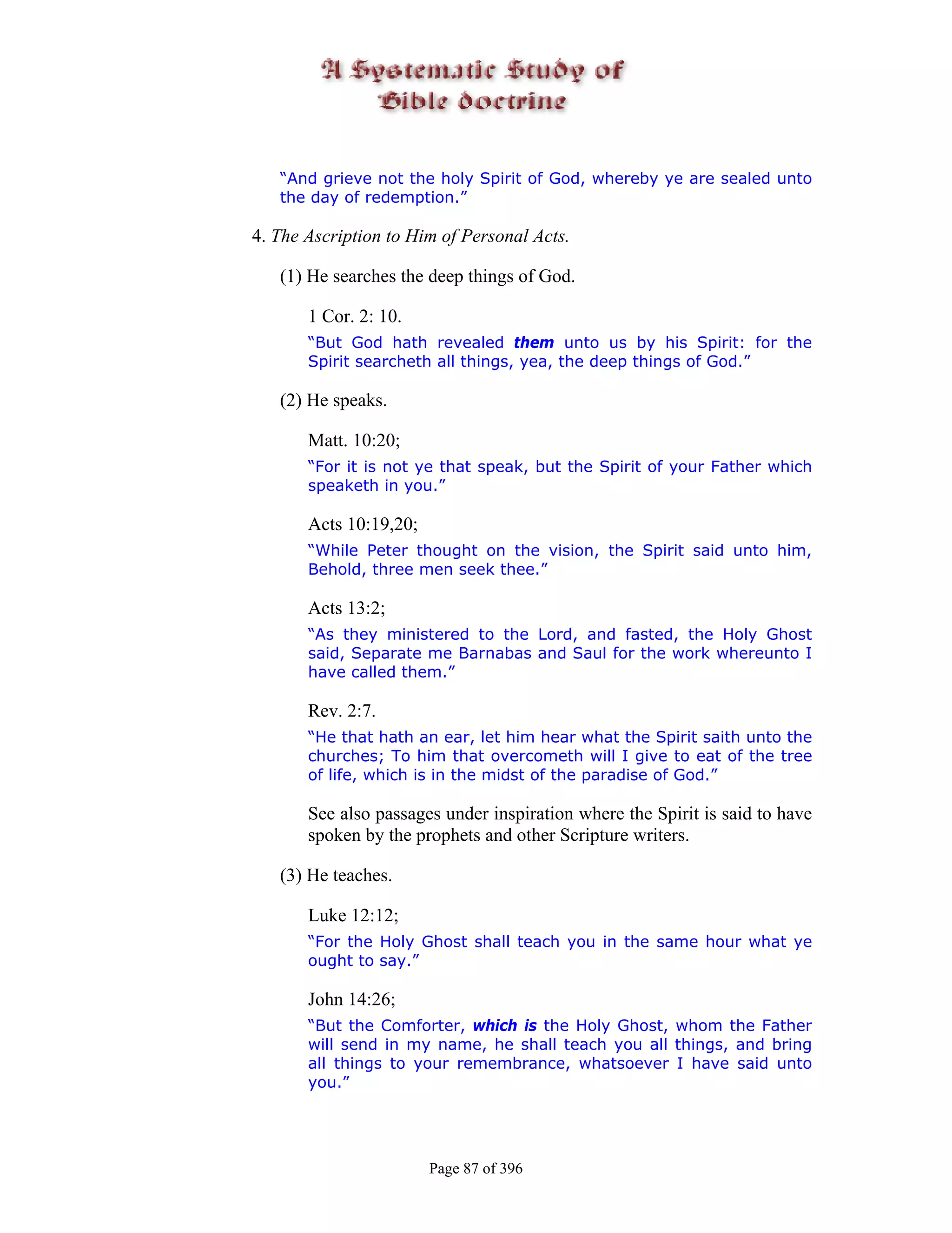 “And grieve not the holy Spirit of God, whereby ye are sealed unto
   the day of redemption.”

4. The Ascription to Him of Personal Acts.

   (1) He searches the deep things of God.

       1 Cor. 2: 10.
       “But God hath revealed them unto us by his Spirit: for the
       Spirit searcheth all things, yea, the deep things of God.”

   (2) He speaks.

       Matt. 10:20;
       “For it is not ye that speak, but the Spirit of your Father which
       speaketh in you.”

       Acts 10:19,20;
       “While Peter thought on the vision, the Spirit said unto him,
       Behold, three men seek thee.”

       Acts 13:2;
       “As they ministered to the Lord, and fasted, the Holy Ghost
       said, Separate me Barnabas and Saul for the work whereunto I
       have called them.”

       Rev. 2:7.
       “He that hath an ear, let him hear what the Spirit saith unto the
       churches; To him that overcometh will I give to eat of the tree
       of life, which is in the midst of the paradise of God.”

       See also passages under inspiration where the Spirit is said to have
       spoken by the prophets and other Scripture writers.

   (3) He teaches.

       Luke 12:12;
       “For the Holy Ghost shall teach you in the same hour what ye
       ought to say.”

       John 14:26;
       “But the Comforter, which is the Holy Ghost, whom the Father
       will send in my name, he shall teach you all things, and bring
       all things to your remembrance, whatsoever I have said unto
       you.”




                        Page 87 of 396
 