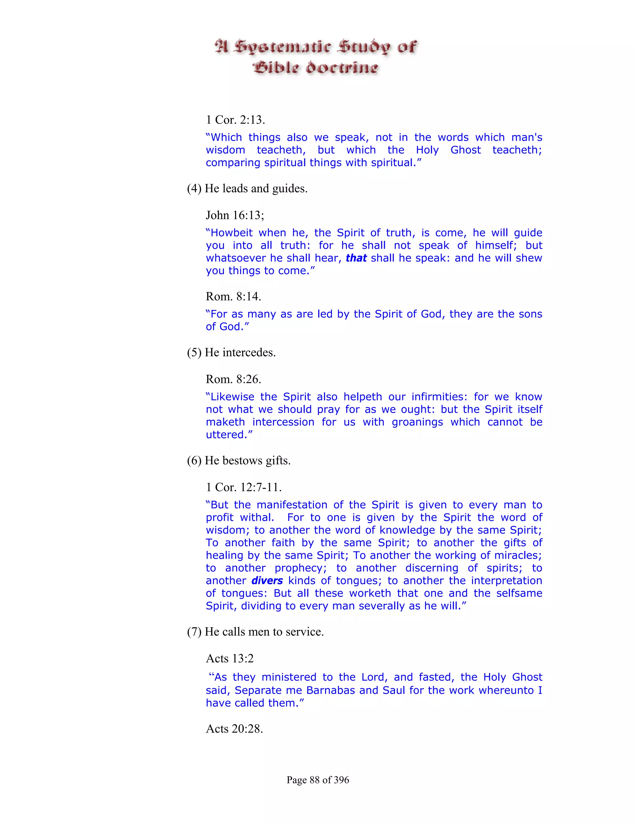 1 Cor. 2:13.
   “Which things also we speak, not in the words which man's
   wisdom teacheth, but which the Holy Ghost teacheth;
   comparing spiritual things with spiritual.”

(4) He leads and guides.

   John 16:13;
   “Howbeit when he, the Spirit of truth, is come, he will guide
   you into all truth: for he shall not speak of himself; but
   whatsoever he shall hear, that shall he speak: and he will shew
   you things to come.”

   Rom. 8:14.
   “For as many as are led by the Spirit of God, they are the sons
   of God.”

(5) He intercedes.

   Rom. 8:26.
   “Likewise the Spirit also helpeth our infirmities: for we know
   not what we should pray for as we ought: but the Spirit itself
   maketh intercession for us with groanings which cannot be
   uttered.”

(6) He bestows gifts.

   1 Cor. 12:7-11.
   “But the manifestation of the Spirit is given to every man to
   profit withal. For to one is given by the Spirit the word of
   wisdom; to another the word of knowledge by the same Spirit;
   To another faith by the same Spirit; to another the gifts of
   healing by the same Spirit; To another the working of miracles;
   to another prophecy; to another discerning of spirits; to
   another divers kinds of tongues; to another the interpretation
   of tongues: But all these worketh that one and the selfsame
   Spirit, dividing to every man severally as he will.”

(7) He calls men to service.

   Acts 13:2
   “As they ministered to the Lord, and fasted, the Holy Ghost
   said, Separate me Barnabas and Saul for the work whereunto I
   have called them.”

   Acts 20:28.



                     Page 88 of 396
 