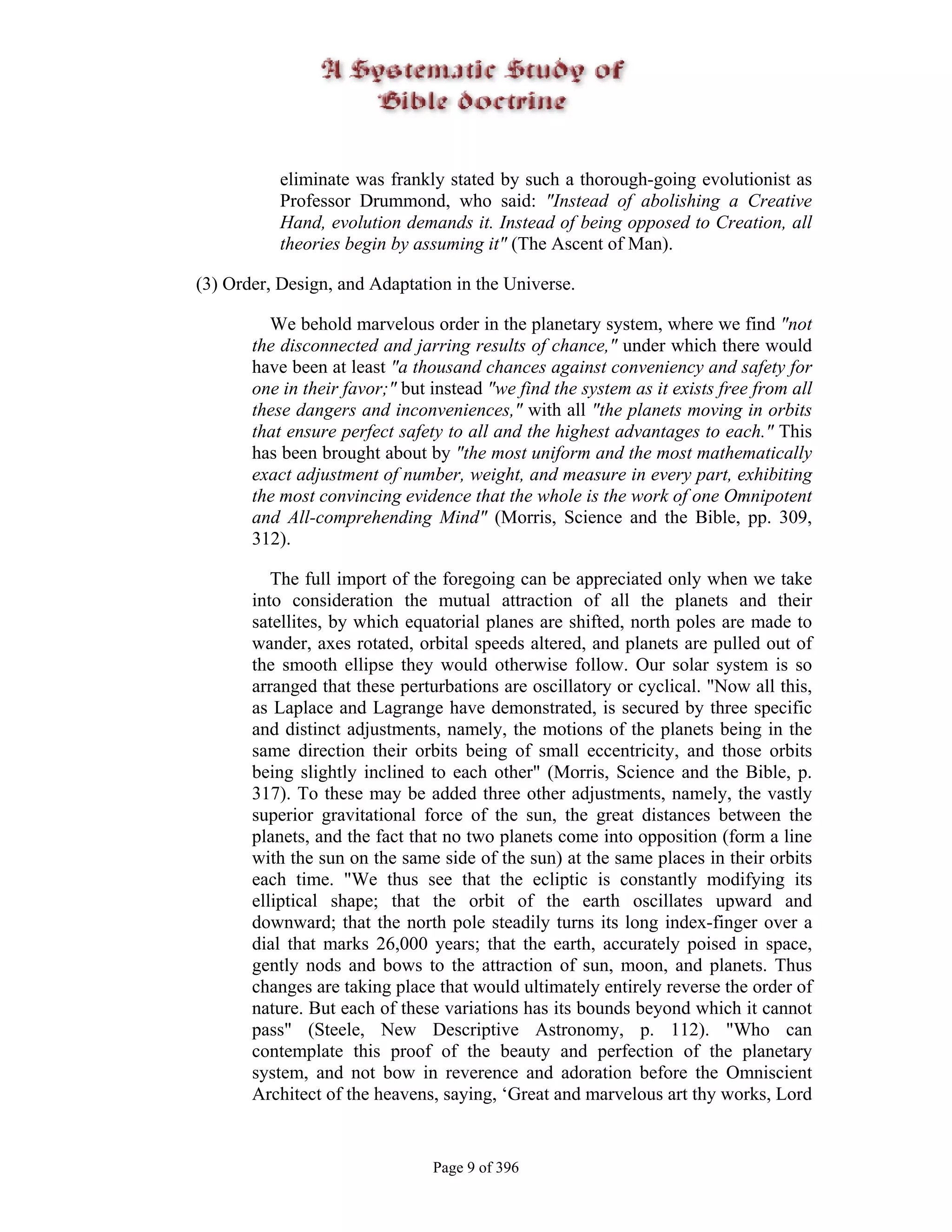 eliminate was frankly stated by such a thorough-going evolutionist as
           Professor Drummond, who said: "Instead of abolishing a Creative
           Hand, evolution demands it. Instead of being opposed to Creation, all
           theories begin by assuming it" (The Ascent of Man).

(3) Order, Design, and Adaptation in the Universe.

         We behold marvelous order in the planetary system, where we find "not
       the disconnected and jarring results of chance," under which there would
       have been at least "a thousand chances against conveniency and safety for
       one in their favor;" but instead "we find the system as it exists free from all
       these dangers and inconveniences," with all "the planets moving in orbits
       that ensure perfect safety to all and the highest advantages to each." This
       has been brought about by "the most uniform and the most mathematically
       exact adjustment of number, weight, and measure in every part, exhibiting
       the most convincing evidence that the whole is the work of one Omnipotent
       and All-comprehending Mind" (Morris, Science and the Bible, pp. 309,
       312).

          The full import of the foregoing can be appreciated only when we take
       into consideration the mutual attraction of all the planets and their
       satellites, by which equatorial planes are shifted, north poles are made to
       wander, axes rotated, orbital speeds altered, and planets are pulled out of
       the smooth ellipse they would otherwise follow. Our solar system is so
       arranged that these perturbations are oscillatory or cyclical. "Now all this,
       as Laplace and Lagrange have demonstrated, is secured by three specific
       and distinct adjustments, namely, the motions of the planets being in the
       same direction their orbits being of small eccentricity, and those orbits
       being slightly inclined to each other" (Morris, Science and the Bible, p.
       317). To these may be added three other adjustments, namely, the vastly
       superior gravitational force of the sun, the great distances between the
       planets, and the fact that no two planets come into opposition (form a line
       with the sun on the same side of the sun) at the same places in their orbits
       each time. "We thus see that the ecliptic is constantly modifying its
       elliptical shape; that the orbit of the earth oscillates upward and
       downward; that the north pole steadily turns its long index-finger over a
       dial that marks 26,000 years; that the earth, accurately poised in space,
       gently nods and bows to the attraction of sun, moon, and planets. Thus
       changes are taking place that would ultimately entirely reverse the order of
       nature. But each of these variations has its bounds beyond which it cannot
       pass" (Steele, New Descriptive Astronomy, p. 112). "Who can
       contemplate this proof of the beauty and perfection of the planetary
       system, and not bow in reverence and adoration before the Omniscient
       Architect of the heavens, saying, ‘Great and marvelous art thy works, Lord


                                Page 9 of 396
 