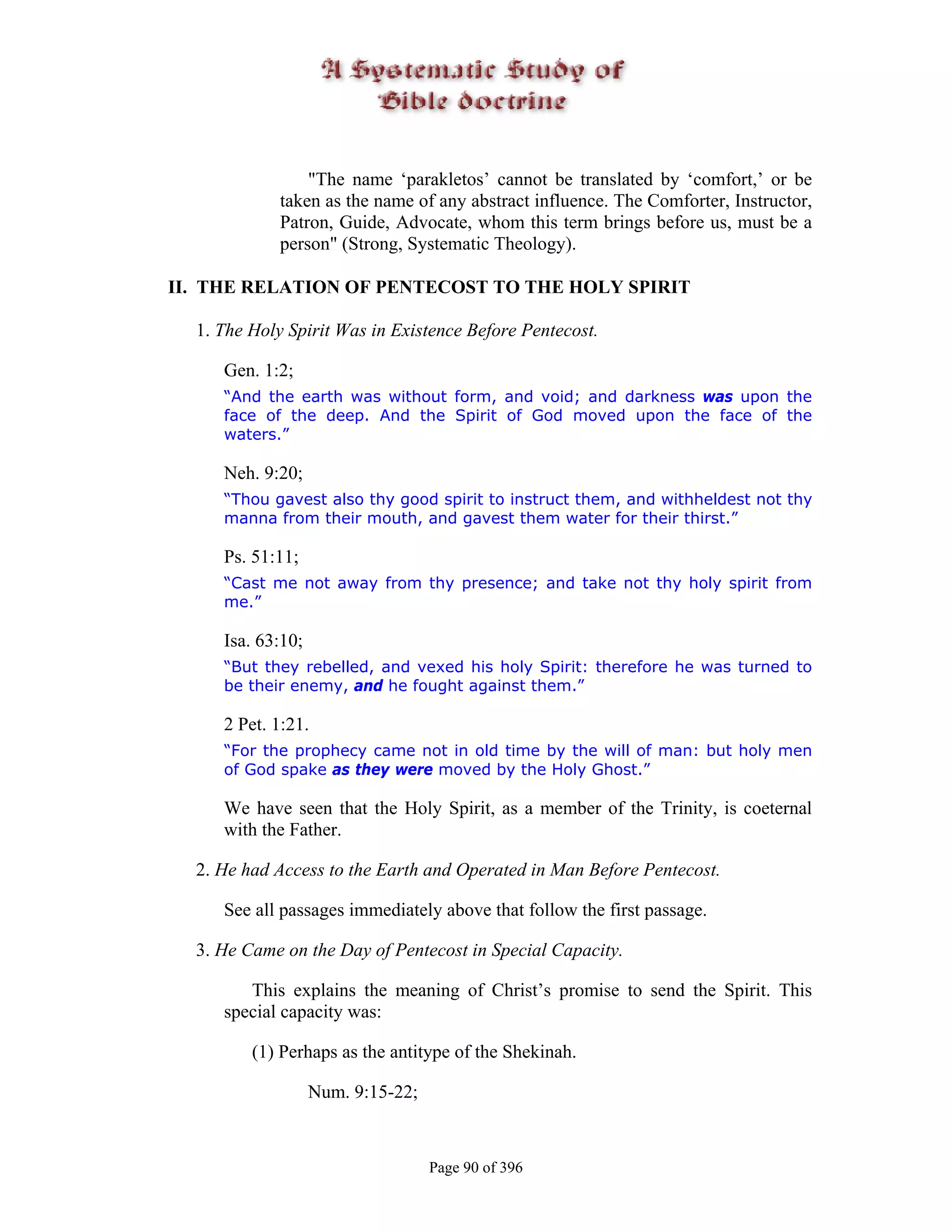 "The name ‘parakletos’ cannot be translated by ‘comfort,’ or be
             taken as the name of any abstract influence. The Comforter, Instructor,
             Patron, Guide, Advocate, whom this term brings before us, must be a
             person" (Strong, Systematic Theology).

II. THE RELATION OF PENTECOST TO THE HOLY SPIRIT

  1. The Holy Spirit Was in Existence Before Pentecost.

     Gen. 1:2;
     “And the earth was without form, and void; and darkness was upon the
     face of the deep. And the Spirit of God moved upon the face of the
     waters.”

     Neh. 9:20;
     “Thou gavest also thy good spirit to instruct them, and withheldest not thy
     manna from their mouth, and gavest them water for their thirst.”

     Ps. 51:11;
     “Cast me not away from thy presence; and take not thy holy spirit from
     me.”

     Isa. 63:10;
     “But they rebelled, and vexed his holy Spirit: therefore he was turned to
     be their enemy, and he fought against them.”

     2 Pet. 1:21.
     “For the prophecy came not in old time by the will of man: but holy men
     of God spake as they were moved by the Holy Ghost.”

     We have seen that the Holy Spirit, as a member of the Trinity, is coeternal
     with the Father.

  2. He had Access to the Earth and Operated in Man Before Pentecost.

     See all passages immediately above that follow the first passage.

  3. He Came on the Day of Pentecost in Special Capacity.

        This explains the meaning of Christ’s promise to send the Spirit. This
     special capacity was:

         (1) Perhaps as the antitype of the Shekinah.

                   Num. 9:15-22;



                                   Page 90 of 396
 