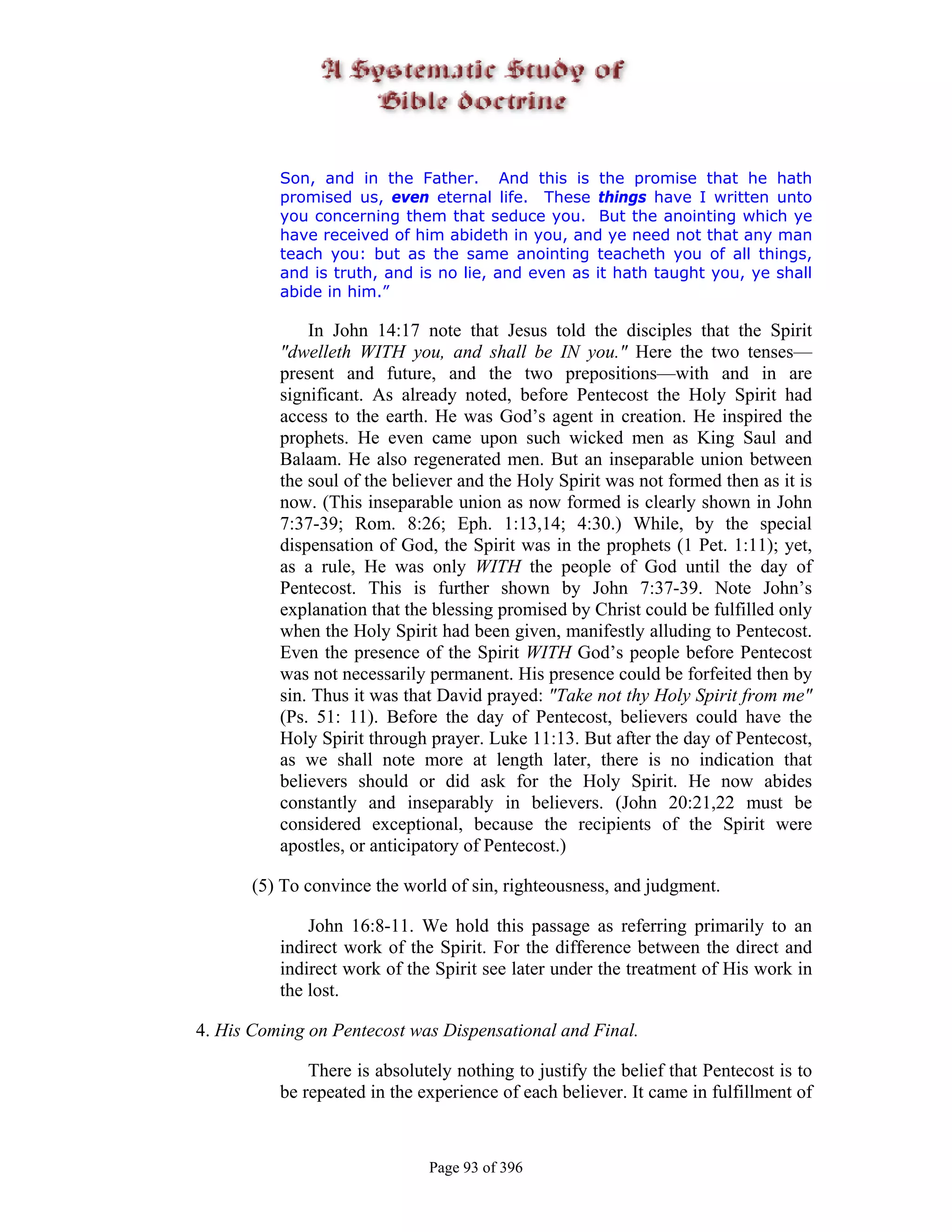 Son, and in the Father. And this is the promise that he hath
          promised us, even eternal life. These things have I written unto
          you concerning them that seduce you. But the anointing which ye
          have received of him abideth in you, and ye need not that any man
          teach you: but as the same anointing teacheth you of all things,
          and is truth, and is no lie, and even as it hath taught you, ye shall
          abide in him.”

              In John 14:17 note that Jesus told the disciples that the Spirit
          "dwelleth WITH you, and shall be IN you." Here the two tenses—
          present and future, and the two prepositions—with and in are
          significant. As already noted, before Pentecost the Holy Spirit had
          access to the earth. He was God’s agent in creation. He inspired the
          prophets. He even came upon such wicked men as King Saul and
          Balaam. He also regenerated men. But an inseparable union between
          the soul of the believer and the Holy Spirit was not formed then as it is
          now. (This inseparable union as now formed is clearly shown in John
          7:37-39; Rom. 8:26; Eph. 1:13,14; 4:30.) While, by the special
          dispensation of God, the Spirit was in the prophets (1 Pet. 1:11); yet,
          as a rule, He was only WITH the people of God until the day of
          Pentecost. This is further shown by John 7:37-39. Note John’s
          explanation that the blessing promised by Christ could be fulfilled only
          when the Holy Spirit had been given, manifestly alluding to Pentecost.
          Even the presence of the Spirit WITH God’s people before Pentecost
          was not necessarily permanent. His presence could be forfeited then by
          sin. Thus it was that David prayed: "Take not thy Holy Spirit from me"
          (Ps. 51: 11). Before the day of Pentecost, believers could have the
          Holy Spirit through prayer. Luke 11:13. But after the day of Pentecost,
          as we shall note more at length later, there is no indication that
          believers should or did ask for the Holy Spirit. He now abides
          constantly and inseparably in believers. (John 20:21,22 must be
          considered exceptional, because the recipients of the Spirit were
          apostles, or anticipatory of Pentecost.)

       (5) To convince the world of sin, righteousness, and judgment.

              John 16:8-11. We hold this passage as referring primarily to an
          indirect work of the Spirit. For the difference between the direct and
          indirect work of the Spirit see later under the treatment of His work in
          the lost.

4. His Coming on Pentecost was Dispensational and Final.

              There is absolutely nothing to justify the belief that Pentecost is to
          be repeated in the experience of each believer. It came in fulfillment of


                              Page 93 of 396
 