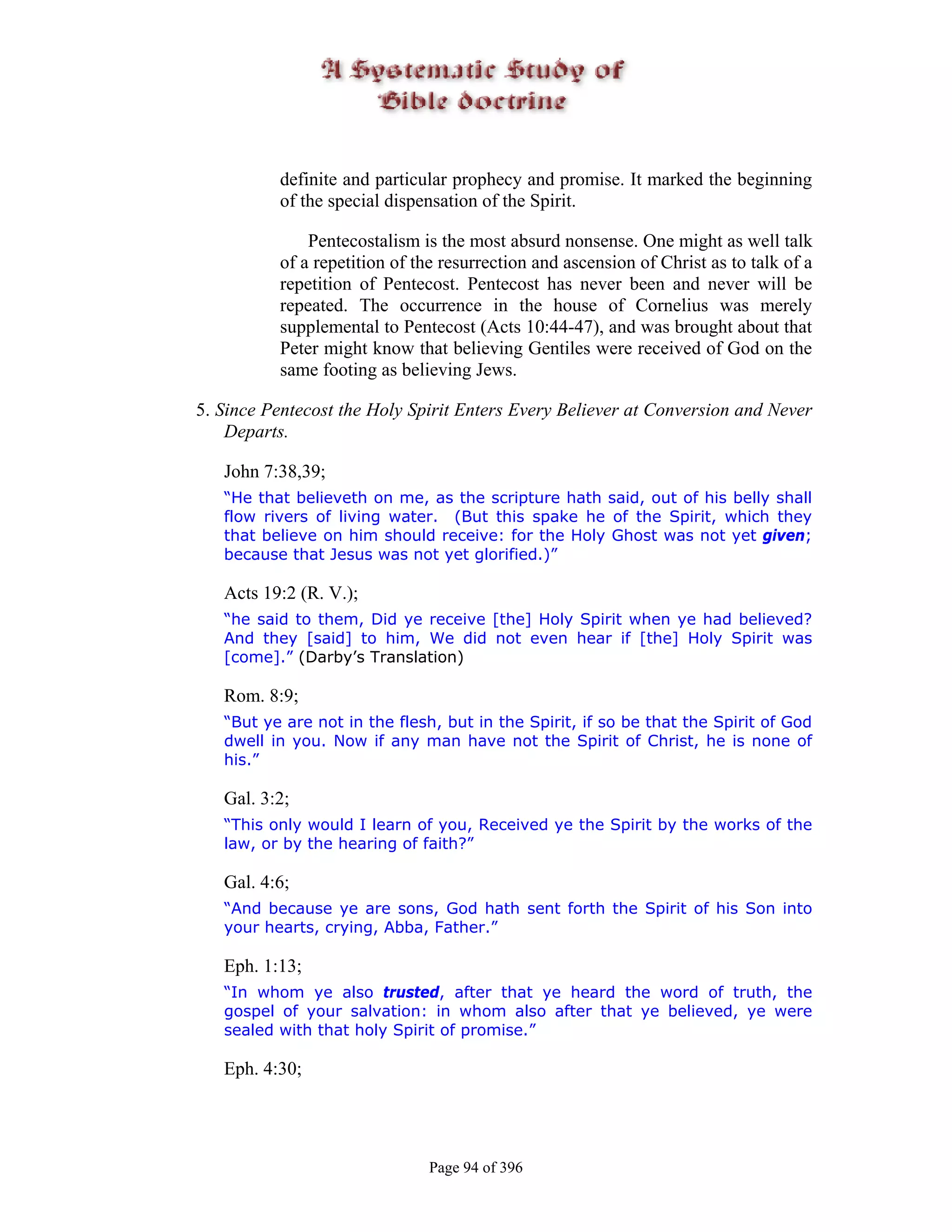 definite and particular prophecy and promise. It marked the beginning
          of the special dispensation of the Spirit.

              Pentecostalism is the most absurd nonsense. One might as well talk
          of a repetition of the resurrection and ascension of Christ as to talk of a
          repetition of Pentecost. Pentecost has never been and never will be
          repeated. The occurrence in the house of Cornelius was merely
          supplemental to Pentecost (Acts 10:44-47), and was brought about that
          Peter might know that believing Gentiles were received of God on the
          same footing as believing Jews.

5. Since Pentecost the Holy Spirit Enters Every Believer at Conversion and Never
    Departs.

   John 7:38,39;
   “He that believeth on me, as the scripture hath said, out of his belly shall
   flow rivers of living water. (But this spake he of the Spirit, which they
   that believe on him should receive: for the Holy Ghost was not yet given;
   because that Jesus was not yet glorified.)”

   Acts 19:2 (R. V.);
   “he said to them, Did ye receive [the] Holy Spirit when ye had believed?
   And they [said] to him, We did not even hear if [the] Holy Spirit was
   [come].” (Darby’s Translation)

   Rom. 8:9;
   “But ye are not in the flesh, but in the Spirit, if so be that the Spirit of God
   dwell in you. Now if any man have not the Spirit of Christ, he is none of
   his.”

   Gal. 3:2;
   “This only would I learn of you, Received ye the Spirit by the works of the
   law, or by the hearing of faith?”

   Gal. 4:6;
   “And because ye are sons, God hath sent forth the Spirit of his Son into
   your hearts, crying, Abba, Father.”

   Eph. 1:13;
   “In whom ye also trusted, after that ye heard the word of truth, the
   gospel of your salvation: in whom also after that ye believed, ye were
   sealed with that holy Spirit of promise.”

   Eph. 4:30;




                               Page 94 of 396
 