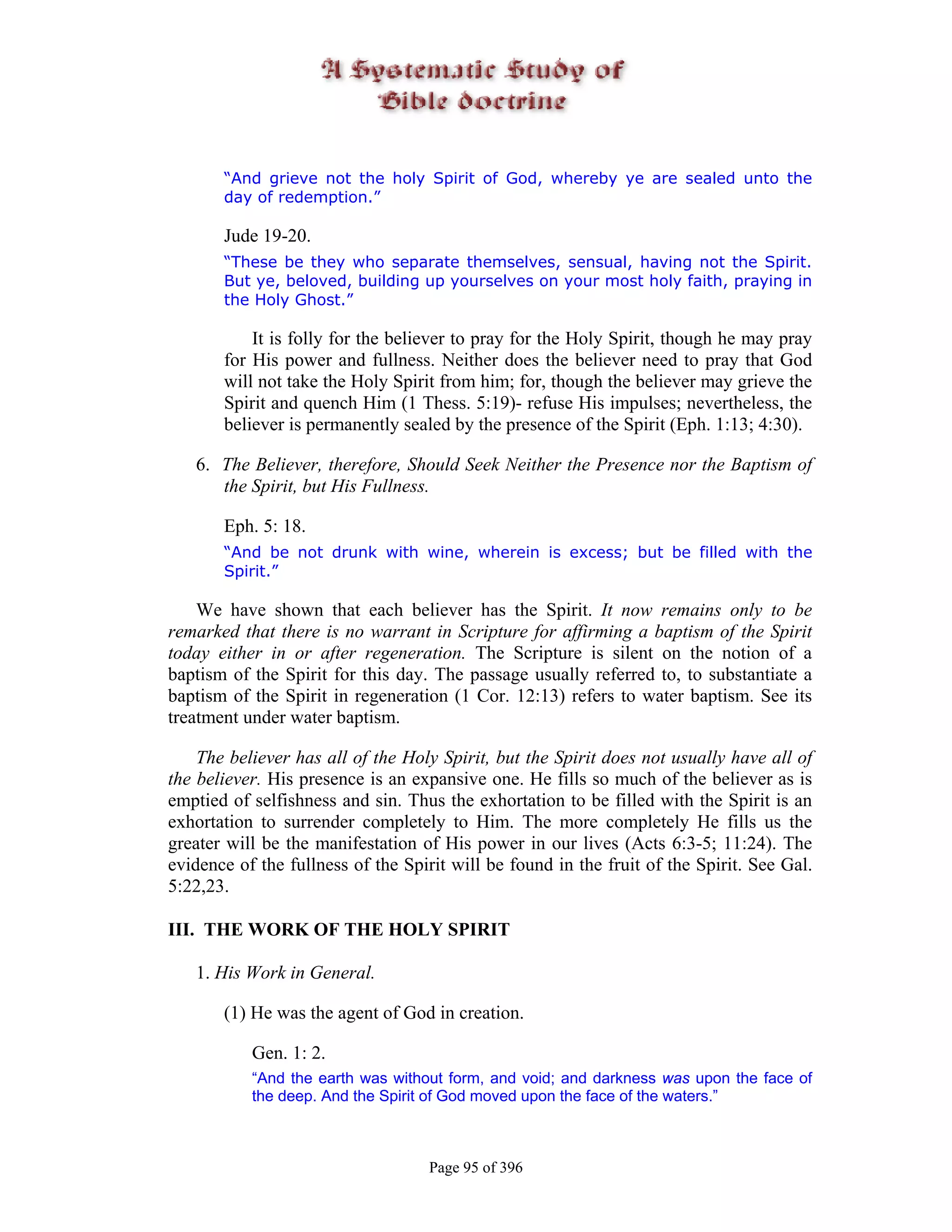 “And grieve not the holy Spirit of God, whereby ye are sealed unto the
       day of redemption.”

       Jude 19-20.
       “These be they who separate themselves, sensual, having not the Spirit.
       But ye, beloved, building up yourselves on your most holy faith, praying in
       the Holy Ghost.”

           It is folly for the believer to pray for the Holy Spirit, though he may pray
       for His power and fullness. Neither does the believer need to pray that God
       will not take the Holy Spirit from him; for, though the believer may grieve the
       Spirit and quench Him (1 Thess. 5:19)- refuse His impulses; nevertheless, the
       believer is permanently sealed by the presence of the Spirit (Eph. 1:13; 4:30).

   6. The Believer, therefore, Should Seek Neither the Presence nor the Baptism of
      the Spirit, but His Fullness.

       Eph. 5: 18.
       “And be not drunk with wine, wherein is excess; but be filled with the
       Spirit.”

    We have shown that each believer has the Spirit. It now remains only to be
remarked that there is no warrant in Scripture for affirming a baptism of the Spirit
today either in or after regeneration. The Scripture is silent on the notion of a
baptism of the Spirit for this day. The passage usually referred to, to substantiate a
baptism of the Spirit in regeneration (1 Cor. 12:13) refers to water baptism. See its
treatment under water baptism.

    The believer has all of the Holy Spirit, but the Spirit does not usually have all of
the believer. His presence is an expansive one. He fills so much of the believer as is
emptied of selfishness and sin. Thus the exhortation to be filled with the Spirit is an
exhortation to surrender completely to Him. The more completely He fills us the
greater will be the manifestation of His power in our lives (Acts 6:3-5; 11:24). The
evidence of the fullness of the Spirit will be found in the fruit of the Spirit. See Gal.
5:22,23.

III. THE WORK OF THE HOLY SPIRIT

   1. His Work in General.

       (1) He was the agent of God in creation.

           Gen. 1: 2.
           “And the earth was without form, and void; and darkness was upon the face of
           the deep. And the Spirit of God moved upon the face of the waters.”



                                    Page 95 of 396
 
