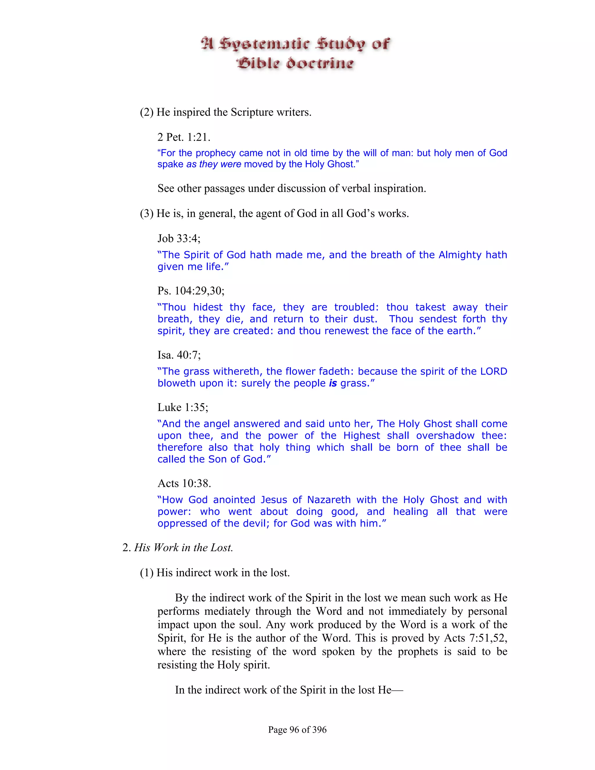 (2) He inspired the Scripture writers.

       2 Pet. 1:21.
       “For the prophecy came not in old time by the will of man: but holy men of God
       spake as they were moved by the Holy Ghost.”

       See other passages under discussion of verbal inspiration.

   (3) He is, in general, the agent of God in all God’s works.

       Job 33:4;
       “The Spirit of God hath made me, and the breath of the Almighty hath
       given me life.”

       Ps. 104:29,30;
       “Thou hidest thy face, they are troubled: thou takest away their
       breath, they die, and return to their dust. Thou sendest forth thy
       spirit, they are created: and thou renewest the face of the earth.”

       Isa. 40:7;
       “The grass withereth, the flower fadeth: because the spirit of the LORD
       bloweth upon it: surely the people is grass.”

       Luke 1:35;
       “And the angel answered and said unto her, The Holy Ghost shall come
       upon thee, and the power of the Highest shall overshadow thee:
       therefore also that holy thing which shall be born of thee shall be
       called the Son of God.”

       Acts 10:38.
       “How God anointed Jesus of Nazareth with the Holy Ghost and with
       power: who went about doing good, and healing all that were
       oppressed of the devil; for God was with him.”

2. His Work in the Lost.

   (1) His indirect work in the lost.

           By the indirect work of the Spirit in the lost we mean such work as He
       performs mediately through the Word and not immediately by personal
       impact upon the soul. Any work produced by the Word is a work of the
       Spirit, for He is the author of the Word. This is proved by Acts 7:51,52,
       where the resisting of the word spoken by the prophets is said to be
       resisting the Holy spirit.

           In the indirect work of the Spirit in the lost He—


                                Page 96 of 396
 