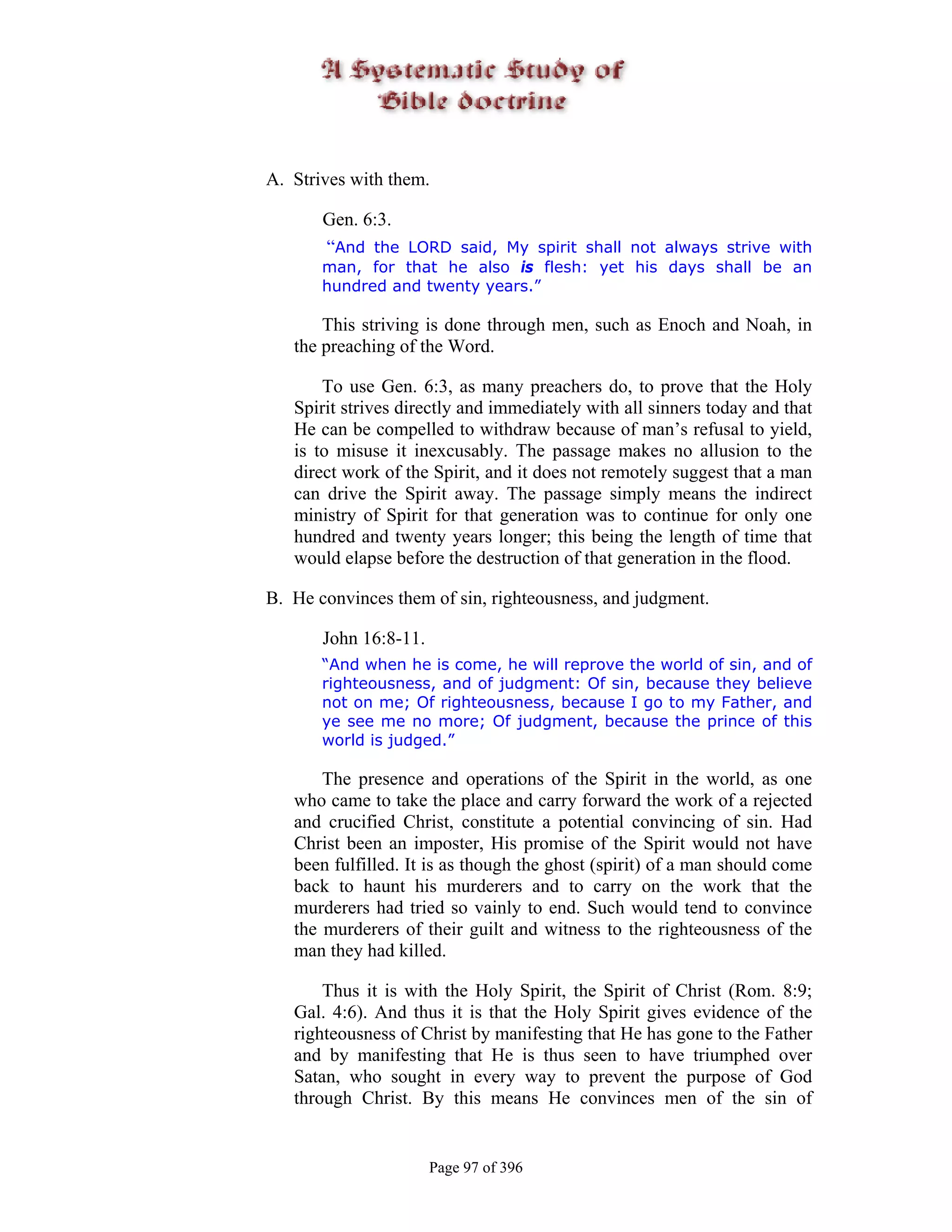 A. Strives with them.

       Gen. 6:3.
       “And the LORD said, My spirit shall not always strive with
       man, for that he also is flesh: yet his days shall be an
       hundred and twenty years.”

       This striving is done through men, such as Enoch and Noah, in
   the preaching of the Word.

       To use Gen. 6:3, as many preachers do, to prove that the Holy
   Spirit strives directly and immediately with all sinners today and that
   He can be compelled to withdraw because of man’s refusal to yield,
   is to misuse it inexcusably. The passage makes no allusion to the
   direct work of the Spirit, and it does not remotely suggest that a man
   can drive the Spirit away. The passage simply means the indirect
   ministry of Spirit for that generation was to continue for only one
   hundred and twenty years longer; this being the length of time that
   would elapse before the destruction of that generation in the flood.

B. He convinces them of sin, righteousness, and judgment.

       John 16:8-11.
       “And when he is come, he will reprove the world of sin, and of
       righteousness, and of judgment: Of sin, because they believe
       not on me; Of righteousness, because I go to my Father, and
       ye see me no more; Of judgment, because the prince of this
       world is judged.”

       The presence and operations of the Spirit in the world, as one
   who came to take the place and carry forward the work of a rejected
   and crucified Christ, constitute a potential convincing of sin. Had
   Christ been an imposter, His promise of the Spirit would not have
   been fulfilled. It is as though the ghost (spirit) of a man should come
   back to haunt his murderers and to carry on the work that the
   murderers had tried so vainly to end. Such would tend to convince
   the murderers of their guilt and witness to the righteousness of the
   man they had killed.

       Thus it is with the Holy Spirit, the Spirit of Christ (Rom. 8:9;
   Gal. 4:6). And thus it is that the Holy Spirit gives evidence of the
   righteousness of Christ by manifesting that He has gone to the Father
   and by manifesting that He is thus seen to have triumphed over
   Satan, who sought in every way to prevent the purpose of God
   through Christ. By this means He convinces men of the sin of


                       Page 97 of 396
 