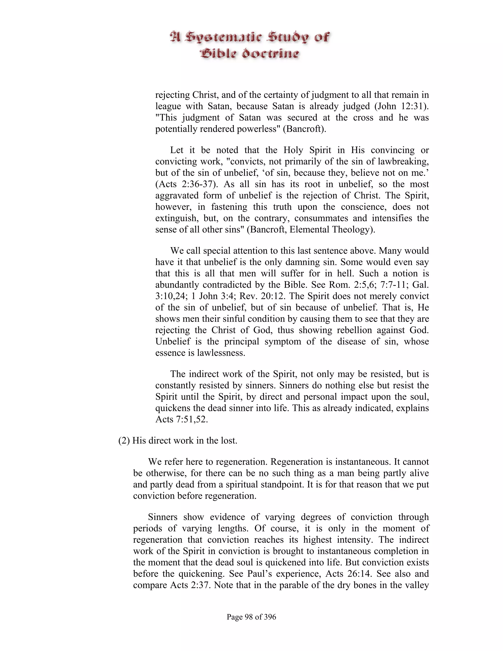 rejecting Christ, and of the certainty of judgment to all that remain in
         league with Satan, because Satan is already judged (John 12:31).
         "This judgment of Satan was secured at the cross and he was
         potentially rendered powerless" (Bancroft).

             Let it be noted that the Holy Spirit in His convincing or
         convicting work, "convicts, not primarily of the sin of lawbreaking,
         but of the sin of unbelief, ‘of sin, because they, believe not on me.’
         (Acts 2:36-37). As all sin has its root in unbelief, so the most
         aggravated form of unbelief is the rejection of Christ. The Spirit,
         however, in fastening this truth upon the conscience, does not
         extinguish, but, on the contrary, consummates and intensifies the
         sense of all other sins" (Bancroft, Elemental Theology).

             We call special attention to this last sentence above. Many would
         have it that unbelief is the only damning sin. Some would even say
         that this is all that men will suffer for in hell. Such a notion is
         abundantly contradicted by the Bible. See Rom. 2:5,6; 7:7-11; Gal.
         3:10,24; 1 John 3:4; Rev. 20:12. The Spirit does not merely convict
         of the sin of unbelief, but of sin because of unbelief. That is, He
         shows men their sinful condition by causing them to see that they are
         rejecting the Christ of God, thus showing rebellion against God.
         Unbelief is the principal symptom of the disease of sin, whose
         essence is lawlessness.

             The indirect work of the Spirit, not only may be resisted, but is
         constantly resisted by sinners. Sinners do nothing else but resist the
         Spirit until the Spirit, by direct and personal impact upon the soul,
         quickens the dead sinner into life. This as already indicated, explains
         Acts 7:51,52.

(2) His direct work in the lost.

      We refer here to regeneration. Regeneration is instantaneous. It cannot
   be otherwise, for there can be no such thing as a man being partly alive
   and partly dead from a spiritual standpoint. It is for that reason that we put
   conviction before regeneration.

       Sinners show evidence of varying degrees of conviction through
   periods of varying lengths. Of course, it is only in the moment of
   regeneration that conviction reaches its highest intensity. The indirect
   work of the Spirit in conviction is brought to instantaneous completion in
   the moment that the dead soul is quickened into life. But conviction exists
   before the quickening. See Paul’s experience, Acts 26:14. See also and
   compare Acts 2:37. Note that in the parable of the dry bones in the valley


                             Page 98 of 396
 